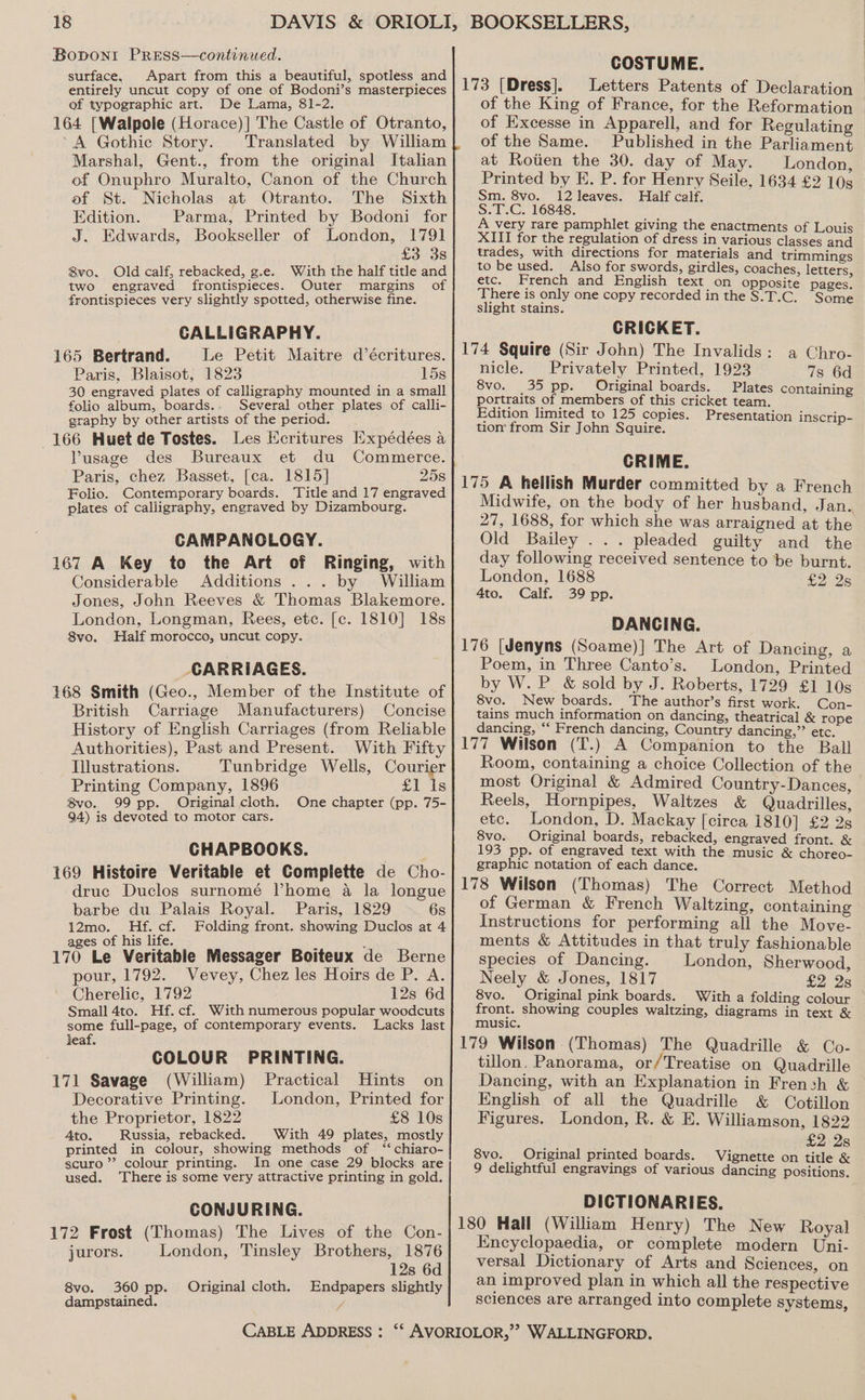 Bopont PrREss—continued. surface, Apart from this a beautiful, spotless and entirely uncut copy of one of Bodoni’s masterpieces of typographic art. De Lama, 81-2. 164 [Walpole (Horace)] The Castle of Otranto, A Gothic Story. Translated by William Marshal, Gent., from the original Italian of Onuphro Muralto, Canon of the Church of St. Nicholas at Otranto. The Sixth Edition. Parma, Printed by Bodoni for J. Edwards, Bookseller of London, 1791 £3 3s 8vo. Old calf, rebacked, g.e. With the half title and two engraved frontispieces. Outer margins of frontispieces very slightly spotted, otherwise fine. CALLIGRAPHY. 165 Bertrand. Le Petit Maitre d’écritures. Paris, Blaisot, 1823 15s 30 engraved plates of calligraphy mounted in a small folio album, boards., Several other plates of calli- graphy by other artists of the period. 166 Huet de Tostes. Les Ecritures Expédées a Vusage des Bureaux et du Commerce. Paris, chez Basset, [ca. 1815] 25s Folio. Contemporary boards. ‘Title and 17 engraved plates of calligraphy, engraved by Dizambourg. CAMPANOLOGY. 167 A Key to the Art of Ringing, with Considerable Additions... by William Jones, John Reeves &amp; Thomas Blakemore. London, Longman, Rees, etc. [c. 1810] 18s 8vo. Half morocco, uncut copy. CARRIAGES. 168 Smith (Geo., Member of the Institute of British Carriage Manufacturers) Concise History of English Carriages (from Reliable Authorities), Past and Present. With Fifty Illustrations. Tunbridge Wells, Courier Printing Company, 1896 £1 is Bvo. 99 pp. Original cloth. One chapter (pp. 75- 94) is devoted to motor cars. CHAPBOOKS. 169 Histoire Veritable et Complette de Cho- druc Duclos surnomé Thome a la longue barbe du Palais Royal. Paris, 1829 6s 12mo. Hf. cf. Folding front. showing Duclos at 4 ages of his life. ; 170 Le Veritable Messager Boiteux de Berne pour, 1792. Vevey, Chez les Hoirs de P. A. Cherelic, 1792 12s 6d Small 4to. Hf. cf. With numerous popular woodcuts some full-page, of contemporary events. Lacks last leaf. COLOUR PRINTING. 171 Savage (William) Practical Hints on Decorative Printing. London, Printed for the Proprietor, 1822 £8 10s Ato. Russia, rebacked. With 49 plates, mostly printed in colour, showing methods of ‘‘chiaro- scuro”’ colour printing. In one case 29 blocks are used. There is some very attractive printing in gold. CONJURING. 172 Frost (Thomas) The Lives of the Con- jurors. London, Tinsley Brothers, 1876 12s 6d 8vo. 360 pp. Original cloth. Endpapers slightly dampstained. % BOOKSELLERS, COSTUME. 173 [Dress]. Letters Patents of Declaration of the King of France, for the Reformation of Excesse in Apparell, and for Regulating of the Same. Published in the Parliament at Rotien the 30. day of May. London, Printed by E. P. for Henry Seile, 1634 £2 10s Sm. 8vo. 12 leaves. Half calf. ee 16848. very rare pamphlet giving the enactments of Loui XIII for the regulation of dress in various elsaks and trades, with directions for materials and trimmings to be used. Also for swords, girdles, coaches, letters etc. French and English text on opposite pages. There is only one copy recorded in the S.T.C. Some slight stains. CRICKET. 174 Squire (Sir John) The Invalids: a Chro- nicle. Privately Printed, 1923 7s 6d 8vo. 35 pp. Original boards. Plates containing portraits of members of this cricket team. Edition limited to 125 copies. Presentation inscrip- tion from Sir John Squire. CRIME. 175 A hellish Murder committed by a French Midwife, on the body of her husband, Jan. 27, 1688, for which she was arraigned at the Old Bailey ... pleaded guilty and the day following received sentence to be burnt. London, 1688 £2 25 4to. Calf. 39 pp. DANCING. 176 [Jenyns (Soame)] The Art of Dancing, a Poem, in Three Canto’s. London, Printed by W. P_ &amp; sold by J. Roberts, 1729 £1 10s 8vo. New boards. The author’s first work. Con- tains much information on dancing, theatrical &amp; rope dancing, ‘‘ French dancing, Country dancing,” etc. 177 Wilson (T.) A Companion to the Ball Room, containing a choice Collection of the most Original &amp; Admired Country-Dances, Reels, Hornpipes, Waltzes &amp; Quadrilles, etc. London, D. Mackay [circa 1810] £2 2s 8vo. Original boards, rebacked, engraved front. &amp; 193 pp. of engraved text with the music &amp; choreo- graphic notation of each dance. 178 Wilson (Thomas) The Correct Method of German &amp; French Waltzing, containing Instructions for performing all the Move- ments &amp; Attitudes in that truly fashionable species of Dancing. London, Sherwood, Neely &amp; Jones, 1817 £2 28 8vo. Original pink boards. With a folding colour front. showing couples waltzing, diagrams in text &amp; music. 179 Wilson (Thomas) The Quadrille &amp; Co- tillon. Panorama, or/Treatise on Quadrille Dancing, with an Explanation in French &amp; English of all the Quadrille &amp; Cotillon Figures. London, R. &amp; E. Williamson, 1822 £2 2s 8vo. Original printed boards. Vignette on title &amp; 9 delightful engravings of various dancing positions. DICTIONARIES. 180 Hall (William Henry) The New Royal Encyclopaedia, or complete modern Uni- versal Dictionary of Arts and Sciences, on an improved plan in which all the respective sciences are arranged into complete systems,