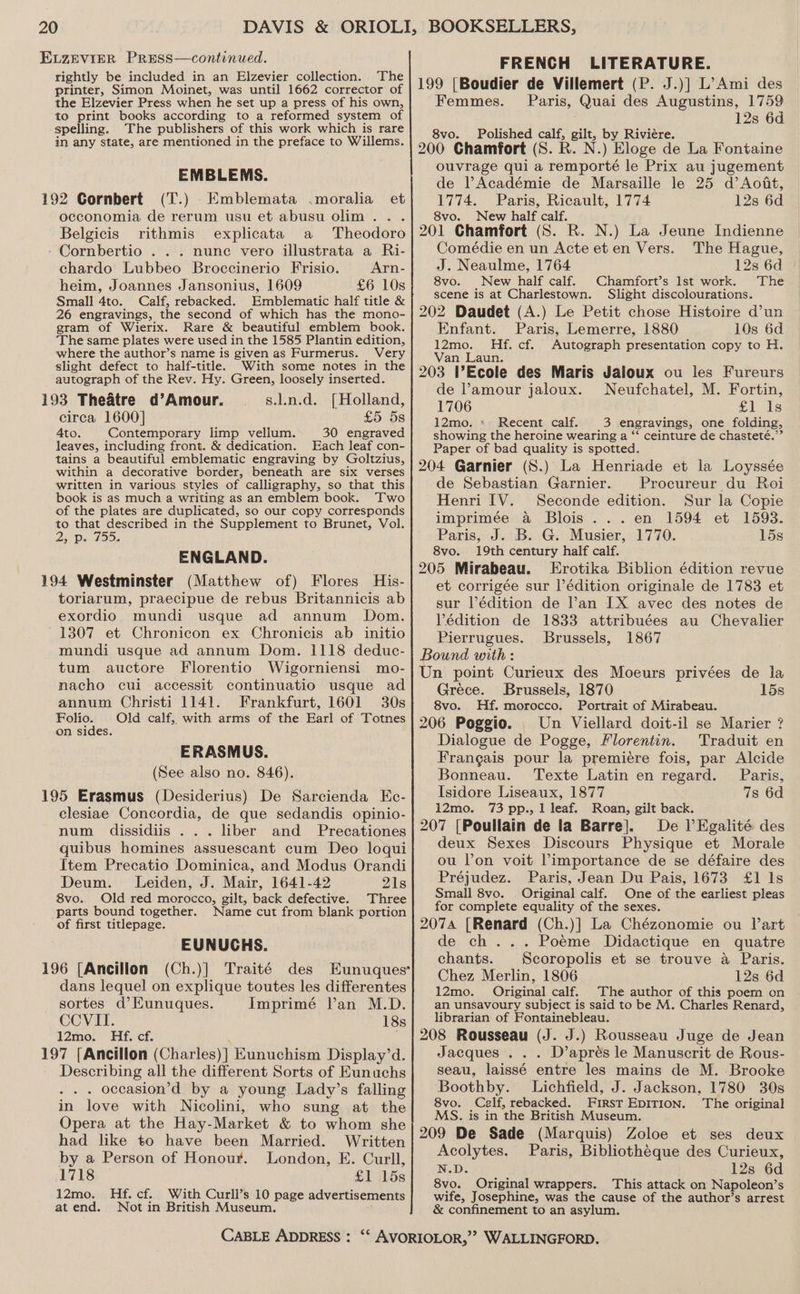 EvzZeEvVIER PRESS—continued. rightly be included in an Elzevier collection. ‘The printer, Simon Moinet, was until 1662 corrector of the Elzevier Press when he set up a press of his own, to print books according to a reformed system of spelling. The publishers of this work which is rare in any state, are mentioned in the preface to Willems. EMBLEMS. 192 Cornbert (T.) Emblemata .moralia et occonomia de rerum usu et abusu olim... Belgicis rithmis explicata a Theodoro - Cornbertio . . . nunc vero illustrata a Ri- chardo Lubbeo Broccinerio Frisio. Arn- heim, Joannes Jansonius, 1609 £6 10s Small 4to. Calf, rebacked. Emblematic half title &amp; 26 engravings, the second of which has the mono- gram of Wierix. Rare &amp; beautiful emblem book. ‘The same plates were used in the 1585 Plantin edition, where the author’s name is given as Furmerus. Very slight defect to half-title. With some notes in the autograph of the Rev. Hy. Green, loosely inserted. 193 Theatre d’Amour. s.l.n.d. [Holland, circa 1600] £5 5s Ato. Contemporary limp vellum. 30 engraved leaves, including front. &amp; dedication. Each leaf con- tains a beautiful emblematic engraving by Goltzius, within a decorative border, beneath are six verses written in various styles of calligraphy, so that this book is as much a writing as an emblem book. Two of the plates are duplicated, so our copy corresponds to that described in the Supplement to Brunet, Vol. 23 Ds 15D. ENGLAND. 194 Westminster (Matthew of) Flores His- toriarum, praecipue de rebus Britannicis ab exordio mundi usque ad annum Dom. 1307 et Chronicon ex Chronicis ab initio mundi usque ad annum Dom. 1118 deduc- tum auctore Florentio Wigorniensi mo- nacho cui accessit continuatio usque ad annum Christi 1141. Frankfurt, 1601 30s Folio. Old calf, with arms of the Earl of Totnes on sides. ERASMUS. (See also no. 846). 195 Erasmus (Desiderius) De Sarcienda Kc- clesiae Concordia, de que sedandis opinio- num dissidiis ... liber and Precationes quibus homines assuescant cum Deo loqui Item Precatio Dominica, and Modus Orandi Deum. Leiden, J. Mair, 1641-42 21s 8vo. Old red morocco, gilt, back defective. Three parts bound together. Name cut from blank portion of first titlepage. EUNUCHS. 196 [Ancillon (Ch.)] Traité des Eunuques* dans lequel on explique toutes les differentes sortes d’Eunuques. Imprimé l’an M.D. CCVII. 18s 12mo. Hf. cf. 197 [Ancillon (Charles)] Eunuchism Display’d. Describing all the different Sorts of Eunuchs . . occasion’d by a young Lady’s falling in love with Nicolini, who sung at the Opera at the Hay-Market &amp; to whom she had like to have been Married. Written by a Person of Honour. London, E. Curll, 1718 £1 15s 12mo. Hf. cf. With Curll’s 10 page advertisements atend. Not in British Museum. FRENCH LITERATURE. 199 [Boudier de Villemert (P. J.)] L’Ami des Femmes. Paris, Quai des Augustins, 1759 12s 6d 8vo. Polished calf, gilt, by Riviére. 200 Chamfort (S. R. N.) Eloge de La Fontaine ouvrage qui a remporté le Prix au jugement de l’Académie de Marsaille le 25 d’Aodat, 1774. Paris, Ricault, 1774 12s 6d 8vo. New half calf. 201 Chamfort (S. R. N.) La Jeune Indienne Comédie en un Acte et en Vers. The Hague, J. Neaulme, 1764 12s 6d 8vo. New half calf. Chamfort’s Ist work. The scene is at Charlestown. Slight discolourations. 202 Daudet (A.) Le Petit chose Histoire d’un Enfant. Paris, Lemerre, 1880 10s 6d 12mo. Hf. cf. Autograph presentation copy to H. Van Laun. 203 VEcole des Maris Jaloux ou les Fureurs de ’amour jaloux. Neufchatel, M. Fortin, 1706 £1 Is 12mo. « Recent calf. 3 engravings, one folding, showing the heroine wearing a “ ceinture de chasteté.” Paper of bad quality is spotted. 204 Garnier (S.) La Henriade et la Loyssée de Sebastian Garnier. Procureur du Roi Henri IV. Seconde edition. Sur la Copie imprimée @ Blois ...en 1594 et 1593. Paris, J. B. G. Musier, 1770. 15s 8vo. 19th century half calf. 205 Mirabeau. LErotika Biblion édition revue et corrigée sur l’édition originale de 1783 et sur lédition de an IX avec des notes de Védition de 1833 attribuées au Chevalier Pierrugues. Brussels, 1867 Bound with: Un point Curieux des Moeurs privées de lia Grece. Brussels, 1870 15s 8vo. Hf. morocco. Portrait of Mirabeau. 206 Poggio. Un Viellard doit-il se Marier ? Dialogue de Pogge, Florentin. ‘Traduit en Frangais pour la premiere fois, par Alcide Bonneau. Texte Latin en regard. Paris, Isidore Liseaux, 1877 7s 6d 12mo. 73 pp., 1 leaf. Roan, gilt back. 207 [Poullain de la Barre]. De l’Kgalité des deux Sexes. Discours Physique et Morale ou lon voit Pimportance de se défaire des Préjudez. Paris, Jean Du Pais, 1673 £1 1s Small 8vo. . Original calf. One of the earliest pleas for complete equality of the sexes. 2074 [Renard (Ch.)] La Chézonomie ou lart de ch... Poeme Didactique en quatre chants. Scoropolis et se trouve a Paris. Chez Merlin, 1806 12s 6d 12mo. Original calf. The author of this poem on an unsavoury subject is said to be M. Charles Renard, librarian of Fontainebleau. 208 Rousseau (J. J.) Rousseau Juge de Jean Jacques . . . D’aprés le Manuscrit de Rous- seau, laissé entre les mains de M. Brooke Boothby. Lichfield, J. Jackson, 1780 30s 8vo. Calf, rebacked. FIRsT EDITION. The original MS. is in the British Museum. 209 De Sade (Marquis) Zoloe et ses deux Acolytes. Paris, Bibliothéque des Curieux, N.D. 12s 6d 8vo. Original wrappers. This attack on Napoleon’s wife, Josephine, was the cause of the author’s arrest &amp; confinement to an asylum.