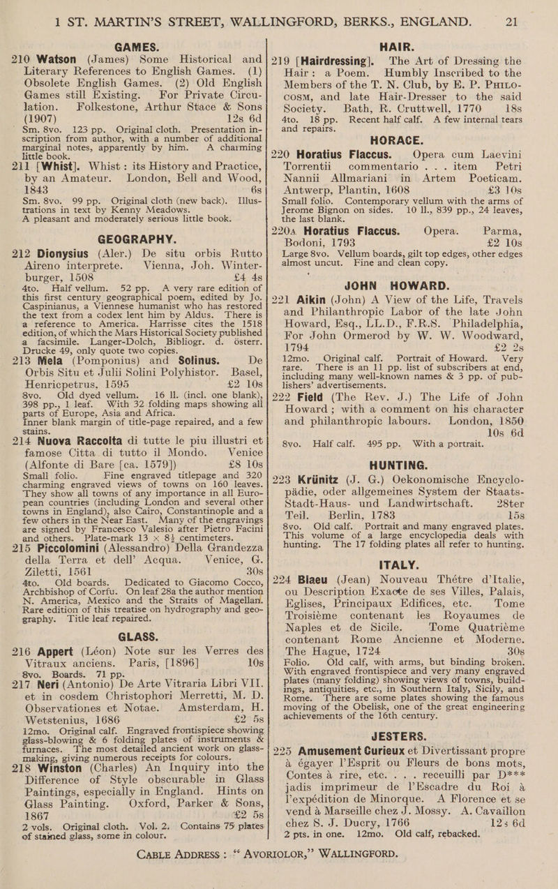 GAMES. Literary References to English Games. (1) Obsolete English Games. (2) Old English Games still Existing. For Private Circu- lation. Folkestone, Arthur Stace &amp; Sons (1907) 12s 6d ' Sm. 8vo. 123 pp. Original cloth. Presentation in- scription from author, with a number of additional marginal notes, apparently by him. A charming little book. ; } : 211 [Whist]. Whist: its History and Practice, by an Amateur. London, Bell and Wood, 1843 6s Sm. 8vo. 99 pp. Original cloth (new back). Tlus- trations in text by Kenny Meadows. A pleasant and moderately serious little book. GEOGRAPHY. 212 Dionysius (Aler.) De situ orbis Rutto Aireno interprete. Vienna, Joh. Winter- burger, 1508 £4 4s 4to. Half vellum. 52 pp. A very rare edition of this first century geographical poem, edited by Jo. Caspinianus, a Viennese humanist who has restored the text from a codex lent him by Aldus. There is a reference to America. Harrisse cites the 1518 edition, of which the Mars Historical Society published a facsimile. Langer-Dolch, Bibliogr. d. Osterr. Drucke 49, only quote two copies. 213 Mela (Pomponius) and Solinus. De Orbis Situ et Julii Solini Polyhistor. Basel, Henricpetrus, 1595 £2 10s 8vo. Old dyed vellum. 16 Il. (incl. one blank), 398 pp., 1 leaf. With 32 folding maps showing all parts of Europe, Asia and Africa. Inner blank margin of title-page repaired, and a few stains. * . . . 214 Nuova Raccolta di tutte le piu illustri et famose Citta.di tutto il Mondo. Venice (Alfonte di Bare [ca. 1579]) £8 10s Small folio. Fine engraved titlepage and 320 charming engraved views of towns on 160 leaves. They show all towns of any importance in all Euro- pean countries (including London and several other towns in England), also Cairo, Constantinople and a few others in the Near East. Many of the engravings are signed by Francesco Valesio after Pietro Facini and others. Plate-mark 13 x 83 centimeters. 215 Piccolomini (Alessandro) Della Grandezza della Terra et dell’ Acqua. Venice, G. Ziletti, 1561 30s 4to. Olid boards. Dedicated to Giacomo Cocco, Archbishop of Corfu. On leaf 28a the author mention N. America, Mexico and the Straits of Magellan. Rare edition of this treatise on hydrography and geo- graphy. Title leaf repaired. GLASS. 216 Appert (Léon) Note sur les Verres des Vitraux anciens. Paris, [1896] 10s 8vo. Boards. 71 pp. : : aii 217 Neri (Antonio) De Arte Vitraria Libri VII. et in cosdem Christophori Merretti, M. D. Observationes et Notae. Amsterdam, H. Wetstenius, 1686 £2798 i2mo. Original calf. Engraved frontispiece showing giass-blowing &amp; 6 folding plates of instruments &amp; furnaces. The most detailed ancient work on glass- making, giving numerous receipts for colours. Difference of Style obscurable in Glass Paintings, especially in England. Hints on Glass Painting. Oxford, Parker &amp; Sons, 1867 £2 5s 2 vols. Original cloth. Vol. 2. 21 HAIR. The Art of Dressing the Hair: a Poem. Humbly Inscribed to the Members of the T. N. Club, by E. P. Puto- cosm, and late Hair-Dresser to the said Society. Bath, R. Cruttwell, 1770 18s 4to. 18 pp. Recent half calf. A few internal tears and repairs. HORACE. 220 Horatius Flaccus. Opera cum Laevini Torrentii commentario ... item Petri Nannii Allmariani in Artem Poeticam. Antwerp, Plantin, 1608 £3 10s Small folio. Jerome Bignon on sides. the last blank. 2204. Horatius Fiaccus. Parma, Bodoni, 1793 £2 10s Large 8vo. Vellum boards, gilt top edges, other edges almost uncut. Fine and clean copy. Contemporary vellum with the arms of 10 l., 839 pp., 24 leaves, Opera. JOHN HOWARD. 221 Aikin (John) A View of the Life, Travels and Philanthropic Labor of the late John Howard, Esq., LL.D., F.R.S. Philadelphia, For John Ormerod by W. W. Woodward, 1794 £228 12mo. Original calf. Portrait of Howard. Very rare. There is an 11 pp. list of subscribers at end, including many well-known names &amp; 3 pp. of pub- lishers’ advertisements. 222 Field (The Rev. J.) The Life of John Howard ; with a comment on his character and philanthropic labours. London, 1850 10s 6d With a portrait. Half calf. 495 pp. HUNTING. 223 Kriinitz (J. G.) Oekonomische Encyclo- padie, oder allgemeines System der Staats- 8vo. Stadt-Haus- und Landwirtschaft. 28ter Teil. Berlin, 1783 15s 8vo. Old calf. Portrait and many engraved plates. This volume of a large encyclopedia deals with hunting. The 17 folding plates all refer to hunting. ITALY. 224 Blaeu (Jean) Nouveau Thétre d’ltalie, ou Description Exacte de ses Villes, Palais, Kglises, Principaux Edifices, etc. Tome Troisitme contenant ies Royaumes_ de Naples et de Sicile. Tome Quatrieme contenant Rome Ancienne et Moderne. The Hague, 1724 30s Folio. Old calf, with arms, but binding broken. With engraved frontispiece and very many engraved lates (many folding) showing views of towns, build- ings, antiquities, etc., in Southern Italy, Sicily, and Rome. ‘There are some plates showing the famous moving of the Obelisk, one of the great engineering achievements of the 16th century. JESTERS. 225 Amusement Curieux et Divertissant propre a égayer l’Esprit ou Fleurs de bons mots, Contes 4 rire, etc... . receuilli par D*** jadis imprimeur de lPEscadre du Roi a Vexpédition de Minorque. A Florence et se vend &amp; Marseille chez J. Mossy. A. Cavaillon chez 8. J. Ducry, 1766 123 6d