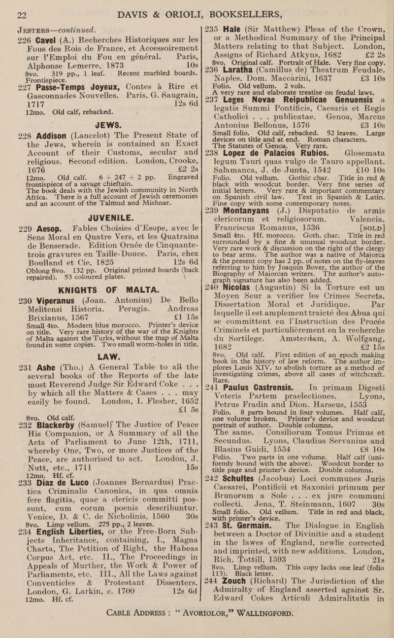 JESTERS—continued. 226 Cavel (A.) Recherches Historiques sur les Fous des Rois de France, et Accessoirement sur Emploi du Fou en général. Paris, Alphonse Lemerre, 1873 10s 8vo. 319 pp., 1 leaf. Recent marbled boards. Frontispiece. : 227 Passe-Temps Joyeux, Contes a Rire et Gasconnades Nouvelles. Paris, G. Saugrain, 1717 12s 6d 12mo. Old calf, rebacked. JEWS. 228 Addison (Lancelot) The Present State of the Jews, wherein is contained an Exact Account of their Customs, secular and religious. Second edition. London, Crooke, 1676 £2 2s 12mo. Old calf. 6 + 247 + 2 pp. Engraved frontispiece of a savage chieftain. ratiee The book deals with the Jewish community in North Africa. There is a full account of Jewish ceremonies and an account of the Talmud and Mishnar. JUVENILE. 229 Aesop. Fables Choisies d’Esope, avec le Sens Moral en Quatre Vers, et les Quatrains de Benserade. Edition Ornée de Cinquante- trois gravures en Taille-Douce. Paris, chez Boulland et Cie, 1825 12s 6d Oblong 8vo. 132 pp. Original printed boards (back repaired). 53 coloured plates. 4 KNIGHTS OF MALTA. 230 Viperanus (Joan. Antonius) De Bello Melitensi Historia. Perugia. Andreas Brixianus, 1567 £l 15s Small 4to. Modern blue morocco. Printer’s device Very rare history of the war of the Knights on title. of Malta of Malta against the Turks, without the ma LAW. 231 Ashe (Tho.) A General Table to all the several books of the Reports of the late most Reverend Judge Sir Edward Coke .. . by which all the Matters &amp; Cases . . . may easily be found. London, I. Flesher, 1652 £1 5s 8vo. Old calf. ‘ ! 232 Blackerby (Samuel) The Justice of Peace His Companion, or A Summary of all the Acts of Parliament to June 12th, I711, whereby One, Two, or more Justices of the Peace, are authorised to act. London, J. Nutt, etc., 1711 15s 12mo. Hf. cf. 233 Diaz de Luco (Joannes Bernardus) Prac- tica Criminalis Canonica, in qua omnia fere flagitia, quae a clericis committi pos- sunt, cum eorum poenis describuntur. Venice, D. &amp; C. de Nicholinis, 1560 30s 8vo. Limp vellum. 275 pp., 2 leaves. 234 English Liberties, or the Free-Born Sub- jects Inheritance, containing, I., Magna Charta, The Petition of Right, the Habeas Corpus Act, etc. II., The Proceedings in Appeals of Murther, the Work &amp; Power of Parliaments, etc. III., All the Laws against Conventicles &amp; ° Protestant Dissenters. London, G. Larkin, c. 1700 12s 6d 12mo. Hf. cf. 235 Hale (Sir Matthew) Pleas of the Crown, or a Methodical Summary of the Principal Matters relating to that Subject. London, Assigns of Richard Atkyns, 1682 £2 2s 8vo. Original calf. Portrait of Hale. Very fine copy. 236 Laratha (Camillus de) Theatrum Feudale. Naples. Dom. Maccarini, 1637 £3 108 Folio. Old vellum. 2 vols. A very rare and elaborate treatise on feudal laws. 237 Leges Novae Reipublicae Genuensis a legatis Summi Pontificis, Caesaris et Regis Catholici . . . publicatae. Genoa, Marcus Antonius Bellonus, 1576 £3 10s Small folio. Old calf, rebacked. 52 leaves. Large devices on title and at end. Roman characters. The Statutes of Genoa. Very rare. 238 Lopez de Palacios Rubios. Glosemata legum Tauri quas vulgo de Tauro appellant. Salamanca, J. de Junta, 1542 £10 10s Folio. Old vellum. Gothic char. Title in red &amp; black with woodcut border. Very fine series of initial letters. Very rare &amp; important commentary on Spanish civil law. Text in Spanish &amp; Latin. Fine copy with some contemporary notes. ‘ 239 Montanyans (J.) Disputatio de armis clericorum et religiosorum. Valencia, Franciscus Romanus, 1536 [SOLD] Small 4to. Hf. morocco. Goth. char. Title in red surrounded by a fine &amp; unusual woodcut border. Very rare work &amp; discussion on the right of the clergy to bear arms. The author was a native of Majorca &amp; the present copy has 2 pp. of notes on the fly-leaves referring to him by Joaquin Bover, the author of the Biography of Majorcan writers. The author’s auto- graph signature has also been added. 240 Nicolas (Augustin) Si la Torture est un Moyen Seur a verifier les Crimes Secrets. Dissertation Moral et Juridique. Par laquelle il est amplementtraicté des Abus qui se committent en I’Instruction des Procés Criminels et particulierement en la recherche du Sortilege. Amsterdam, A. Wolfgang, 1682 : £2 15s 8vo. Old calf. First edition of an epoch making book in the history of law reform. The author im- lores Louis XIV. to abolish torture as a method of investigating crimes, above all cases of witchcraft. Rare. 241 Paulus Castrensis. In primam Digesti Veteris Partem praelectiones. Lyons, Petrus Fradin and Dion. Harseus, 1553 Folio. 8 parts bound in four volumes. Half calf, one volume broken. ~Printer’s device and woodcut portrait of author. Double columns. The same. Consiliorum Tomus Primus et Secundus. Lyons, Claudius Servanius and Blasius Guidi, 1554 £8 10s Folio. Two parts in one volume. Half calf (uni- formly bound with the above). Woodcut border to title page and printer’s device. Double columns. 242 Schultes (Jacobus) Loci communes Juris Caesarei, Pontificii et Saxonici primum per Brunorum a Sole... ex jure communi collecti. Jena, T. Steinmann, 1607 30s Small folio. Old vellum. Title in red and black, with printer’s device. 243 St. Germain. The Dialogue in English between a Doctor of Divinitie and a student in the lawes of England, newlie corrected and imprinted, with new additions. London, Rich. Tottill, 1593 21s 8vo. Limp vellum. This copy lacks one leaf (folio 113). Black letter. ; 244 Zouch (Richard) The Jurisdiction of the Admiralty of England asserted against Sr. Edward Cokes Articuli Admiralitatis in