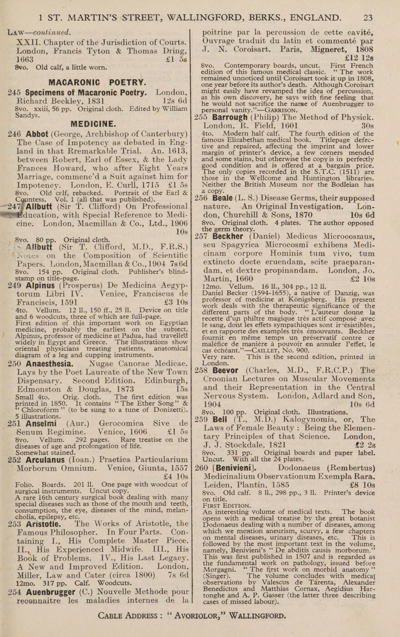 Law—continued. XXII. Chapter of the Jurisdiction of Courts. London, Francis Tyton &amp; Thomas Dring, 1663 £1 5s 8vo. Old calf, a little worn. MAGCARONIC POETRY. 245 Specimens of Macaronic Poetry. London, Richard Beckley, 1831 12s 6d 8vo. xxili,56 pp. Original cloth. Edited by William Sandys. MEDICINE. 246 Abbot (George, Archbishop of Canterbury) The Case of Impotency as debated in Eng- land in that Rremarkable Trial. An. 1613, between Robert, Earl of Essex, &amp; the Lady Frances Howard, who after Eight Years Marriage, commene’d a Suit against him for Impotency. London, E. Curll, 1715 £1 5s vane Old celf, rebacked. Portrait of the Earl &amp; ntess. Vol. 1 (all that was published). 247 ‘Allbutt (Sir T. Clifford) On Professional “Education, with Special Reference to Medi- cine. London, Macmillan &amp; Co., Ltd., 1906 10s _ 8vo. 80 pp. Original cloth. “2s: Allbutt (Sir T. Clifford, M.D., F-.R.S8.) ‘otves on the Composition of Scientific Papers. London, Macmillan &amp; Co.,1904 736d 8vo. 154 pp. Original cloth. Publisher’s blind- stamp on title-page. oof 249 Alpinus (Prosperus) De Medicina Aegyp- torum Libri IV. Venice, Franciscus de Franciscis, 1591 £3 10s 4to. Vellum. 12 Ill., 150 ff., 25 ll. Device on title and 6 woodcuts, three of which are full-page. First edition of this important work on Egyptian medicine, probably the earliest on the subject. ' Alpinus, professor of medicine at Padua, had travelled widely in Egypt and Greece. The illustrations show oriental physicians treating patients, anatomical diagram of a leg and cupping instruments. 250 Anaesthesia. Nugae Canorae Medicae. Lays by the Poet Laureate of the New Town Dispensary. Second Edition. Edinburgh, Edmonston &amp; Douglas, 1873 15s printed in 1850. It contains “The Ether Song” &amp; ** Chloroform ”’ (to be sung to a tune of Donizetti). 5 illustrations. é 251 Anselmi (Aur.) Gerocomica Sive de Senum Regimine. Venice, 1606 £1 5s 8vo. Vellum. 292 pages. Rare treatise on the diseases of age and prolongation of life. Somewhat stained. } : , 252 Arculanus (loan.) Praetica Particularium } Morborum Omnium. Venice, Giunta, 1557 £4 10s Folio. Boards. 201 ll. One page with woodcut of surgical instruments. Uncut copy. A rare 16th century surgical book dealing with many special diseases such as those of the mouth and teeth, consumption, the eye, diseases of the mind, melan- cholia, epilepsy, etc. 253 Aristotle. The Works of Aristotle, the Famous Philosopher. In Four Parts. Con- taining I., His Complete Master — Piece. I... His Experienced Midwife. III., His Book of Problems. IV., His Last Legacy. A New and Improved Edition. London, Miller, Law and Cater (circa 1800) 7s 6d 12mo. 317 pp. Calf. Woodcuts, 254 Auenbrugger (C.) Nouvelle Methode pour reconnaitre les maladies internes de la poitrine par la percussion de cette cavité, Ouvrage traduit du latin et commenté par N. Coroisart. Paris, Migneret, 1808 £12 128 8vo. Contemporary boards, uncut. First French edition of this famous medical classic. ‘“‘ The work remained unnoticed until Coroisart took it up in 1808, one year before its author’s death. Although Coroisart might easily have revamped the idea of percussion, as his own discovery, he says with fine feeling that he would not sacrifice the name of Auenbrugger to personal vanity.’”’-—GARRISON. London, R. Field, 1601 30s 4to. Modern half calf. The fourth edition of the famous Elizabethan medical book. Titlepage defec- tive and repaired, affecting the imprint and lower margin of printer’s device, a few corners mended and some stains, but otherwise the copy is in perfectly gocd condition and is offered at a bargain price. The only copies recorded in the S.T.C. (1511) are those in the Wellcome and Huntington libraries. Neer the British Museum nor the Bodleian has a cop nature. An Original Investigation. Lon- don, Churchill &amp; Sons, 1870 10s 6d 8vo. Original cloth. 4 plates. The author opposed the germ theory. seu Spagyrica Microcosmi exhibens Medi- cinam corpore Hominis tum vivo, tum extincto docte eruendam, scite praeparan- dam, et dextre propinandam. London, Jo. Martin, 1660 £2 ibe 12mo. Vellum: 16 Il., 304 pp., 12 IL. Daniel Becker (1594- 1655), a native of Baanew was professor of medicine at Konigsberg. His present work deals with the therapeutic significance of the different parts of the body. “ L’auteur donne la recette d’un philtre magique trés actif composé .avec le sang, dont les effets sympathiques sont ir~ésistibles, et en rapporte des examples trés €mouvants. Beckher fournit en méme temps un préservatif contre ce maléfice de manié€re a pouvoir en annuler leffet, le cas échéant.’’—CAILLET, No. 900. Very rare. This is the second edition, printed in London. Croonian Lectures on Muscular Movements and their Representation in the Central Nervous System. London, Adlard and Son, 1904 10s 6d 8vo. 100 pp. Original cloth. Illustrations. Laws of Female Beauty : Being the Elemen- tary Principles of that Science. London, J. J. plist Solas 1821 £2 28 Svo. 331 pp. Original boards and paper label. Uncut. With all the 24 plates. Medicinalium Observationum Exempla Rara. Leiden, Plantin, 1585 £8 10s 8vo. Oldcalf. 8 U., 298 pp., 3 ll. Printer’s device on title. First EDITION. An interesting volume of medical texts. The book opens with a medical treatise by the great botanist Dodonaeus dealing with a number of diseases, among which we mention aneurism, scurvy, a few chapters on mental diseases, urinary diseases, etc. This is followed by the most important text in the volume, namely, Benivieni’s ‘“‘ De abditis causis morborum.’’ This was first published in 1507 and is regarded as the fundamental work on pathology, issued before Morgagni. ‘* The first work on morbid anatomy ” (Singer). The volume concludes with medica] observations by Valescus de Tarenta, Alexander ‘Benedictus and Matthias Cornax, Aegidius MHar- tonghe and A. P. Gasser (the latter three describing cases of missed labour).