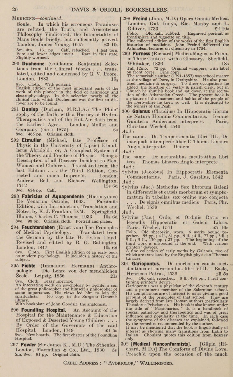 MEDICINE—continued. Soule. In which his erroneous Paradoxes are refuted, the Truth, and Aristotelian Philosophy Vindicated, the Immortality of Mans Soule briefly, but sufficiently proved. London, James Young, 1645 £3 10s Sm. 4to. 131 pp. Calf, rebacked. 1 leaf torn. Fore and lower edges uncut. Rare in this state. Slightly wormed. 290 Duchenne (Guillaume Benjamin) Selec- tions from the Clinical Works .. . trans- lated, edited and condensed by G. V. Poore, London, 1883 15g 8vo. Cloth. With portrait. English edition of the most important parts of the work of this pioneer in the field of neurology and electrophysiology. In this selection nearly all the clinical facts which Duchennes was the first to dis- cover are to be found. 291 Dunlop (Durham, M.R.I.A.) The Philo sophy of the Bath, with a History of Hydro- Therapeutics and of the Hot-Air Bath from the Earliest Ages. London, Moffat and Company (circa 1875) 6s 8vo. 465 pp. Original cloth. ; 292 Etmuller (Michael, late Professor of Physic in the University of Lipsic) Etmul- lerus Abridg’d: or, A Compleat System of the Theory and Practice of Physic. Being a Description of all Diseases Incident to Men, Women and Children. Translated from the last Edition . .. the Third Edition, Cor- rected and much Improv’d. London, Andrew Bell, and Richard Wellington, 1712 12s 6d 8vo. 624 pp. Calf. 293 Fabricius of Aquapendente (Hieronymus) De Venarum Ostiolis, 1603. Facsimile Edition, with Introduction, Translation and Notes, by K. J. Franklin, D.M. Springfield, Illinois, Charles C. Thomas, 1933 10s 6d 8vo. 98 pp. Original cloth. Portrait and plates. 294 Feuchtersleben (Ernst von) The Principles of Medical Psychology. Translated from the German by the late H. Evans Lloyd. Revised and edited by B. G. Babington. London, 1847 10s 6d ~8vo. Cloth. First English edition of an early book on modern psychology. It includes a history of the subject. 295 Fichte (Immanuel Hermann) Anthro- pologie. Die Lehre von der menchlichen Seele. Leipzig, 1856 21s 8vo. Cloth. First EDITION. An interesting work on psychology by. Fichte, a son some importance. His views led him to join the spiritualists. No copy in the Surgeou Generals library. With bookplate of John Goodsir, the anatomist. 296 Foundling Hospital. An Account of the Hospital for the Maintenance &amp; Education of Exposed &amp; Deserted Young Children .. . By Order of the Governors of the said Hospital. London, 1749 £1 5s 8vo. New boards. The first charter of the Foundling Hospital. 297 Fowler (Sir James K.., London, Macmillan &amp; Co., Sm. 8vo. 81 pp. Original cloth, M.D.) The Sthenics. Ltd., 1930 5s CABLE ADDRESS : 298 Freind (John, M.D.) Opera Omnia Medica. London, Gul. Innys, Ric. Manby and L. Gilliver, 1733 £2 108 Folio. Old calf, rubbed. | Engraved portrait as frontispiece and vignette on title. Fine collected edition of the works of the first English historian of medicine. John Freind delivered the Ashmolean lectures on chemistry in 1704. 299 Furness (Richard) Medico-Magus, a Poem, in Three Cantos ; witha Glossary. Sheffield, Whitaker, 1836 18s Tall 12mo. 72 pp. Original wrappers, with label_ on front cover. Fine copy. The remarkable author (1791-1857) was school master at the village of Dore, in Derbyshire. He also prac- tised medicine &amp; surgery. To these occupations he added the function of vestry &amp; parish clerk, but in Church he shut his book and sat down at the recita- tion of the Athanasian Creed. ‘The present book is a picture of the manners and habits of the people of the Derbyshire he knew so well. It is dedicated to the Miners of the Peak. 300 Galenus (Claudius) In Hippocratis librum de Natura Hominis Commentarius. loanne Guinterio Andernaco interprete. Paris, Christian Wechel, 1540 And: The same. De Temperamentis libri III., De inaequali intemperie liber [: Thoma: Linacro Anglo interprete. Ibidem And: The same. De naturalibus facultatibus libri tres. Thomas Linacro Anglo interprete And: Sylvius (Jacobus) In Hippocratis Elementa Commentarius. Paris, J. Gasellus, 1542 And : Sylvius (Jac.) Methodus Sex librorum Galeni in. differentiis et causis morborum et sympto- matum in tabellas sex ordine suo conjecta De signis omnibus medicis Paris, Chr. Wechel, 1539 And : Dae (Jac.) Ordo, et Ordinis Ratio en legendis Hippocratis et Galeni_ Libris. Paris, Wechel, 1541 £7 10s Folio. Old sheepskin, worn. 6 works bound to- gether. 55 pp.; 411. 61 pp., 51. ; 4 Us 77 pp: Sl. 5 9 ll.; 5 Il., 130 pp. ; 23 pp. third work is misbound at the end. printers’ devices. A fine collection of early works by Galenus, two of which are translated by the English physician Thomas Linacre. 301 Gariopontus. dentibus et curationibus libri VIII. Henricus Petrus, 1536 8vo. Old calf, rebacked. taining printer’s device. Gariopontus was a physician of the eleventh century and a prominent member of the Salernitan school. His compilations are of interest to us as giving a good account of the principles of that school. They are largely derived from late Roman authors (particularly Theodorus Priscianus). His book i is also known under the title of ‘ Passionarius.”? It is a handbook of special pathology and therapeutics and was of great influence and popularity at the time. In each case the symptoms of the diseases are explained, followed by the remedies recommended by the author. It may be mentioned that the book is linguistically of interest as showing many transitions from Latin to Italian. Choulant quotes this edition from hearsay only. 302 [Medical Nonconformists]. [Gilpin (Ri- chard, M.D.)] The Comforts of Divine Love. Preach’d upon the occasion of the much The beginning of the With various Basle, £5 5s 8 ll., 494 pp., 1 leaf con-
