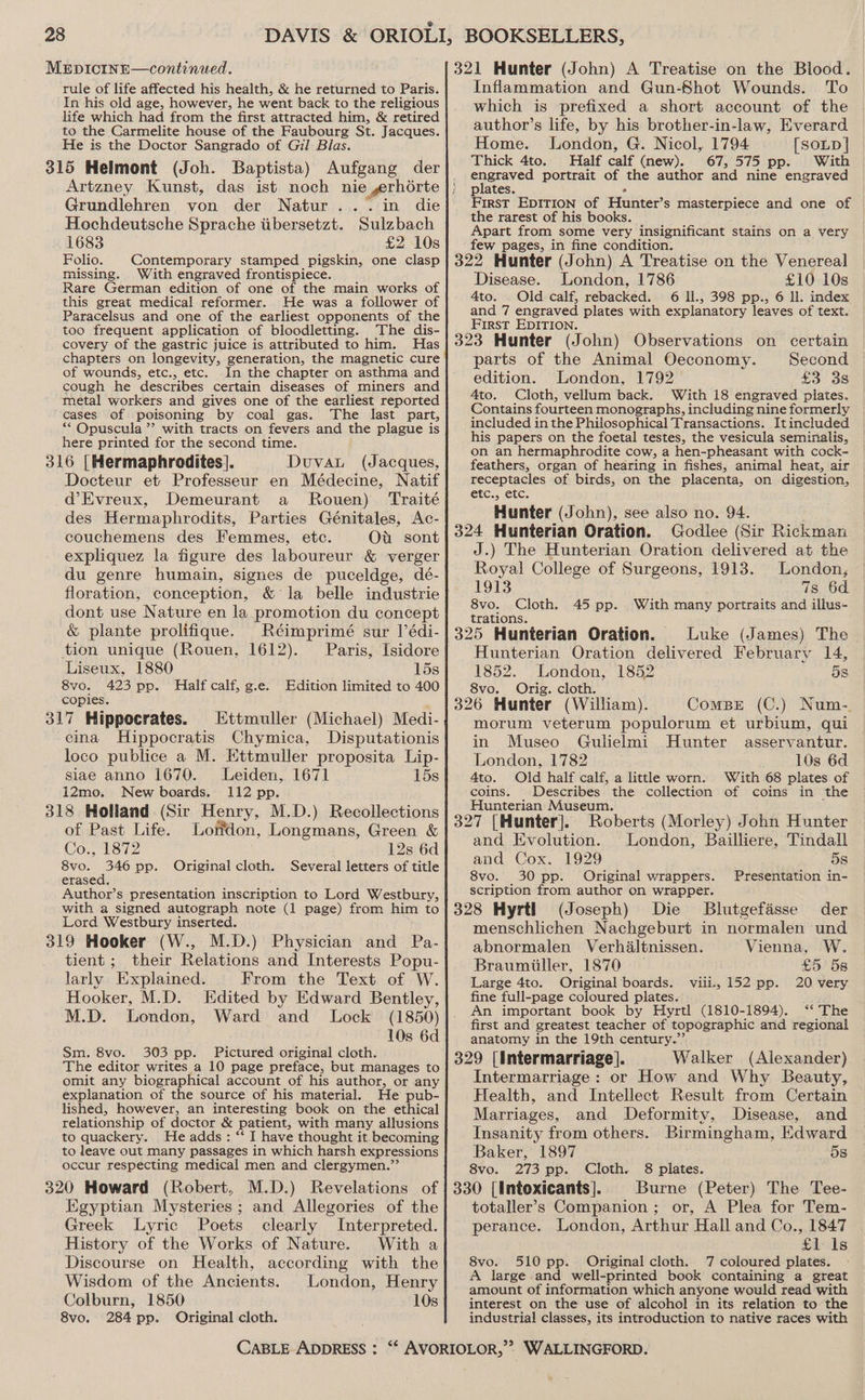 MEpDICINE—continued. rule of life affected his health, &amp; he returned to Paris. In his old age, however, he went back to the religious life which had from the first attracted him, &amp; retired to the Carmelite house of the Faubourg St. Jacques. He is the Doctor Sangrado of Gil Blas. 315 Helmont (Joh. Baptista) Aufgang der Artzney Kunst, das ist noch nie grhorte Grundlehren von der Natur... in die Hochdeutsche Sprache iibersetzt. Sulzbach 1683 £2 10s Folio. Contemporary stamped pigskin, one clasp missing. With engraved frontispiece. Rare German edition of one of the main works of this great medical reformer. He was a follower of Paracelsus and one of the earliest opponents of the too frequent application of bloodletting. The dis- covery of the gastric juice is attributed to him. Has chapters on longevity, generation, the magnetic cure of wounds, etc., etc. In the chapter on asthma and cough he describes certain diseases of miners and metal workers and gives one of the earliest reported cases of poisoning by coal gas. The last part, ** Opuscula ”? with tracts on fevers and the plague is here printed for the second time. 316 |[Hermaphrodites]. Duval (Jacques, Docteur et Professeur en Médecine, Natif d’Evreux, Demeurant a Rouen) Traité des Hermaphrodits, Parties Génitales, Ac- couchemens des Femmes, etc. Ou sont expliquez la figure des laboureur &amp; verger du genre humain, signes de puceldge, dé- floration, conception, &amp; la belle industrie dont use Nature en la promotion du concept &amp; plante prolifique. Réimprimé sur |’édi- tion unique (Rouen, 1612). Paris, Isidore Liseux, 1880 15s 8vo. 423 pp. Half calf, g.e. Edition limited to 400 copies. 317 Hippocrates. Ettmuller (Michael) Medi- cina Hippocratis Chymica, Disputationis loco publice a M. Ettmuller proposita Lip- siae anno 1670. Leiden, 1671 15s i2mo. New boards. 112 pp. 318 Holland (Sir Henry, M.D.) Recollections of Past Life. London, Longmans, Green &amp; Co., 1872 12s 6d 8vo. 346 pp. Original cloth. Several letters of title erased. Author’s presentation inscription to Lord Westbury, with a signed autograph note (1 page) from him to Lord Westbury inserted. 319 Hooker (W., M.D.) Physician and Pa- tient ;_ their Relations and Interests Popu- larly “Explained. From the Text of W. Hooker, M.D. Edited by Edward Bentley, M.D. London, Ward and Lock (1850) 10s 6d Sm. 8vo. 303 pp. Pictured original cloth. The editor writes a 10 page preface, but manages to omit any biographical account of his author, or any explanation of the source of his material. He pub- lished, however, an interesting book on the ethical relationship of doctor &amp; patient, with many allusions to quackery. He adds: “ I have thought it. becoming to leave out many passages in which harsh expressions occur respecting medical men and clergymen.’’ 320 Howard (Robert, M.D.) Revelations of Egyptian Mysteries; and Allegories of the Greek Lyric Poets clearly Interpreted. History of the Works of Nature. With a Discourse on Health, according with the Wisdom of the Ancients. London, Henry Colburn, 1850 10s 8vo, 284 pp. Original cloth. 321 Hunter (John) A Treatise on the Biood. Inflammation and Gun-Shot Wounds. To which is prefixed a short account of the author’s life, by his brother-in-law, Everard Home. London, G. Nicol, 1794 [SOLD] Thick 4to. Half calf (new). 67,575 pp. With eueered portrait of the author and nine engraved plates First EDITION of Hunter’ S masterpiece and one of the rarest of his books. Apart from some very insignificant stains on a very few pages, in fine condition. : 322 Hunter (John) A Treatise on the Venereal Disease. London, 1786 £10 10s 4to. . Old calf, rebacked. 6 ll., 398 pp., 6 ll. index and 7 engraved plates with explanatory leaves of text. First EDITION. 323 Hunter (John) Observations on certain parts of the Animal Oeconomy. Second edition. London, 1792 £3 3s Ato. Cloth, vellum back. With 18 engraved plates. Contains fourteen monographs, including nine formerly included in the Philosophical Transactions. Itincluded his papers on the foetal testes, the vesicula seminalis, on an hermaphrodite cow, a hen-pheasant with cock- feathers, organ of hearing in fishes, animal heat, air receptacles of birds, on the placenta, on digestion, etc., etc. Hunter (John), see also no. 94. . 324 Hunterian Oration. Godlee (Sir Rickman J.) The Hunterian Oration delivered at the Royal College of Surgeons, 1913. London, 1913 7s 6d. 8vo. Cloth. 45 pp. With many portraits and ilius- trations. 325 Hunterian Oration. Luke (James) The Hunterian Oration delivered February 14, 1852. . London, 1852 58 8vo. Orig. cloth. 326 Hunter (William). ComBE (C.) Num-. morum veterum populorum et urbium, qui in Museo Gulielmi Hunter asservantur. London, 1782 10s 6d 4to. Old half calf, a little worn. With 68 plates of coins. Describes the collection of coins in the Hunterian Museum. 327 [Hunter]. Roberts (Morley) John Hunter and Evolution. London, Bailliere, Tindall and Cox, 1929 ; 5s 8vo. 30 pp. Original wrappers. Presentation in- scription from author on wrapper. 328 Hyrtl (Joseph) Die Blutgefasse der menschlichen Nachgeburt in normalen und abnormalen Verhdltnissen. Vienna, W. Braumiiller, 1870 _ £5 5s Large 4to. Original boards. 20 very fine full-page coloured plates. An important book by Hyrtl (1810-1894). ‘“‘ The first and greatest teacher of topographic and regional anatomy in the 19th century.”’ 329 [intermarriage]. Walker (Alexander) Intermarriage: or How and Why Beauty, Health, and Intellect Result from Certain Vili., 152 pp. Marriages, and Deformity, Disease, and Insanity from others. Birmingham, Edward Baker, 1897 5s 273 pp. Cloth. 8 plates. Burne (Peter) The Tee- or, A Plea for Tem- 8vo. 330 [Intoxicants]. totaller’s Companion ; perance. London, Arthur Hall and Co., 1847 £1 Is 8vo. 510 pp. Original cloth. 7 coloured plates. A large and well-printed book containing a great amount of information which anyone would read with interest on the use of alcohol in its relation to the industrial classes, its introduction to native races with
