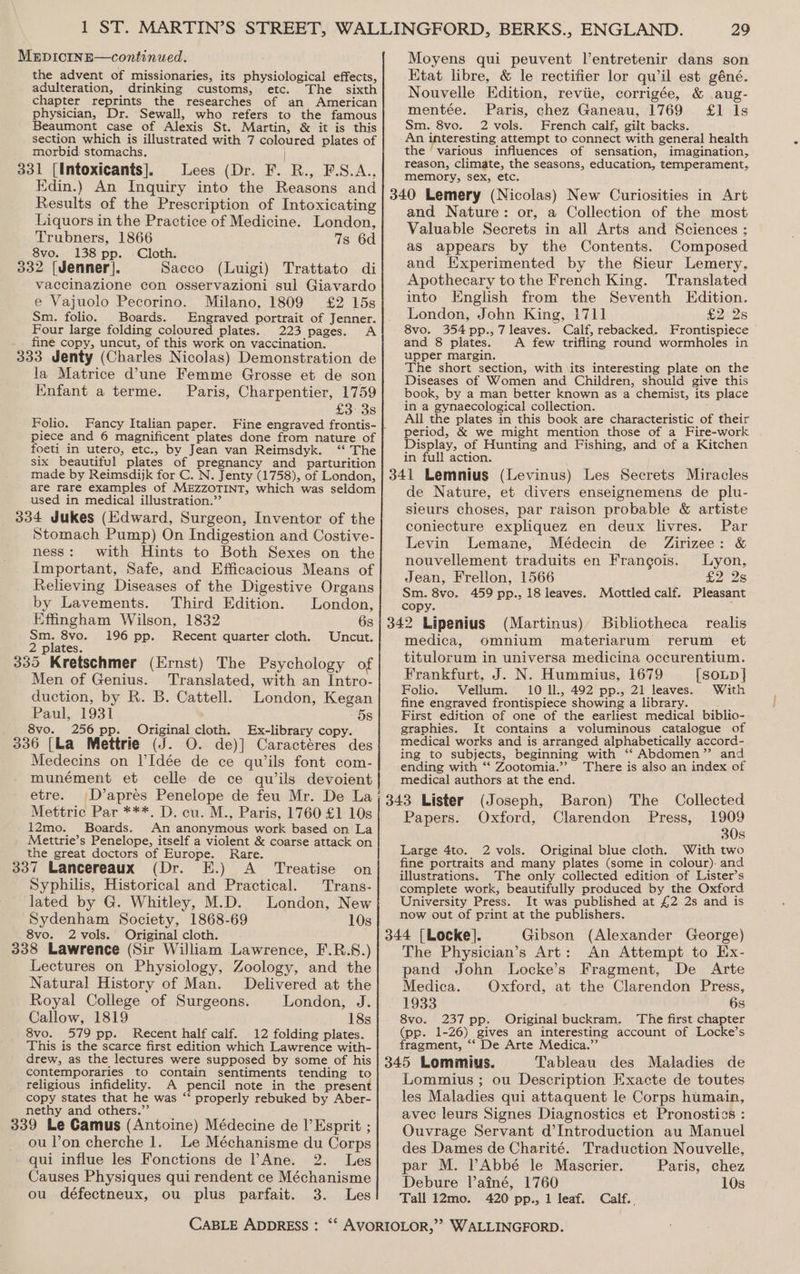 the advent of missionaries, its physiological effects, adulteration, drinking customs, etc. The sixth chapter reprints the researches of an American physician, Dr. Sewall, who refers to the famous Beaumont case of Alexis St. Martin, &amp; it is this section which is illustrated with 7 coloured plates of morbid stomachs, 331 [Intoxicants]. Lees (Dr. F. R., F.S.A., Edin.) An Inquiry into the Reasons and Results of the Prescription of Intoxicating Liquors in the Practice of Medicine. London, Trubners, 1866 7s 6d 8vo. 138 pp. Cloth. Ie 332 [Jenner]. Sacco (Luigi) Trattato di vaccinazione con osservazioni sul Giavardo e Vajuolo Pecorino. Milano, 1809 £2 15s Sm. folio. Boards. Engraved portrait of Jenner. Four large folding coloured plates. 223 pages. A fine copy, uncut, of this work on vaccination. 333 Jenty (Charles Nicolas) Demonstration de la Matrice d'une Femme Grosse et de son Knfant a terme. Paris, Charpentier, 1759 £3: 3s Folio. Fancy Italian paper. piece and 6 magnificent plates done from nature of foeti in utero, etc., by Jean van Reimsdyk. ‘ The six beautiful plates of pregnancy and parturition made by Reimsdijk for C. N. Jenty (1758), of London, are rare examples of MEZZOTINT, which was seldom used in medical illustration.” 334 Jukes (Edward, Surgeon, Inventor of the Stomach Pump) On Indigestion and Costive- ness: with Hints to Both Sexes on the Important, Safe, and Efficacious Means of Relieving Diseases of the Digestive Organs by Lavements. Third Edition. London, Effingham Wilson, 1832 6s Sm. 8vo. 196 pp. Recent quarter cloth. Uncut. 2 plates. 335 Kretschmer (Ernst) The Psychology of Men of Genius. Translated, with an Intro- duction, by R. B. Cattell. London, Kegan Paul, 1931 5s 8vo. 256 pp. Original cloth. Ex-library copy. 336 [La Mettrie (J. O. de)] Caractéres des Medecins on VIdée de ce qwils font com- munément et celle de ce quw’ils devoient etre. D’apres Penelope de feu Mr. De La Mettric Par ***. D. cu. M., Paris, 1760 £1 10s 12mo. Boards. An anonymous work based on La Mettrie’s Penelope, itself a violent &amp; coarse attack on the great doctors of Europe. Rare. 337 Lancereaux (Dr. E.) A_ Treatise on Syphilis, Historical and Practical. Trans- lated by G. Whitley, M.D. London, New Sydenham Society, 1868-69 10s 8vo. 2vols. Original cloth. 338 Lawrence (Sir William Lawrence, F.R.S.) Lectures on Physiology, Zoology, and the Natural History of Man. Delivered at the Royal College of Surgeons. London, J. Callow, 1819 18s 8vo. 579 pp. Recent half calf. 12 folding plates. This is the scarce first edition which Lawrence with- drew, as the lectures were supposed by some of his contemporaries to contain sentiments tending to religious infidelity. A pencil note in the present copy states that he was “ properly rebuked by Aber- nethy and others.” 339 Le Camus (Antoine) Médecine de I’ Esprit ; ou lon cherche 1. Le Méchanisme du Corps qui influe les Fonctions de ’Ane. 2. Les Causes Physiques qui rendent ce Méchanisme ou défectneux, ou plus parfait. 3. Les 29 Moyens qui peuvent l’entretenir dans son Etat libre, &amp; le rectifier lor qu’il est géné. Nouvelle Edition, reviie, corrigée, &amp; aug- mentée. Paris, chez Ganeau, 1769 £1 Is Sm. 8vo. 2 vols. French calf, gilt backs. An interesting attempt to connect with general health the ‘various influences of sensation, imagination, reason, Climate, the seasons, education, temperament, memory, sex, etc. 340 Lemery (Nicolas) New Curiosities in Art and Nature: or, a Collection of the most Valuable Secrets in all Arts and Sciences ; as appears by the Contents. Composed and Experimented by the Sieur Lemery, Apothecary to the French King. Translated into English from the Seventh Edition. London, John King, 1711] £2 2s 8vo. 354 pp., 7 leaves. Calf, rebacked. Frontispiece and 8 plates. A few trifling round wormholes in upper margin. The short section, with \its interesting plate on the Diseases of Women and Children, should give this book, by a man better known as a chemist, its place in a gynaecological collection. : ; All the plates in this book are characteristic of their period, &amp; we might mention those of a Fire-work Display, of Hunting and Fishing, and of a Kitchen in full action. 341 Lemnius (Levinus) Les Secrets Miracles de Nature, et divers enseignemens de plu- sieurs choses, par raison probable &amp; artiste coniecture expliquez en deux livres. Par Levin Lemane, Médecin de Zirizee: &amp; nouvellement traduits en Francois. Lyon, Jean, Frellon, 1566 <2 28 Sm. 8vo. 459 pp., 18 leaves. Mottled calf. Pleasant copy. 342 Lipenius (Martinus) Bibliotheca realis medica, omnium materiarum rerum et titulorum in universa medicina occurentium. Frankfurt, J. N. Hummius, 1679 [SoLpD ] Folio. Vellum. 10 ll., 492 pp., 21 leaves. With fine engraved frontispiece showing a library. ; First edition of one of the earliest medical biblio- graphies. It contains a voluminous catalogue of medical works and is arranged alphabetically accord- ing to subjects, beginning with ‘“‘ Abdomen” and ending with ‘‘ Zootomia.”” There is also an index of medical authors at the end. (343 Lister (Joseph, Baron) The Collected Papers. Oxford, Clarendon Press, 1909 30s Large 4to. 2 vols. Original blue cloth. With two fine portraits and many plates (some in colour). and illustrations. The only collected edition of Lister’s complete work, beautifully produced by the Oxford University Press. It was published at £2 2s and is now out of print at the publishers. 344 [Locke]. Gibson (Alexander George) The Physician’s Art: An Attempt to Ex- pand John Locke’s Fragment, De Arte Medica. Oxford, at the Clarendon Press, 1933 6s 8vo. 237 pp. Original buckram. The first chapter (pp. 1-26) gives an interesting account of Locke’s fragment, “‘ De Arte Medica.” de 345 Lommius. Tableau des Maladies Lommius ; ou Description Exacte de toutes les Maladies qui attaquent le Corps humain, avec leurs Signes Diagnostics et Pronostics : Ouvrage Servant d’Introduction au Manuel des Dames de Charité. Traduction Nouvelle, par M. PAbbé le Mascrier. Paris, chez Debure lainé, 1760 10s Tall 12mo. 420 pp., 1 leaf. Calf. ,
