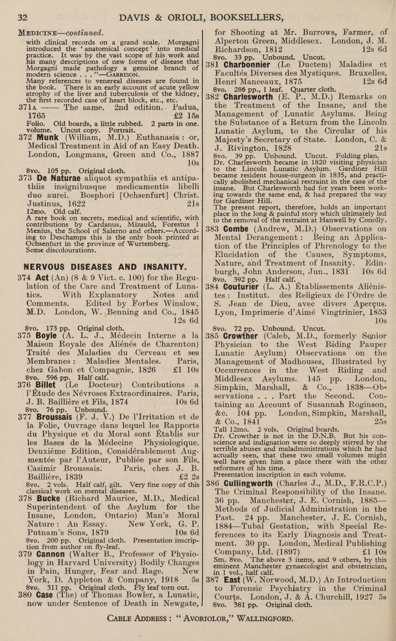 MEDICINE—continued. with clinical records on a grand scale. Morgagni introduced the ‘ anatomical concept’ into medical practice. It was by the vast scope of his work and his many descriptions of new forms of disease that Morgagni made pathology a genuine branch of modern science ... .’’—GARRISON. Many references to venereal diseases are found in the book. There is an early account of acute yellow atrophy of the liver and tuberculosis of the kidney, the first recorded case of heart block, etc., etc. 3714 —— The same. 2nd edition.. Padua, 1765 £2 158 Folio. Old boards, a little rubbed. 2 parts in one. volume. Uncut copy. Portrait. Medical Treatment in Aid of an Easy Death. London, Longmans, Green and Co., 1887 10s 8vo. 105 pp. Original cloth. : 373 De Naturae aliquot sympathiis et antipa- thiis insignibusque medicamentis libelli duo aurei. Bosphori [Ochsenfurt] Christ. Justinus, 1622 21s 12mo. Old calf. A rare book on secrets, medical and scientific, with contributions by Cardanus, Mizauld, Forestus 1 Menius, the School of Salerno and others.—Accord- ing to Deschamps this is the only book printed at Ochsenfurt in the province of Wurtemberg. Some discolourations. NERVOUS DISEASES AND INSANITY. 374 Act (An) (8 &amp; 9 Vict. c. 100) for the Regu- lation of the Care and Treatment of Luna- tics. With Explanatory Notes and Comments. Edited by Forbes Winslow, M.D. London, W. Benning and Co., 1845 12s 6d 8vo. 173 pp. Original cloth. 375 Boyle (A. L. J., Médecin Interne a la Maison Royale des Aliénés de Charenton) Traité des Maladies du Cerveau et ses Membranes: Maladies Mentales. Paris, chez Gabon et Compagnie, 1826 £1 10s 8vo. 596 pp. Half calf. 376 Billet (Le Docteur) Etude des Névroses Extraordinaires. Paris, J. B. Bailliére et Fils, 1874 10s 6d 8vo. 76 pp. Unbound. 377 Broussais (F. J. V.) De l’Irritation et de la Folie, Ouvrage dans lequel les Rapports du Physique et du Moral sont Etablis sur les Bases de la Médecine Physiologique. Deuxiéme Edition, Considérablement Aug- mentée par lAuteur, Publiée par son Fils, Casimir Broussais. Paris, chez J. B. Bailliere, 1839 £2 2s 8vo. 2vols. Half calf, gilt. Very fine copy of this classical work on mental diseases. 378 Bucke (Richard Maurice, M.D., Medical Superintendent of the Asylum for the Insane, London, Ontario) Man’s Moral Nature: An Essay. New York, G. P. Putnam’s Sons, 1879 10s 6d 8vo. 200 pp. Original cloth. Presentation inscrip- tion from author on fly-leaf. 379 Cannon (Walter B., Professor of Physio- logy in Harvard University) Bodily Changes in Pain, Hunger, Fear and Rage. New York, D. Appleton &amp; Company, 1918 5s 8vo. 311 pp. Original cloth. Fly leaf torn out. 380 Gase (‘The) of Thomas Bowler, a Lunatic, now under Sentence of Death in Newgate, Contributions a CABLE ADDRESS : for Shooting at Mr. Burrows, Farmer, of Alperton Green, Middlesex. London, J. M. Richardson, 1812 12s 6d 8vo. 33 pp. Unbound. Uncut. 381 Charbonnier (Le Ductem) Maladies et Facultés Diverses des Mystiques. Bruxelles, Henri Manceaux, 1875 12s 6d 8vo. 286 pp., 1 leaf. Quarter cloth. 382 Charlesworth (E. P., M.D.) Remarks on the Treatment of the Insane, and the Management of Lunatic Asylums. Being the Substance of a Return from the Lincoln Lunatic Asylum, to the Circular of his Majesty’s Secretary of State. . London, C. &amp; J. Rivington, 1828 21s 8vo. 39 pp. Unbound. Uncut. Folding plan. Dr. Charlesworth became in 1820 visiting physician to the Lincoln Lunatic Asylum. Gardiner Hill became resident house-surgeon in 1835, and practi- cally abolished mechanical restraint in the case of the insane. But Charlesworth had for years been work- ing towards the same end, &amp; had prepared the way for Gardiner Hill. The present report, therefore, holds an important place in the long &amp; painful story which ultimately led to the removal of the restraint at Hanwell by Conolly. 383 Gombe (Andrew, M.D.) Observations on Mental Derangement: Being an Applica- tion of the Principles of Phrenology to the Elucidation of the Causes, Symptoms, Nature, and Treatment of Insanity. Edin- burgh, John Anderson, Jun., 1831 10s 6d 8vo. 392 pp. Half calf. _ 384 Couturier (L. A.) Etablissements Alienis- tes: Institut. des Religieux de l’Ordre de S. Jean de Dieu, avec divers Apercus. Lyon, Imprimerie d’Aimé Vingtrinier, 1853 10s 8vo. 72 pp. Unbound. Uncut. 385 Crowther (Caleb, M.D., formerly Senior Physician to the West Riding Pauper Lunatic Asylum) Observations on _ the Management of Madhouses, [Illustrated by Occurrences in the West Riding. and Middlesex Asylums. 145 . London, Simpkin, Marshall, &amp; Co., 1838—Ob- servations ... Part the Second. Con- taining an Account of Susannah Roginson, &amp;e. 104 pp. London, Simpkin, Marshall, &amp; Co., 1841 258 Tall 12mo. 2 vols. Original boards. Dr. Crowther is not in the D.N.B, But his con- science and indignation were so deeply stirred by the terrible abuses and maladministrations which he had actually seen, that these two small volumes might well have given him a place there with the “other reformers of his time. Presentation inscription in each volume. 386 Cullingworth (Charles J., M.D., F.R.C.P.) The Criminal Responsibility of the Insane. 36 pp. Manchester, J. E. Cornish, 1885— Methods of Judicial Administration in the Past. 24 pp. Manchester, J. E. Cornish, 1884—Tubal Gestation, with Special Re- ferences to its Early Diagnosis and Treat- ment. 30 pp. London, Medical Publishing Company, Ltd. (1897) £1 10s Sm. 8vo. The above 3 items, and 9 others, by this eminent Manchester gynaecologist and obstetrician, in 1 vol., half calf. 387 East (W. Norwood, M.D.) An Introduction to Forensic Psychiatry in the Criminal Courts. London, J. &amp; A. Churchill, 1927 5s 8vo. 381 pp. Original cloth.