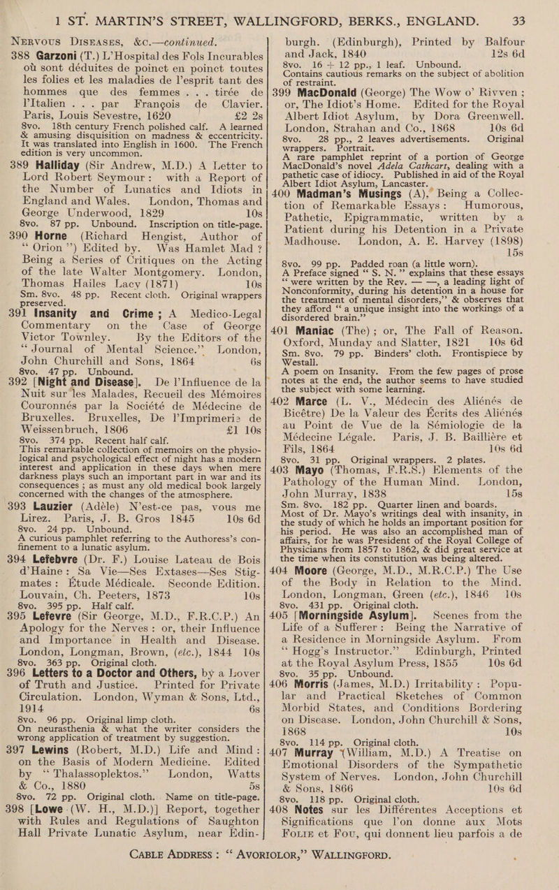 Nervous Diseases, &amp;c.—continued. 388 Garzoni (T.) L’ Hospital des Fols Incurables ot sont déduites de poinct en poinct toutes les folies et les maladies de l’esprit tant des hommes que des femmes... tirée de PItalien ... par Frangois de Clavier. Paris, Louis Sevestre, 1620 £2 2s 8vo. 18th century French polished calf. A learned &amp; amusing disquisition on madness &amp; eccentricity. It was translated into English in 1600. The French edition is very uncommon. 389 Halliday (Sir Andrew, M.D.) A Letter to Lord Robert Seymour: with a Report of the Number of Lunatics and Idiots in England and Wales. London, Thomas and George Underwood, 1829 10s 8vo. 87 pp. Unbound. Inscription on title-page. 390 Horne (Richard Hengist, Author of * Orion ’’) Edited by. Was Hamlet Mad ? Being a Series of Critiques on the Acting of the late Walter Montgomery. London, Thomas Hailes Lacy (1871) 10s Sm. 8vo. 48 pp. Recent cloth. Original wrappers preserved. 391 Insanity and Crime; A Medico-Legal Commentary on the Case of George Victor Townley. By the Editors of the “Journal of Mental Science.’’ London, John Churchill and Sons, 1864 6s 8vo. 47 pp. Unbound. 392 [Night and Disease]. Nuit sur les Malades, Recueil des Mémoires Couronnés par la Société de Médecine de Bruxelles. Bruxelles, De l’Imprimeri2 de Weissenbruch, 1806 £1 10s 8vo. 374 pp. Recent half calf. This remarkable collection of memoirs on the physio- logical and psychological effect of night has a modern interest and application in these days when mere darkness plays such an important part in war and its consequences ; as must any old medical book largely concerned with the changes of the atmosphere. 393 Lauzier (Adéle) N’est-ce pas, vous me Lirez. Paris, J. B. Gros 1845 10s 6d 8vo. 24 pp. Unbound. A curious pamphlet referring to the Authoress’s con- finement to a lunatic asylum. 394 Lefebvre (Dr. F.) Louise Lateau de Bois d’Haine: Sa Vie—Ses Extases—Ses Stig- mates: Etude Médicale. Seconde Edition. Louvain, Ch. Peeters, 1873 10s 8vo. 395 pp. Half calf. 395 Lefevre (Sir George, M.D., F.R.C.P.) An Apology for the Nerves: or, their Influence and Importance in Health and Disease. London, Longman, Brown, (eic.), 1844 10s 8vo. 363 pp. Original cloth. 396 Letters to a Doctor and Others, by a Lover of Truth and Justice. Printed for Private Circulation. London, Wyman &amp; Sons, Ltd., 1914 6s 8vo. 96 pp. Original limp cloth. On neurasthenia &amp; what the writer considers the wrong application of treatment by suggestion. 397 Lewins (Robert, M.D.) Life and Mind: on the Basis of Modern Medicine. Edited by ‘‘ Thalassoplektos.”»> London, Watts &amp; Co., 1880 5s 8vo. 72 pp. Original cloth. . Name on title-page. 33 burgh. (Edinburgh), Printed by Balfour and Jack, 1840 12s 6d 8vo. 16-+ 12 pp., 1 leaf. Unbound. Contains cautious remarks on the subject of abolition of restraint. j 399 MacDonald (George) The Wow o’ Rivven ; or, The Idiot’s Home. Edited for the Royal Albert Idiot Asylum, by Dora Greenwell. London, Strahan and Co., 1868 10s 6d 8vo. 28 pp., 2 leaves advertisements. Original wrappers. Portrait. A rare pamphlet reprint of a portion of George MacDonald’s novel Adela Cathcart, dealing with a pathetic case of idiocy. Published in aid of the Royal Albert Idiot Asylum, Lancaster. | : 400 Madman’s Musings (A), Being a Collec- tion of Remarkable Essays: Humorous, Pathetic, Epigrammatic, written by a Patient during his Detention in a Private Madhouse. London, A. E.. Harvey (1898) 15s 8vo. 99 pp. Padded roan (a little worn). A Preface signed “‘ S. N.” explains that these essays “* were written by the Rev. — —, a leading light of Nonconformity, during his detention in a house for the treatment of mental disorders,’ &amp; observes that they afford “‘ a unique insight into the workings of a disordered brain.”’ 401 Maniac (The); or, The Fall of Reason. Oxford, Munday and Slatter, 1821 10s 6d Sm. 8vo. 79 pp. Binders’ cloth. Frontispiece by Westall. A poem on Insanity. From the few pages of prose notes at the end, the author seems to have studied the subject with some learning. 402 Marce (L. V., Médecin des Aliénés de Bicétre) De la Valeur des Ecrits des Aliénés au Point de Vue de la Sémiologie de la Médecine Légale. Paris, J. B. Bailliere et Fils, 1864 10s 6d 8vo. 31 pp. Original wrappers. 2 plates. 403 Mayo (Thomas, F.R.S.) Elements of the Pathology of the Human Mind. London, John Murray, 1838 15s Sm. 8vo. 182 pp. Quarter linen and boards. ; Most of Dr. Mayo’s writings deal with insanity, in the study of which he holds an important position for his period. He was also an accomplished man of affairs, for he was President of the Royal College of Physicians from 1857 to 1862, &amp; did great service at the time when its constitution was being altered. 404 Moore (George, M.D., M.R.C.P.) The Use of the Body in Relation to the Mind. London, Longman, Green (efc.), 1846 10s 8vo. 431 pp. _ Original cloth. 405 [Morningside Asylum]. Scenes from the Life of a Sufferer: Being the Narrative of a Residence in Morningside Asylum. From ‘** Hogg’s Instructor.”’? Edinburgh, Printed at the Royal Asylum Press, 1855 10s 6d 8vo. 35 pp._ Unbound. ; ; 406 Morris (James, M.D.) Irritability : Popu- lar and Practical Sketches of Common Morbid States, and Conditions Bordering on Disease. London, John Churchill &amp; Sons, 1868 10s 8vo. 114 pp. Original cloth. ‘ 407 Murray (William, M.D.) A Treatise on Emotional Disorders of the Sympathetic System of Nerves. London, John Churchill &amp; Sons, 1866 10s 6d 8vo. 118 pp. Original cloth. with Rules and Regulations of Saughton Hall Private Lunatic Asylum, near EKdin- Significations que Von donne aux Mots Fourie et Fou, qui donnent lieu parfois a de