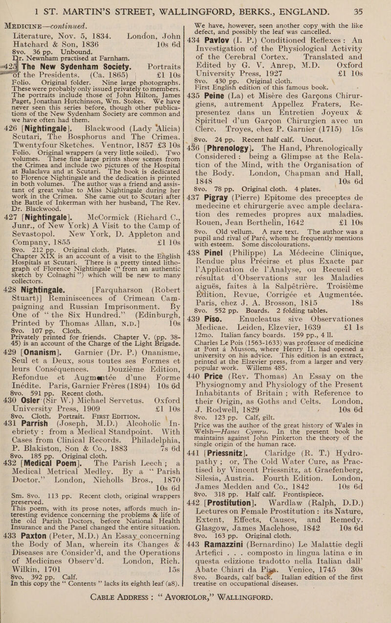 Literature, Nov. 5, 1834. London, John Hatchard &amp; Son, 1836 10s 6d 8vo. 36 pp. Unbound. dr. Newnham practised at Farnham. 425 The New Sydenham Society. Portraits of the Presidents. (Ca. 1865) | £1 10s Folio. Original folder. Nine large photographs. These were probably only issued privately to members. ‘The portraits include those of John Hilton, James Paget, Jonathan Hutchinson, Wm. Stokes. We have never seen this series before, though other publica- tions of the New Sydenham Society are common and we have often had them. 426 [Nightingale]. Blackwood (Lady “Alicia) Scutari, The Bosphorus and The Crimea. Twentyfour Sketches. Folio. Original wrappers (a very little soiled). Two volumes. ‘These fine large prints show scenes from the Crimea and include two pictures of the Hospital at Balaclava and at Scutari. The book is dedicated to Florence Nightingale and the dedication is printed in both volumes. The author was a friend and assis- tant of great value to Miss Nightingale during her work in the Crimea. She came out to Scutari after the Battle of Inkerman with her husband, The Rev. Dr. Blackwood. 427 [Nightingale]. © McCormick (Richard C., Junr., of New York) A Visit to the Camp of Sevastopol. New York, D. Appleton and Company, 1855 £1 10s 8vo. 212 pp. Original cloth. Plates. Chapter XIX is an account of a visit to the English Hospitals at Scutari. There is a pretty tinted litho- graph of Florence Nightingale (‘‘ from an authentic sketch by Colnaghi”’?) which will be new to many collectors. 428 Nightingale. [Farquharson (Robert Stuart)] Reminiscences of Crimean Cam- paigning and Russian Imprisonment. By One of “the Six Hundred.” (Edinburgh, Printed by Thomas Allan, N.D.] 10s 8vo. 107 pp. Cloth. Privately printed for friends. Chapter V. (pp. 38- 45) is an account of the Charge of the Light Brigade. 429 [Onanism]. Seul et a Deux, sous toutes ses Formes et leurs Conséquences. Douzieme Edition, Refondue et Augmentée d’une Forme Inédite. Paris, Garnier Fréres (1894) 10s 6d 8vo. 591 pp. Recent cloth. 430 Osier: (Sir W.) Michael Servetus. Oxford University Press, 1909 £1 10s 8vo. Cloth. Portrait. First EDITION. { 431 Parrish (Joseph, M.D.) Alcoholic In- ebriety : from a Medical Standpoint. With Cases from Clinical Records. Philadelphia, P. Blakiston, Son &amp; Co., 1883 7s 6d 8vo. 185 pp. Original cloth. 432 [Medical Poem]. The Parish Leech; a ‘* Parish 1870 10s 6d 113 pp. Recent cloth, original wrappers Medical Metrical Medley. By a Doctor.” London, Nicholls Bros., Sm. 8vo. preserved. teresting evidence concerning the problems &amp; life of the old Parish Doctors, before National Health Insurance and the Panel changed the entire situation. 433 Paxton (Peter, M.D.) An Essay concerning the Body of Man, wherein its Changes &amp; Diseases are Consider’d, and the Operations of Medicines Observ’d. London, Rich. Wilkin, 1701 15s Svo. 392 pp. Galf. In this copy the ‘“‘ Contents ” lacks its eighth leaf (a8). CABLE ADDRESS : 35 defect, and possibly the leaf was cancelled. An 434 Pavlov (I. P.) Conditioned Reflexes : Investigation of the Physiological Activity of the Cerebral Cortex. Translated and Edited by G. V. Anrep, M.D. Oxford University Press, 1927 i 10s 8vo. 430 pp. Original cloth. First English edition of this famous book. 435 Peine (La) et Misere des Garcons Giieur: giens, autrement Appellez Fraters, Re- presentez dans un Entretien Joyeux &amp; Spirituel dun Gargon Chirurgien avec un Clerc. Troyes, chez P. Garnier (1715) 15s 8vo. 24 pp. Recent half calf. Uncut. 436 [Phrenology]. The Hand, Phrenologically Considered: being a Glimpse at the Rela- ticn of the Mind, with the Organisation of the Body. London, Chapman and Hall, 1848 10s 6d 8vo. 78 pp. Original cloth. 4 plates. 437 Pigray (Pierre) Epitome des preceptes de medecine et chirurgerie avec ample declara- tion des remedes propres aux maladies. Rouen, Jean Berthelin, 1642 £1 10s 8vo. Old vellum. A rare text. The author was a pupil and rival of Paré, whom he frequently mentions with esteem. Some discolourations. 438 Pinel (Philippe) La Médecine Clinique, Rendue plus Précirse et plus Exacte par VApplication de lAnalyse, ou Recueil et résultat d Observations sur les Maladies aigués, faites 4 la Salpétriére. Troisiéme Edition, Revue, Corrigée et Augmentée. Paris, chez J. A. Brosson, 1815 18s 8vo. 552 pp. Boards. 2 folding tables. 439 Piso. Enucleatus sive Observationes Medicae. Leiden, Elzevier, 1639 £1 Is 12mo. Italian fancy boards. 159 pp., 4 ll. Charles Le Pois (1563-1633) was professor of medicine at Pont 4 Musson, where Henry II. had opened a university on his advice. This edition is an extract, printed at the Elzevier press, from a larger and very popular work. Willems 485. 440 Price (Rev. Thomas) An Essay on the Physiognomy and Physiology of the Present Inhabitants of Britain; with Reference to their Origin, as Goths and Celts. London, J. Rodwell, 1829 ’ 10s 6d S8vo. 123 pp. - Calf, gilt. Price was the author of the great history of Wales in Welsh—Hanes Cymru. In the present book he maintains against John Pinkerton the theory of the single origin of the human race. 441 |Priessnitz]. Claridge (R. T.) Hydro- pathy ; or, The Cold Water Cure, as Prac- tised by Vincent Priessnitz, at Graefenberg, Silesia, Austria. Fourth Edition. London, James Medden and Co., 1842 10s 6d 8vo. 318 pp. Half calf. Frontispiece. 442 [Prostitution]. Wardlaw (Ralph, D.D.) Lectures on Female Prostitution: its Nature, Extent, Effects, Causes, and Remedy. Glasgow, James Maclehose, 1842 10s 6d 8vo. 163 pp. Original cloth. 443 Ramazzini (Bernardino) Le Malattie degli Artefici . . . composto in lingua latina e in questa edizione tradotto nella Italian dall’ Abate Chiari da Pisa. Venice, 1745 30s 8vo. Boards, calf back. Italian edition of the first treatise on occupational diseases.