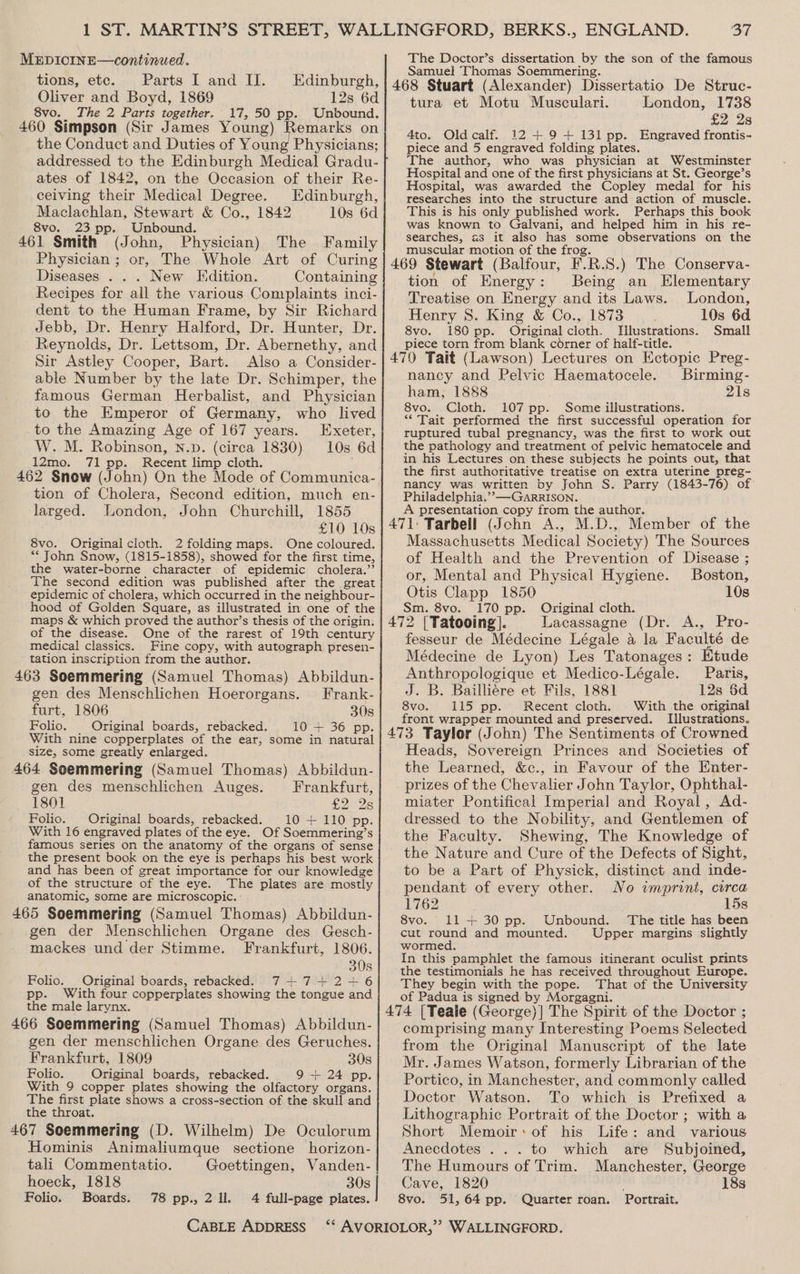 tions, etc. Parts I and IJ. Edinburgh, Oliver and Boyd, 1869 12s 6d 8vo. The 2 Parts together. 17, 50 pp. Unbound. 460 Simpson (Sir James Young) Remarks on the Conduct and Duties of Young Physicians; addressed to the Edinburgh Medical Gradu- ates of 1842, on the Occasion of their Re- ceiving their Medical Degree. Edinburgh, Maclachlan, Stewart &amp; Co., 1842 10s 6d 8vo. 23 pp. Unbound. 461 Smith (John, Physician) The Family Physician ; or, The Whole Art of Curing Diseases . . . New Edition. Containing Recipes for all the various Complaints inci- dent to the Human Frame, by Sir Richard Jebb, Dr. Henry Halford, Dr. Hunter, Dr. Reynolds, Dr. Lettsom, Dr. Abernethy, and Sir Astley Cooper, Bart. Also a Consider- able Number by the late Dr. Schimper, the famous German Herbalist, and Physician to the Emperor of Germany, who lived _to the Amazing Age of 167 years. Exeter, W. M. Robinson, n.p. (circa 1830) 10s 6d 12mo. 71 pp. Recent limp cloth. 462 Snow (John) On the Mode of Communica- tion of Cholera, Second edition, much en- larged. London, John Churchill, 1855 £10 10s 8vo. Original cloth. 2 folding maps. One coloured. ** John Snow, (1815-1858), showed for the first time, the water-borne character of epidemic cholera.” The second edition was published after the great epidemic of cholera, which occurred in the neighbour- hood of Golden Square, as illustrated in one of the maps &amp; which proved the author’s thesis of the origin. of the disease. One of the rarest of 19th century medical classics. Fine copy, with autograph presen- tation inscription from the author. 463 Soemmering (Samuel Thomas) Abbildun- gen des Menschlichen Hoerorgans. Frank- furt, 1806 30s Folio. Original boards, rebacked. 10 + 36 pp. With nine copperplates of the ear, some in natural size, some greatly enlarged. 464 Soemmering (Samuel Thomas) Abbildun- gen des menschlichen Auges. Frankfurt, 1801 £2 2s Folio. | Original boards, rebacked. 10+ 110 pp. With 16 engraved plates of the eye. Of Soemmering’s famous series on the anatomy of the organs of sense the present book on the eye is perhaps his best work and has been of great importance for our knowledge of the structure of the eye. The plates are mostly anatomic, some are microscopic. : 465 Soemmering (Samuel Thomas) Abbildun- gen der Menschlichen Organe des Gesch- mackes und der Stimme. Frankfurt, 1806. 30s Folio. Original boards, rebacked. 74+7+2-+ 6 pp. With four copperplates showing the tongue and the male larynx. 466 Soemmering (Samuel Thomas) Abbildun- gen der menschlichen Organe des Geruches. Frankfurt, 1809 30s Folio. Original boards, rebacked. 9 + 24 pp. With 9 copper plates showing the olfactory organs. The first plate shows a cross-section of the skull and the throat. 467 Soemmering (D. Wilhelm) De Oculorum Hominis Animaliumque sectione horizon- tali Commentatio. Goettingen, Vanden- hoeck, 1818 30s Folio. Boards. 78 pp., 2 ll. 4 full-page plates. CABLE ADDRESS 37 Samuel Thomas Soemmering. 468 Stuart (Alexander) Dissertatio De Struc- tura et Motu Musculari. London, 1738 £2 28 4to. Oldcalf. 12 + 9+ 131 pp. Engraved frontis- piece and 5 engraved folding plates. The author, who was physician at Westminster Hospital and one of the first physicians at St. George’s Hospital, was awarded the Copley medal for his researches into the structure and action of muscle. This is his only published work. Perhaps this book was known to Galvani, and helped him in his re- searches, as it also has some observations on the muscular motion of the frog. 469 Stewart (Balfour, F.R.S.) The Conserva- tion of Energy: Being an Elementary Treatise on Energy and its Laws. London, Henry 8S. King &amp; Co., 1873 10s 6d 8vo. 180 pp. Original cloth. Illustrations. Small piece torn from blank corner of half-title. _ 470 Tait (Lawson) Lectures on Ectopic Preg- nancy and Pelvic Haematocele. Birming- ham, 1888 . 21s 8vo. Cloth. 107 pp. Some illustrations. ** Tait performed the first successful operation for ruptured tubal pregnancy, was the first to work out the pathology and treatment of pelvic hematocele and in his Lectures on these subjects he points out, that the first authoritative treatise on extra uterine preg- nancy was written by John S. Parry (1843-76) of: Philadelphia.” —GARRISON. A presentation copy from the author. 471: Tarbell (John A., M.D., Member of the Massachusetts Medical Society) The Sources of Health and the Prevention of Disease ; or, Mental and Physical Hygiene. Boston, Otis Clapp 1850 10s Sm. 8vo. 170 pp. Original cloth. _ 472 [Tatooing]. Lacassagne (Dr. A., Pro- fesseur de Médecine Légale 4 la Faculté de Médecine de Lyon) Les Tatonages: Etude Anthropologique et Medico-Légale. Paris, J. B. Bailliére et Fils, 1881 12s $d 8vo. 115 pp. Recent cloth. With the original front wrapper mounted and preserved. Illustrations. 473 Taylor (John) The Sentiments of Crowned Heads, Sovereign Princes and Societies of the Learned, &amp;c., in Favour of the Enter- prizes of the Chevalier John Taylor, Ophthal- miater Pontifical Imperial and Royal, Ad- dressed to the Nobility, and Gentlemen of the Faculty. Shewing, The Knowledge of the Nature and Cure of the Defects of Sight, to be a Part of Physick, distinct and inde- pendant of every other. No imprint, circa 1762 15s 8vo. 11+ 30 pp. Unbound. The title has been cut round and mounted. Upper margins slightly wormed. In this pamphlet the famous itinerant oculist prints the testimonials he has received throughout Europe. They begin with the pope. That of the University of Padua is signed by Morgagni. 474 [Teale (George)] The Spirit of the Doctor ; comprising many Interesting Poems Selected from the Original Manuscript of the late Mr. James Watson, formerly Librarian of the Portico, in Manchester, and commonly called Doctor Watson. To which is Prefixed a Lithographic Portrait of the Doctor ; with a Short Memoir: of his Life: and various Anecdotes ... to which are Subjoined, The Humours of Trim. Manchester, George Cave, 1820 18s 8vo. 51,64 pp. Quarter roan. Portrait.