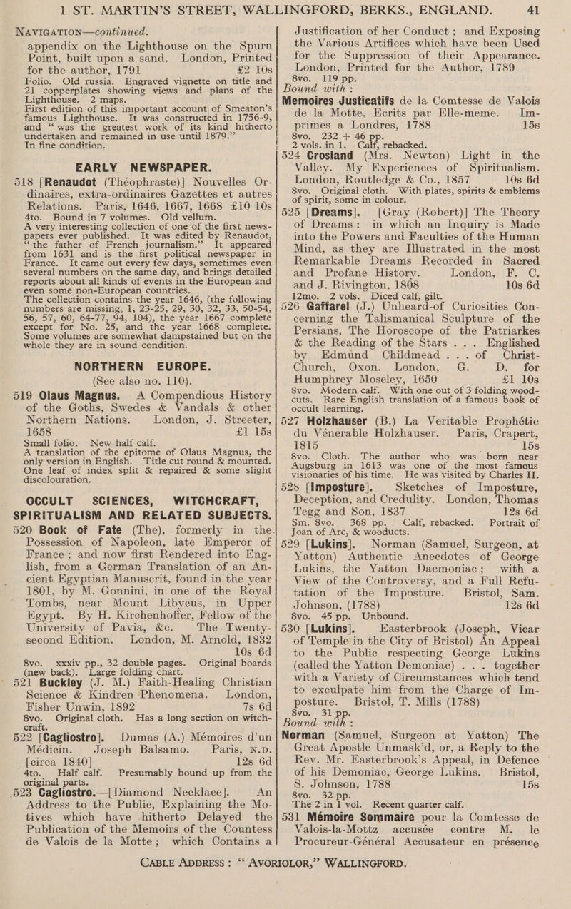 NAVIGATION—continued. appendix on the Lighthouse on the Spurn Point, built upon a sand. London, Printed for the author, 1791 £2 10s Folio. Old russia. Engraved vignette on title and 21 copperplates showing views and plans of the Lighthouse. 2 maps. First edition of this important account| of Smeaton’s famous Lighthouse. It was constructed in 1756-9, and ‘“‘ was the greatest work of its kind hitherto undertaken and remained in use until 1879.’ In fine condition. EARLY NEWSPAPER. 518 [Renaudot (Théophraste)| Nouvelles Or- dinaires, extra-ordinaires Gazettes et autres Relations. Paris, 1646, 1667, 1668 £10 10s 4to. Bound in 7 volumes. Old vellum. A very interesting collection of one of the first news- papers ever published. It was edited by Renaudot, ~“the father of French journalism.’ It appeared from 1631 and is the first political newspaper in France. It came out every few days, sometimes even several numbers on the same day, and brings detailed reports about all kinds of events in the European and even some non-European countries. The collection contains the year 1646, (the following numbers are missing, 1, 23-25, 29, 30, 32, 33, 50-54, 56, 57, 60, 64-77, 94, 104), the year 1667 complete except for No. 25, and the year 1668 complete. Some volumes are somewhat dampstained but on the whole they are in sound condition. NORTHERN EUROPE. (See also no. 110). 519 Olaus Magnus. A Compendious History of the Goths, Swedes &amp; Vandals &amp; other Northern Nations. London, J. Streeter, 1658 £1 15s Small folio. New half calf. A translation of the epitome of Olaus Magnus, the only version in English, Title cut round &amp; mounted. One leaf of index split &amp; repaired &amp; some slight discolouration. Justification of her Conduct ; and Exposing the Various Artifices which have been Used for the Suppression of their Appearance. London, Printed for the Author, 1789 8vo. 119 pp. de la Motte, Ecrits par Elle-meme. Im- primes a Londres, 1788 15s 8vo. 232 + 46 pp. 2 vols.in 1. Calf, rebacked. 524 Grosland (Mrs. Newton) Light in the Valley. My Experiences of Spiritualism. London, Routledge &amp; Co., 1857 10s 6d. 8vo. Original cloth. With plates, spirits &amp; emblems of spirit, some in colour. [Gray (Robert)] The Theory of Dreams: in which an Inquiry is Made into the Powers and Faculties of the Human Mind, as they are Illustrated in the most Remarkable Dreams Recorded in Sacred and Profane History. London, F. C. and J. Rivington, 1808 10s 6d 12mo. 2 vols. Diced calf, gilt. cerning the Talismanical Sculpture of the Persians, The Horoscope of the Patriarkes &amp; the Reading of the Stars ... Englished by Edmund Childmead ... of Christ- Church, Oxon. London, G. D. for Humphrey Moseley, 1650 £1 10s 8vo. Modern calf. With one out of 3 folding wood- cuts. Rare English translation of a famous book of occult learning. du Vénerable Holzhauser. Paris, Crapert, 1815 15s 8vo. Cloth. The author who was born near Augsburg in 1613 was one of the most famous visionaries of his time. He was visited by Charles II. 528 [imposture]. Sketches of Imposture, Deception, and Credulity. London, Thomas Tegg and Son, 1837 12s 6d Sm. 8vo. 368 pp... Calf, rebacked. Portrait of Joan of Arc, &amp; wooducts. 529 [Lukins]. Norman (Samuel, Surgeon, at Yatton) Authentic Anecdotes of George Lukins, the Yatton Daemoniac; with a View of the Controversy, and a Full Refu- tation of the Imposture. Bristol, Sam. Johnson, (1788) 12s 6d OCCULT SCIENCES, WITCHCRAFT, SPIRITUALISM AND RELATED SUBJECTS. 520 Book of Fate (The), formerly in the. Possession of Napoleon, late Emperor of France ; and now first Rendered into Eng- lish, from a German Translation of an An- cient Egyptian Manuscrit, found in the year 1801, by M. Gonnini, in one of the Royal Tombs, near Mount Libycus, in Upper Egypt. By H. Kirchenhoffer, Fellow of the! 8vo. 45 pp. Unbound. University of Pavia, &amp;c. The Twenty- | 530 [Lukins]. Easterbrook (Joseph, Vicar second Edition. London, M. Arnold, 1832] of Temple in the City of Bristol) An Appeal 10s 6d| to the Public respecting George Lukins 8vo. _xxxiv pp., 32 double pages. Original boards| (called the Yatton Demoniac) . . . together (new back). Large folding chart. 521 Buckley (J. M.) Faith-Healing Christian Science &amp; Kindren Phenomena. lLondon, Fisher Unwin, 1892 7s 6d 8vo. Original cloth. Has a long section on witch- with a Variety of Circumstances which tend to exculpate him from the Charge of Im- posture. Bristol, T. Mills (1788) 8vo. 31 pp. Bound with : craft. 522 [Cagliostro]. Dumas (A.) Mémoires d’un| Norman (Samuel, Surgeon at Yatton) The Médicin. Joseph Balsamo. Paris, n.p.| Great Apostle Unmask’d, or, a Reply to the [circa 1840] 12s 6d Rev. Mr. EKasterbrook’s Appeal, in Defence 4to. Half calf. Presumably bound up from the of his Demoniac, George Lukins. _ Bristol, original parts. S. Johnson, 1788 15s 523 Cagliostro.—{Diamond Necklace]. AN inigyo: Address to the Public, Explaining the Mo- tives which have hitherto Delayed the Publication of the Memoirs of the Countess de Valois de la Motte; which Contains a 32 pp. The 2 in 1 vol. Recent quarter calf. 531 Mémoire Sommaire pour la Comtesse de Valois-la-Mottz accusée contre M. le Procureur-Général Accusateur en présence CABLE ADDRESS: “*‘ AVORIOLOR,’’ WALLINGFORD.