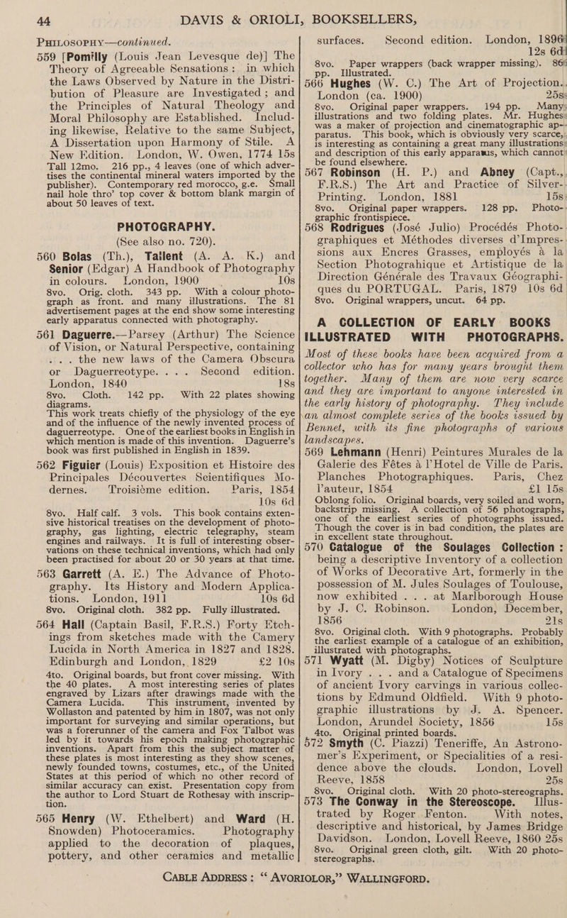 PHILOSOPHY —continued. 559 [Pomilly (Louis Jean Levesque de)] The Theory of Agreeable Sensations: in which the Laws Observed by Nature in the Distri- bution of Pleasure are Investigated ; and the Principles of Natural Theology and Moral Philosophy are Established. Includ- ing likewise, Relative to the same Subject, A Dissertation upon Harmony of Stile. A New Edition. London, W. Owen, 1774 15s Tall 12mo. 216 pp., 4 leaves (one of which adver- tises the continental mineral waters imported by the publisher). Contemporary red morocco, g.e. Small nail hole thro’? top cover &amp; bottom blank margin of about 50 leaves of text. PHOTOGRAPHY. (See also no. 720). 560 Bolas (Th.), Tatlent (A. A. K.) and Senior (Edgar) A Handbook of Photography in colours. London, 1900 : 10s 8vo. Orig. cloth. 343 pp. With a colour photo- graph as front. and many illustrations. The 81 advertisement pages at the end show some interesting early apparatus connected with photography. 561 Daguerre.—Parsey (Arthur) The Science of Vision, or Natural Perspective, containing .. the new laws of the Camera Obscura or Daguerreotype. . . Second edition. London, 1840 18s 8vo. Cloth. 142 pp. With 22 plates showing diagrams. This work treats chiefiy of the physiology of the eye and of the influence of the newly invented process of daguerreotype. Oneof the earliest books in English in which mention is made of this invention. Daguerre’s book was first published in English in 1839. 562 Figuier (Louis) Exposition et Histoire des Principales Découvertes Scientifiques Mo- dernes. Troisi¢éme edition. Paris, 1854 10s 6d 8vo. Half calf. 3 vols. This book contains exten- sive historical treatises on the development of photo- graphy, gas lighting, electric telegraphy, steam engines and railways. It is full of interesting obser- vations on these technical inventions, which had only been practised for about 20 or 30 years at that time. 563 Garrett (A. i.) The Advance of Photo- graphy. Its History and Modern Apolica- tions. London, 1911] 10s 6d 8vo. Original cloth. 382 pp. Fully illustrated. 564 Hall (Captain Basil, F.R.S.) Forty Etch- ings from sketches made with the Camery Lucida in North America in 1827 and 1828. Edinburgh and London, 1829 £2 10s 4to. Original boards, but front cover missing. With the 40 plates. A most interesting series of plates engraved by Lizars after drawings made with the Camera Lucida. This instrument, invented by Wollaston and patented by him in 1807, was not only important for surveying and similar operations, but was a forerunner of the camera and Fox Talbot was led by it towards his epoch making photographic inventions. Apart from this the subject matter of these plates is most interesting as they show scenes, newly founded towns, costumes, etc., of the United States at this period of which no other record of similar accuracy can exist. Presentation copy from the author to Lord Stuart de Rothesay with inscrip- tion. 565 Henry (W. Ethelbert) and Ward (H. Snowden) Photoceramics. Photography applied to the decoration of plaques, pottery, and other ceramics and metallic surfaces. Second edition. London, 189 | 12s 6d) 8vo. Paper wrappers (back wrapper missing). 86% pp. Illustrated. 566 Hughes (W. C.) The Art of Projection.. London (ca. 1900) 2585 8vo. Original paper wrappers. 194 pp. Many: illustrations and two folding plates. Mr. Hughes: was a maker of projection and cinematographic ap-- paratus. ‘This book, which is obviously very scarce,: is interesting as containing a great many illustrations: and description of this early apparatus, which cannot) be found elsewhere. 567 Robinson (H. P.) and Abmey (Capt., F.R.S.) The Art and Practice of Silver- Printing. London, 1881 15s. 8vo. Original paper wrappers. Photo-. graphic frontispiece. 568 Rodrigues (José Julio) Procédés Photo- graphiques et Méthodes diverses d’Impres- sions aux Encres Grasses, employés a la Section Photograhique et Artistique de la Direction Générale des Travaux Géographi- ques du PORTUGAL. Paris, 1879 10s 6d 8vo. Original wrappers, uncut. 64 pp. A COLLECTION OF EARLY BOOKS ILLUSTRATED WITH PHOTOGRAPHS. Most of these books have been acquired from a collector who has for many years brought them together. Many of them are now very scarce and they are important to anyone interested in They include 128 pp. Bennet, with ws fine photographs of various landscapes. 569 Lehmann (Henri) Peintures Murales de la Galerie des Fétes 4 ? Hotel de Ville de Paris. Planches Photographiques. Paris, Chez Vauteur, 1854 £1 15s Oblong folio. Original boards, very soiled and worn, backstrip missing. A collection of 56 photographs, one of the earliest series of photographs issued. Though the cover is in bad condition, the plates are in excellent state throughout. 570 Catalogue of the Soulages Collection : being a descriptive Inventory of a collection of Works of Decorative Art, formerly in the possession of M. Jules Soulages of Toulouse, now exhibited . . . at Marlborough House by J. C. Robinson. London, December, 1856 21s 8vo. Original cloth. With 9 photographs. Probably the earliest example of a catalogue of an exhibition, illustrated with photographs. 571 Wyatt (M. Digby) Notices of Sculpture in Ivory . . . and a Catalogue of Specimens of ancient Ivory carvings in various collec- tions by Edmund Oldfield. With 9 photo- graphic illustrations by J. A. Spencer. London, Arundel Society, 1856 158 4to. Original printed boards. 572 Smyth (C. Piazzi) Teneriffe, An Astrono- mer’s Experiment, or Specialities of a resi- dence above the clouds. London, Lovell Reeve, 1858 25s 8vo. Original cloth, With 20 photo-stereographs. 573 The Conway in the Stereoscope. Illus- trated by Roger. Fenton. With notes, descriptive and historical, by James Bridge Davidson. London, Lovell Reeve, 1860 25s 8vo. Original green cloth, gilt. With 20 photo- stereographs.