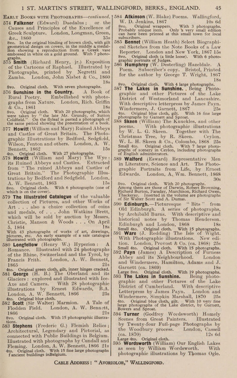 574 Falkener (Edward) Daedalus; _ or the Causes and Principles of the Excellence of Greek Sculpture. London, Longman, Green, &amp;c., 1860 : 358 8vo. In the original binding of brown cloth, with gilt geometrical design on covers, in the middle a medal- lion showing a reproduction from a _\Greek vase embossed in white on a gold ground. With 7 photo- taphs. 575 Smith (Richard Henry, jr.) Exposition of the Cartoons of Raphael. Illustrated by Photographs, printed by Negretti and Zamba. London, John Nisbet &amp; Co., 1860 18s 8vo. Original cloth. With seven photographs. 576 Sunshine in the Country. A Book of - Rural Poetry. Embellished with photo- graphs from Nature. London, Rich. Griffin &amp; Co., 1861 18s 8vo. Original cloth. With 20 photographs, which were taken by ‘“‘ the late Mr. Grundy, of Sutton Coldfield.”? On the flyleaf is pasted a photograph of the same period showing the presentation of a book. 577 Howitt (William and Mary) Ruined Abbeys and Castles of Great Britain. The Photo- graphic Illustrations by Bedford, Sedgfield, Wilson, Fenton and others. London, A. W. Bennett, 1862 ; 15s 4to. Original cloth. With 27 photographs. 578 Howitt (William and Mary) The Wye: its Ruined Abbeys and Castles. Extracted from ‘“‘ The ruined Abbeys and Castles of Great Britain.’ The Photographic [llus- trations by Bedford and Sedgfield. London, A. W. Bennett, 1863 15s 8vo. Original cloth. With 6 photographs (one of . which is on the cover). 579 The lilustrated Catalogue of the valuable collection of Pictures, and other Works of Art ... also a choice collection of coins and medals, of ... John Watkins [Brett, which will be sold by auction by Messrs. Christie, Manson &amp; Woods... On April 5, 1864 18s With 43 photographs of works of art, drawings, pictures, etc. An early example of a sale catalogue illustrated with photographs. 580 Longfellow (Henry W.) Hyperion: A Romance. Illustrated with 24 photographs of the Rhine, Switzerland and the Tyrol, by Francis Frith. London, A. W. Bennett, 1865 21s 4to. Original green cloth, gilt, inner hinges cracked. 581 George (H. B.) The Oberland and _ its Glaciers: explored and illustrated with Ice- Axe and Camera. With 28 photographic illustrations by Ernest Edwards, B.A. London, A. W. Bennett, 1866 25s 4to. Original blue cloth. 582 Scott (Sir Walter) Marmion. A Tale of Flodden Field. London, A. W. Bennett, 1866 21s 8vo. Original cloth. With 15 photographic illustra- tions. 583 Stephens (Frederic G.) Flemish Relics ; Architectural, Legendary and Pictorial, as connected with Public Buildings in Belgium. Illustrated with photographs by Cundall and Fleming. London, A. W. Bennett, 1866 21s 4to. Original cloth. With 15 fine large photographs fancient buildings inBelgium. W. D. Jenkins, 1867 10s 6d 8vo. Original wrappers. With 3 photographs. Probably unique item. Only 2 very smali edition can have been printed at this small town for local subscribers. 585 Bennet (William Heath) Select Biographi- cal Sketches from the Note Books of a Law Reporter. London and New York, 1867 15s 8vo. Original cloth (a little loose). With 6 photo- graphic portraits of Judges. 586 Humphrey (W. Desterling) Hazeldale. A Poem. Subscriber’s copy. Bristol, Printed for the author by George T. Wright, 1867 18s 8vo. Original cloth. With 4 large photographs. 587 The Lakes in Sunshine. , Being Photo- graphic and other Pictures of the Lake District of Westmorland and Lancashire. With descriptive letterpress by James Payn. Windermere, J. Garnett, 1867 258 Ato. Original blue cloth, gilt. With 16 fine large photographs by Garnett and Sproat. 588 Skeen (William) The Knuckles, and other poems. With photographic illustrations by W. L. G. Skeen. Together with The Christmas Tree, by R. Skeen. Jeylon. W. L. H. Skeen &amp; Co., Colombo, 1868 25s Small 4to. Original cloth. With 7 large photo- graphs of scenery in Ceylon, including photographs of English administrators. 589 Walford (Esward) Representative Men in Literature, Science and Art. The Photo- graphic Portraits from Life, by Ernest Edwards. London, A. Wm. Bennett, 1868 30s 8vo. Original cloth. With 20 photographs. Among them are those of Darwin, Robert Browning, Richard Burton, Faraday, Murchison, Richard Owen, Thackeray. Inserted in the volume are photographs of Sir Walter Scott and A. Dumas. 590 Edinburgh.—Picturesque “ Bits”? from Old Edinburgh. A series of photographs, by Archibald Burns. With descriptive and historical notes by Thomas Henderson. Edinburgh and London, 1868 18s Small 4to. Original cloth. With 15 photographs. 591 Ware (J. Redding) The Isle of Wight. With Photographic illustrations. New edi- tion. London, Provost &amp; Co. (ca. 1868) 25s Small 4to. Original cloth. With 15 photographs. 592 Payn (James) A Description of Furness Abbey and its Neighbourhood. London and Windermere, Hamilton, Adams and J. Garnett (ca. 1869) 18s Large 8vo. Original cloth. With 19 photographs. 593 The Lakes tn Sunshine. Being photo- graphic and other Pictures of the Lake District of Cumberland. With descriptive Letterpress by James Payn. London and Windermere, Simpkin Marshall, 1870 25s 4to. Original blue cloth, gilt. | With 10 very fine large photographs of the Lake district, by Garnett, Bowers and Sproat. 594 Turner (Godfrey Woidsworth) Homely Scenes from Great Painters. Illustrated by Twenty-four Full-page Photographs by the Woodbury process. London, Cassell (ca. 1870) 12s 6d Large 4to. Original cloth. 595 Werdsworth (William) Our English Lakes as seen by William Wordsworth. With photographic illustrations by Thomas Ogle.