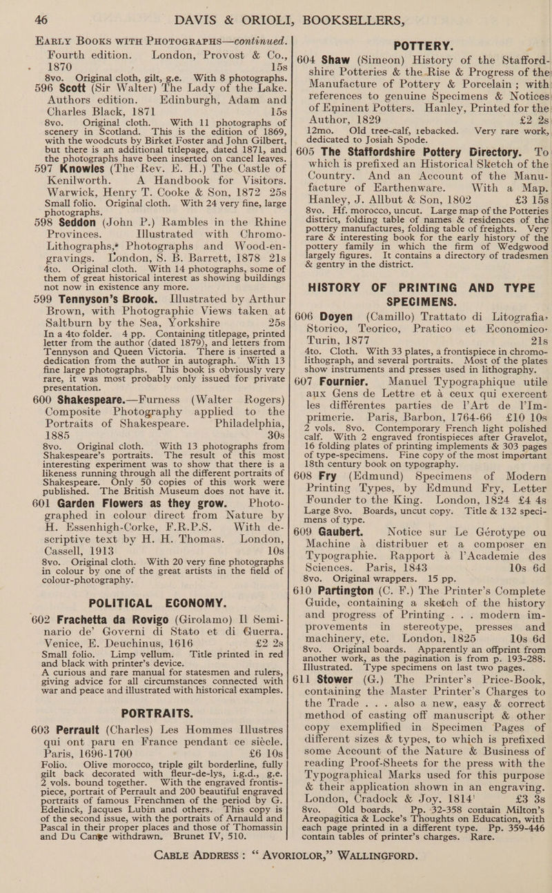 EARLY Books with PHOTOGRAPHS—continued. Fourth edition. London, Provost &amp; Co., 1870 15s 8vo. Original cloth, gilt, ge. With 8 photographs. 596 Scott (Sir Walter) The Lady of the Lake. Authors edition. Edinburgh, Adam and Charles Black, 1871 15s 8vo. Original cloth. With 11 photographs of scenery in Scotland. This is the edition of 1869, with the woodcuts by Birket Foster and John Gilbert, but there is an additional titlepage, dated 1871, and the photographs have been inserted on cancel leaves. 597 Knowles (The Rev. E. H.) The Castle of Kenilworth. A Handbook for Visitors. Warwick, Henry T. Cooke &amp; Son, 1872 25s Small folio. Original cloth. W£ith 24 very fine, large photographs. 598 Seddon (John P.) Rambles in the Rhine Provinces. Illustrated with Chromo- Lithographs,* Photographs and Wood-en- gravings. London, S. B. Barrett, 1878 21s Ato. Original cloth. With 14 phoiographs. some of them of great historical interest as showing buildings not now in existence any more. 599 Tennyson’s Brook. Illustrated by Arthur Brown, with Photographic Views taken at Saltburn by the Sea, Yorkshire 258 In a 4to folder. 4 pp. Containing titlepage, printed letter from the author (dated 1879), and letters from Tennyson and Queen Victoria. There is inserted a dedication from the author in autograph. With 13 fine large photographs. This book is obviously very rare, it was most probably only issued for private presentation. 600 Shakespeare.—Furness (Walter Rogers) Composite Photography applied to the Portraits of Shakespeare. Philadelphia, 1885 308 8vo. Original cloth. With 13 photographs from Shakespeare’s portraits. The result of this most interesting experiment was to show that there is a likeness running through all the different portraits of Shakespeare. Only 50 copies of this work were published. The British Museum does not have it. 601 Garden Flowers as they grow. Photo- graphed in colour direct from Nature by H. Essenhigh-Corke, F.R.P.S. With de- scriptive text by H. H. Thomas. London, Cassell, 1913 10s 8vo. Original cloth. With 20 very fine photographs in colour by one of the great artists in the field of colour-photography. POLITICAL ECONOMY. 602 Frachetta da Rovigo (Girolamo) [1 Semi- nario de’ Governi di Stato et di Guerra. Venice, E. Deuchinus, 1616 £228 Small folio. Limp vellum. Title printed in red and black with printer’s device. A curious and rare manual for statesmen and rulers, giving advice for all circumstances connected with war and peace and illustrated with historical examples. PORTRAITS. 603 Perrault (Charles) Les Hommes Illustres qui ont paru en France pendant ce sieécle. Paris, 1696-1700 £6 10s Folio. Olive morocco, triple gilt borderline, fully gilt back decorated with fleur-de-lys, i.g.d., g.e. 2 vols. bound together. With the engraved frontis- piece, portrait of Perrault and 200 beautiful engraved portraits of famous Frenchmen of the period by G. Edelinck, Jacques Lubin and others. This copy is of the second issue, with the portraits of Arnauld and Pascal in their proper places and those of Thomassin and Du Cange withdrawn. Brunet IV, 510. CABLE ADDRESS : POTTERY. 604 Shaw (Simeon) History of the Stafford- shire Potteries &amp; the Rise &amp; Progress of the Manufacture of Pottery &amp; Porcelain ; with references to genuine Specimens &amp; Notices of Eminent Potters. Hanley, Printed for the Author, 1829 £2 Zs) 12mo. Old tree-calf, rebacked. Very rare work, dedicated to Josiah Spode. 605 The Staffordshire Pottery Directory. To which is prefixed an Historical Sketch of the Country. And an Account of the Manu- facture of Earthenware. With a Map. Hanley, J. Allbut &amp; Son, 1802 £3 15s 8vo. Hf. morocco, uncut. Large map of the Potteries district, folding table of names &amp; residences of the pottery manufactures, folding table of freights. Very rare &amp; interesting book for the early history of the pottery family in which the firm of Wedgwood largely figures. It contains a directory of tradesmen &amp; gentry in the district. HISTORY OF PRINTING AND TYPE SPECIMENS. 606 Doyen (Camillo) Trattato di Litografia> Storico, Teorico, Pratico et Economico- Turin, 1877 21s 4to. Cloth. With 33 plates, a frontispiece in chromo- lithograph, and several portraits. Most of the plates show instruments and presses used in lithography. 607 Fournier. Manuel Typographique utile aux Gens de Lettre et 4 ceux qui exercent les différentes parties de VArt de l’Im- Paris, Barbon, 1764-66 £10 10s primerie. 2 vols. 8vo. Concnpory, French light polished calf. With 2 engraved frontispieces after Gravelot, 16 folding plates of printing implements &amp; 303 pages of type-specimens. Fine copy of the most important 18th century book on typography. 608 Fry (Edmund) Specimens of Modern Printing Types, by Edmund Fry, Letter Founder to the King. London, 1824 £4 4s Large 8vo. Boards, uncut copy. Title &amp; 132 speci- mens of type. 609 Gaubert. Notice sur Le Gérotype ou Machine a distribuer et a composer en Typographie. Rapport a lVAcademie des Sciences. Paris, 1843 10s 6d 8vo. Original wrappers. 15 pp. 610 Partington (C. F.) The Printer’s Complete Guide, containing a sketch of the history and progress of Printing . . . modern im- provements in stereotype, presses and machinery, etc. London, 1825 10s 6d 8vo. Original boards. Apparently an offprint from another work, as the pagination is from p. 193-288. Illustrated. Type specimens on last two pages. 611 Stower (G.) The Printer’s Price-Book, containing the Master Printer’s Charges to the Trade ... also a new, easy &amp; correct method of casting off manuscript &amp; other copy exemplified in Specimen Pages of different sizes &amp; types, to which is prefixed some Account of the Nature &amp; Business of reading Proof-Sheets for the press with the Typographical Marks used for this purpose &amp; their application shown in an engraving. London, Cradock &amp; Joy. 1814' £3 3s 8vo. Old boards. Pp. 32-358 contain Milton’s Areopagitica &amp; Locke’s Thoughts on Education, with each page printed in a different type. Pp. 359-446 contain tables of printer’s charges. Rare.