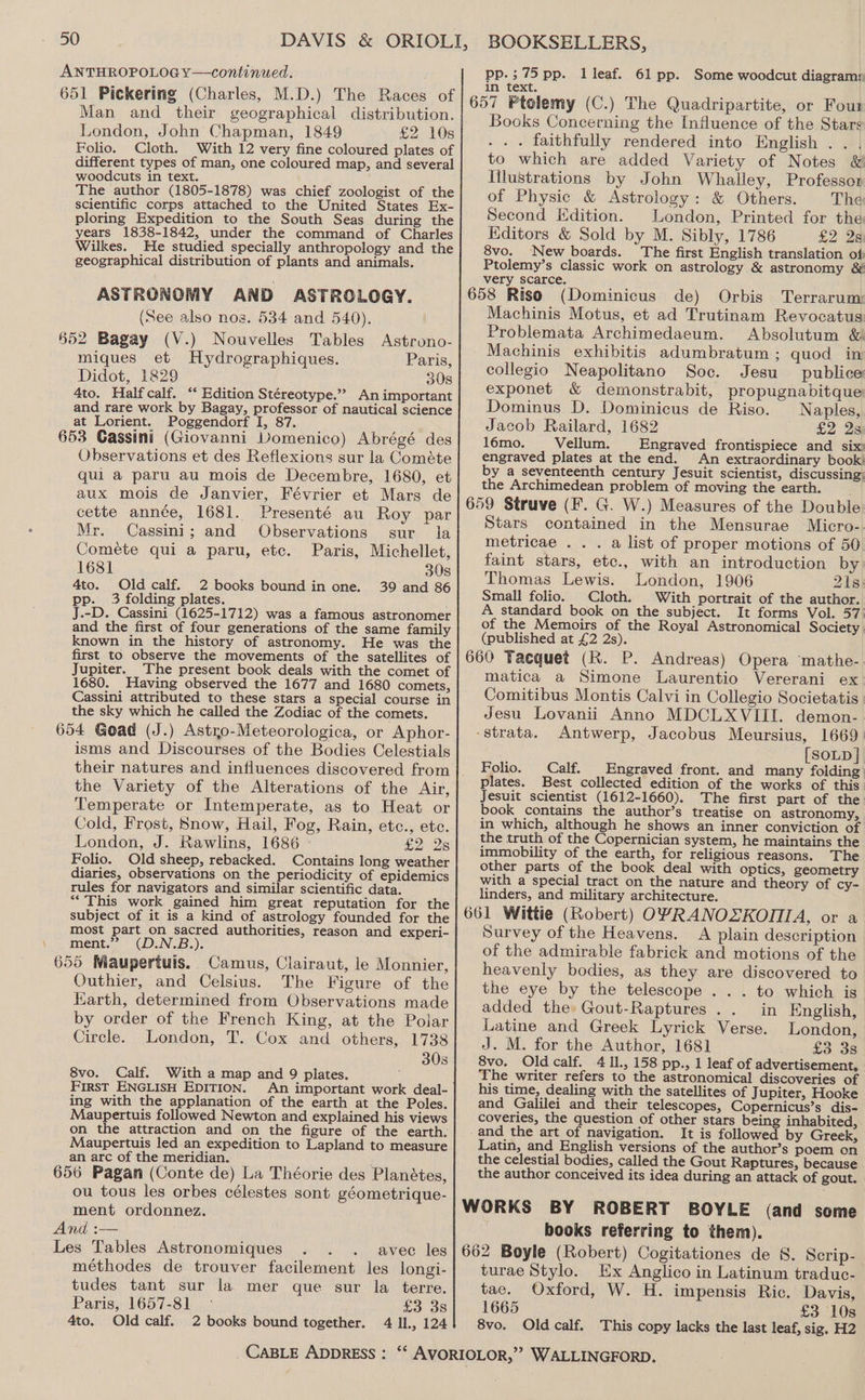 ANTHROPOLOG Y—continued. 651 Pickering (Charles, M.D.) The Races of Man and their geographical distribution. London, John Chapman, 1849 £2 10s Folio. Cloth. With 12 very fine coloured plates of different types of man, one coloured map, and several woodcuts in text. The author (1805-1878) was chief zoologist of the scientific corps attached to the United States Ex- ploring Expedition to the South Seas during the years 1838-1842, under the command of Charles Wilkes. He studied specially anthropology and the geographical distribution of plants and animals. ASTRONOMY AND ASTROLOGY. (See also nos. 534 and 540). §52 Bagay (V.) Nouvelles Tables Astrono- miques et Hydrographiques. Paris, Didot, 1829 308 4to. Halfcalf. ‘‘ Edition Stéreotype.”? An important and rare work by Bagay, professor of nautical science at Lorient. Poggendorf I, 87. : 653 Gassini (Giovanni Vomenico) Abrégé des Observations et des Reflexions sur la Cométe qui a paru au mois de Decembre, 1680, et aux mois de Janvier, Février et Mars de cette année, 1681. Presenté au Roy par Mr. Cassini; and Observations sur la Comeéte qui a paru, etc. Paris, Michellet, 1681 308 4to. Old calf. 2 books bound in one. 39 and 86 pp. 3 folding plates. J.-D. Cassini (1625-1712) was a famous astronomer and the first of four generations of the same family known in the history of astronomy. He was the first to observe the movements of the satellites of Jupiter. The present book deals with the comet of 1680. Having observed the 1677 and 1680 comets, Cassini attributed to these stars a special course in the sky which he called the Zodiac of the comets. 654 Goad (J.) Astro-Meteorologica, or Aphor- isms and Discourses of the Bodies Celestials the Variety of the Alterations of the Air, Temperate or Intemperate, as to Heat or Cold, Frost, Snow, Hail, Fog, Rain, etc., etc. London, J. Rawlins, 1686 — £228 Folio. Old sheep, rebacked. Contains long weather diaries, observations on the periodicity of epidemics rules for navigators and similar scientific data. “This work gained him great reputation for the subject of it is a kind of astrology founded for the most part on sacred authorities, reason and experi- ment.” (D.N.B.). 655 Wiaupertuis. Camus, Clairaut, le Mounier, Outhier, and Celsius. The Figure of the Harth, determined from Observations made by order of the French King, at the Polar Circle. London, T. Cox and others, 1738 30s 8vo. Calf. With a map and 9 plates. First ENGLISH EDITION. An important work deal- ing with the applanation of the earth at the Poles. Maupertuis followed Newton and explained his views on the attraction and on the figure of the earth. Maupertuis led an expedition to Lapland to measure an arc of the meridian. | ; 656 Pagan (Conte de) La Théorie des Planétes, ou tous les orbes célestes sont géometrique- ment ordonnez. And :— Les Tables Astronomiques avec les méthodes de trouver facilement les longi- tudes tant sur la mer que sur la terre. Paris, 1657-81 £3 38 4to. Old calf. 2 books bound together. 4 Il, 124 BOOKSELLERS, pp.;75 pp. 1 leaf. 61 pp. Some woodcut diagrams in text. Books Concerning the Influence of the Stars . . . faithfully rendered into English . . , to which are added Variety of Notes &amp; Iilustrations by John Whalley, Professor of Physic &amp; Astrology: &amp; Others. The Second Edition. London, Printed for the Kditors &amp; Sold by M. Sibly, 1786 £2 2s 8vo. New boards. The first English translation of: Ptolemy’s classic work on astrology &amp; astronomy &amp; very scarce. (Dominicus de) Orbis Terrarum: Machinis Motus, et ad Trutinam Revocatus Problemata Archimedaeum. Absolutum &amp; Machinis exhibitis adumbratum ; quod in collegio Neapolitano Soc. Jesu publice exponet &amp; demonstrabit, propugnabitque Dominus D. Dominicus de Riso. Naples, Jacob Railard, 1682 £2 2s 16mo. Vellum. Engraved frontispiece and six engraved plates at the end. An extraordinary book! by a seventeenth century Jesuit scientist, discussing; the Archimedean problem of moving the earth. Stars contained in the Mensurae Micro- metricae . . . a list of proper motions of 50 faint stars, etce., with an introduction by Thomas Lewis. London, 1906 21s: Small folio. Cloth. With portrait of the author. A standard book on the subject. It forms Vol. 57 of the Memoirs of the Royal Astronomical Society (published at £2 2s). matica a Simone Laurentio. Vererani ex Comitibus Montis Calvi in Collegio Societatis Jesu Lovanii Anno MDCLXVIII. demon- strata. Antwerp, Jacobus Meursius, 1669 [SOLD } Folio. Calf. Engraved front. and many folding plates. Best collected edition of the works of this Jesuit scientist (1612-1660). The first part of the book contains the author’s treatise on astronomy, in which, although he shows an inner conviction of the truth of the Copernician system, he maintains the immobility of the earth, for religious reasons. The other parts of the book deal with optics, geometry with a special tract on the nature and theory of cy- linders, and military architecture. Survey of the Heavens. A plain description of the admirable fabrick and motions of the heavenly bodies, as they are discovered to the eye by the telescope ... to which is added the Gout-Raptures .. in English, Latine and Greek Lyrick Verse. London, J. M. for the Author, 1681 £3. 3s 8vo. Oldcalf. 4 ll., 158 pp., 1 leaf of advertisement, The writer refers to the astronomical discoveries of his time, dealing with the satellites of J upiter, Hooke and Galilei and their telescopes, Copernicus’s dis- coveries, the question of other stars being inhabited, and the art of navigation. It is followed by Greek, Latin, and English versions of the author’s poem on the celestial bodies, called the Gout Raptures, because the author conceived its idea during an attack of gout. books referring to them). turae Stylo. Ex Anglico in Latinum traduc- tae. Oxford, W. H. impensis Ric. Davis, 1665 £3 10s 8vo. Old calf. This copy lacks the last leaf, sig. H2