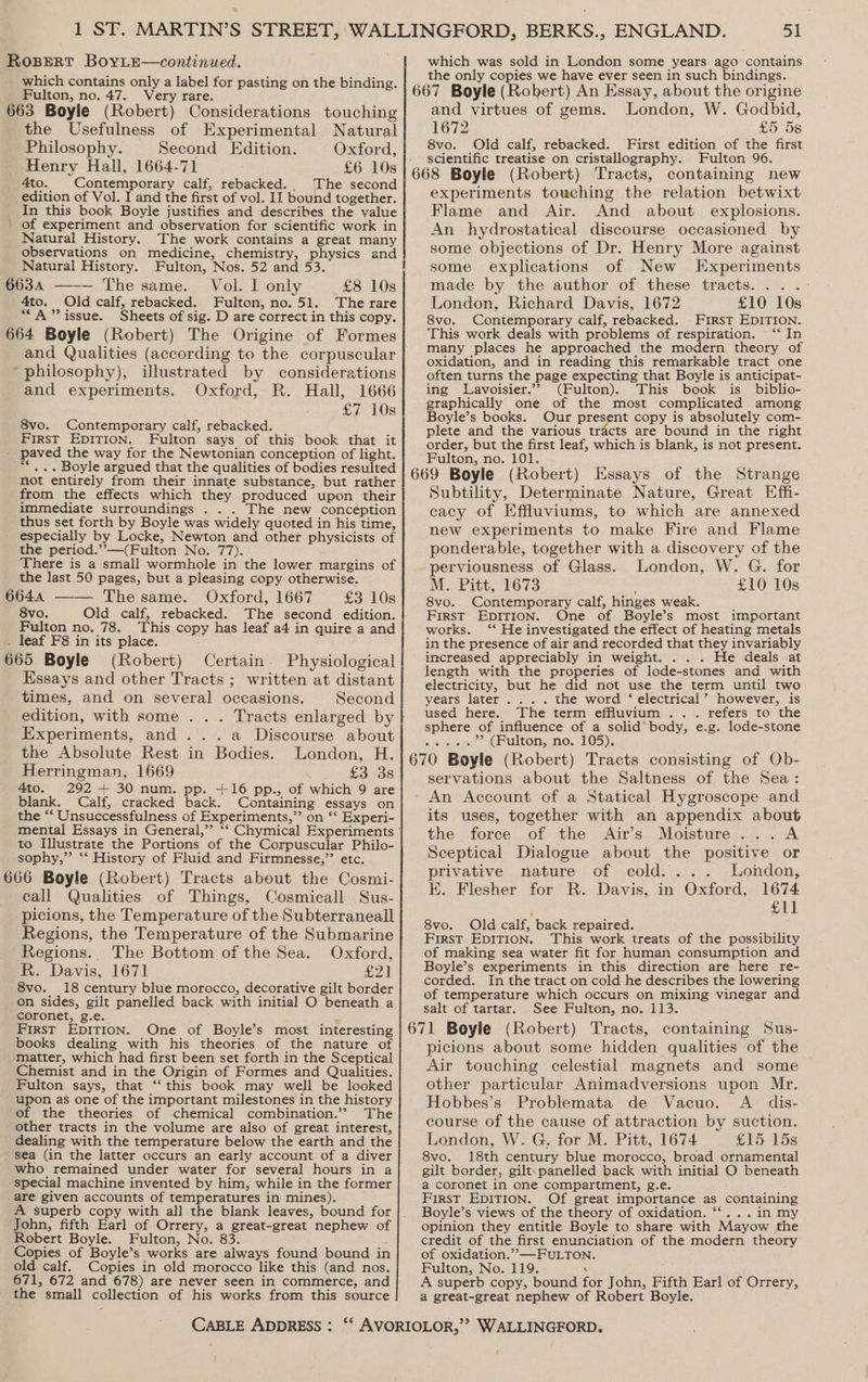Fulton, no. 47. Very rare. 663 Boyle (Robert) Considerations touching the Usefulness of Experimental Natural Philosophy. Second Edition. Oxford, Henry Hall, 1664-71 £6 10s 4to. Contemporary calf, rebacked., The second edition of Vol. I and the first of vol. II bound together. In this book Boyle justifies and describes the value ’ of experiment and observation for scientific work in Natural History. The work contains a great many observations on medicine, chemistry, physics and Natural History. Fulton, Nos. 52 and 53. £8 10s 6634 ——— The same. Vol. | only 4to. Old calf, rebacked. Fulton, no. 51. The rare “A” issue. Sheets of sig. D are correct in this copy. 664 Boyle (Robert) The Origine of Formes and Qualities (according to the corpuscular * philosophy), illustrated by considerations and experiments. Oxford, R. Hall, 1666 £7 10s 8vo. Contemporary calf, rebacked. First EpITion. Fulton says of this book that it - paved the way for the Newtonian conception of light. “*.. Boyle argued that the qualities of bodies resulted not entirely from their innate substance, but rather from the effects which they produced upon their immediate surroundings . . . The new conception thus set forth by Boyle was widely quoted in his time, especially by Locke, Newton and other physicists of the period.’’—(Fulton No. 77). There is a small wormhole in the lower margins of the last 50 pages, but a pleasing copy otherwise. the only copies we have ever seen in such bindings. London, W. Godbid, 1672 £5 5s 8vo. Old calf, rebacked. First edition of the first scientific treatise on cristallography. Fulton 96. and virtues of gems. experiments touching the relation betwixt Flame and Air. And about explosions. An hydrostatical discourse occasioned by some objections of Dr. Henry More against some explications of New Experiments made by the author of these tracts. .. .- London, Richard Davis, 1672 £10 10s 8vo. Contemporary calf, rebacked. FIRST EDITION. This work deals with problems of respiration. | “‘ In many places he approached the modern theory of oxidation, and in reading this remarkable tract one often turns the page expecting that Boyle is anticipat- ing lLavoisier.”? (Fulton). This book is _ biblio- graphically one of the most complicated among Boyle’s books. Our present copy is absolutely com- plete and the various tracts are bound in the right order, but the first leaf, which is blank, is not present. Fulton, no. 101. Subtility, Determinate Nature, Great Effi- cacy of Effluviums, to which are annexed new experiments to make Fire and Flame ponderable, together with a discovery of the perviousness of Glass. London, W. G. for M. Pitt, 1673 £10 10s 6644 —— The same. Oxford, 1667 £3 10s 8vo. Old calf, rebacked. The second edition. Fulton no. 78. This copy has leaf a4 in quire a and . leaf F8 in its place. 665 Boyle (Robert) Certain. Physiological 8vo. Contemporary calf, hinges weak. First EDITION. One of Boyle’s most important works. ‘‘ He investigated the effect of heating metals in the presence of air and recorded that they invariably increased appreciably in weight. . . . He deals at length with the properies of lode-stones and with Essays and other Tracts ; written at distant times, and on several occasions. Second edition, with some . . . Tracts enlarged by Experiments, and ...a Discourse about the Absolute Rest in Bodies. London, H. Herringman, 1669 £3 3s 4to. 292 + 30 num. pp. +16 pp., of which 9 are blank. Calf, cracked back. Containing essays on the “‘ Unsuccessfulness of Experiments,”’ on ‘‘ Experi- to Illustrate the Portions of the Corpuscular Philo- sophy,” ‘“‘ History of Fluid and Firmnesse,”’ etc. 666 Boyle (Robert) Tracts about the Cosmi- eall Qualities of Things, Cosmicall Sus- picions, the Temperature of the Subterraneall Regions, the Temperature of the Submarine Regions. The Bottom of the Sea. Oxford, R.. Davis, 1671 £21 8vo. 18 century blue morocco, decorative gilt border on sides, gilt panelled back with initial O beneath a coronet, g.e. First EDITION. One of Boyle’s most interesting books dealing with his theories of the nature of matter, which had first been set forth in the Sceptical Chemist and in the Ogigin of Formes and Qualities. Fulton says, that ‘“‘ this book may well be looked upon as one of the important milestones in the history of the theories of chemical combination.’ The other tracts in the volume are also of great interest, dealing with the temperature below the earth and the sea (in the latter occurs an early account of a diver who remained under water for several hours in a special machine invented by him, while in the former are given accounts of temperatures in mines). A superb copy with all the blank leaves, bound for John, fifth Earl of Orrery, a great-great nephew of Robert Boyle. Fulton, No. 83. Copies of Boyle’s works are always found bound in old calf. Copies in old morocco like this (and nos. 671, 672 and 678) are never seen in commerce, and the small collection of his works from this source electricity, but he did not use the term until two years later... . the word ‘ electrical’ however, is used here. The term effluvium .. . refers to the sphere of influence of a solid’ body, e.g. lode-stone ii eee »? (Fulton, no. 105). servations about the Saltness of the Sea: its uses, together with an appendix about the force of the Air’s Moisture... A Sceptical Dialogue about the positive or privative nature of cold... . London, E. Flesher for R. Davis, in Oxford, 1674 , £11 8vo. Old calf, back repaired. fe First EDITION. This work treats of the possibility of making sea water fit for human consumption and Boyle’s experiments in this direction are here re- corded. In the tract on cold he describes the lowering of temperature which occurs on mixing vinegar and salt of tartar. See Fulton, no. 113. picions about some hidden qualities of the Air touching celestial magnets and some other particular Animadversions upon Mr. Hobbes’s Problemata de Vacuo. A _ dis- course of the cause of attraction by suction. London, W. G. for M. Pitt, 1674 £15 15s 8vo. 18th century blue morocco, broad ornamental gilt border, gilt.panelled back with initial O beneath a coronet in one compartment, g.e. ; First EDITION. Of great importance as containing Boyle’s views of the theory of oxidation. ‘*...in my opinion they entitle Boyle to share with Mayow the credit of the first enunciation of the modern theory of oxidation.” —FULTON. Fulton, No. 119. N A superb copy, bound for John, Fifth Earl of Orrery, a great-great nephew of Robert Boyle.