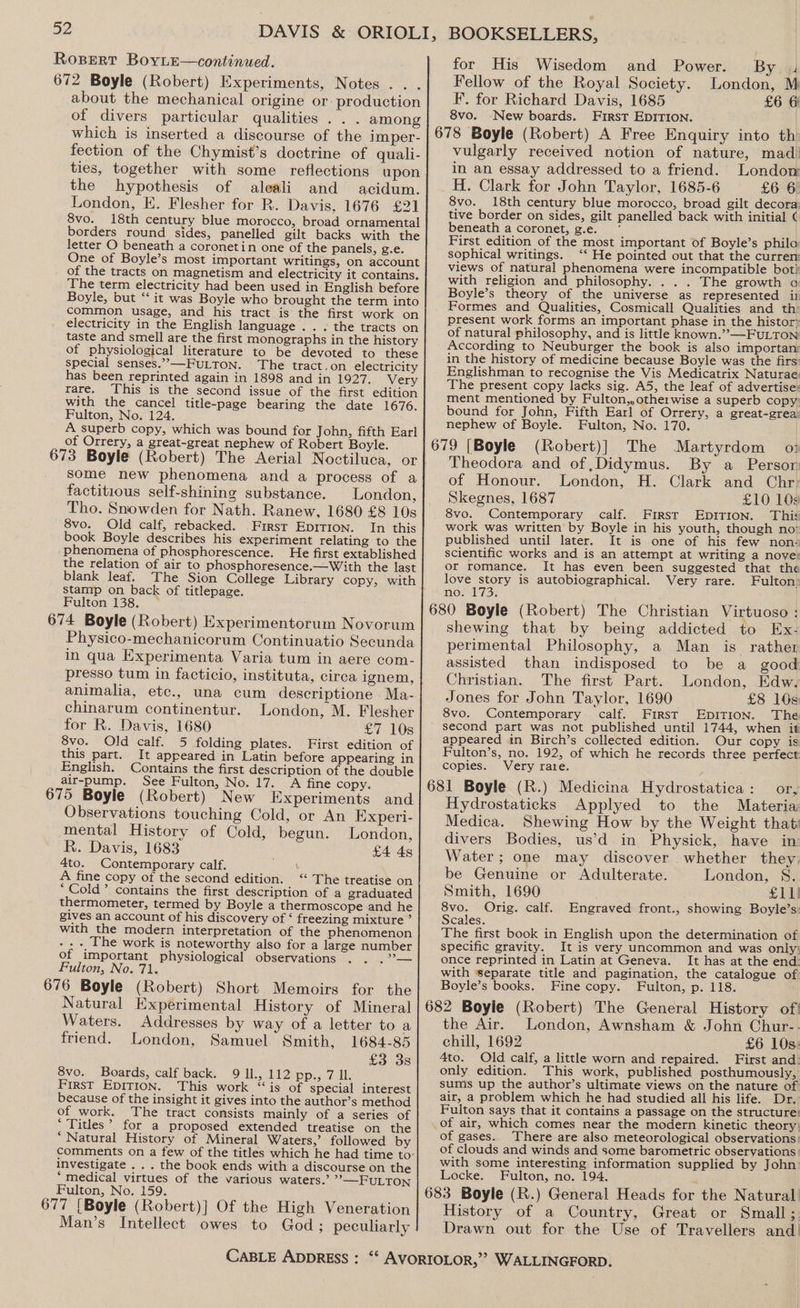 ROBERT BoyLE—continued. 672 Boyle (Robert) Experiments, Notes... about the mechanical origine or- production of divers particular qualities . . . among which is inserted a discourse of the imper- fection of the Chymist’s doctrine of quali- ties, together with some reflections upon the hypothesis of aleali and acidum. London, KE. Flesher for R. Davis, 1676 £21 8vo. 18th century blue morocco, broad ornamental borders round sides, panelled gilt backs with the letter O beneath a coronetin one of the panels, g.e. One of Boyle’s most important writings, on account of the tracts on magnetism and electricity it contains. The term electricity had been used in English before Boyle, but “it was Boyle who brought the term into common usage, and his tract is the first work on electricity in the English language . . . the tracts on taste and smell are the first monographs in the history of physiological literature to be devoted to these special senses.”,-——-FULTON. The tract.on electricity has been reprinted again in 1898 and in 1927. Very rare. This is the second issue of the first edition with the cancel title-page bearing the date 1676. Fulton, No. 124. A superb copy, which was bound for John, fifth Earl of Orrery, a great-great nephew of Robert Boyle. 673 Boyle (Robert) The Aerial Noctiluca, or some new phenomena and a process of a factitious self-shining substance. London, Tho. Snowden for Nath. Ranew, 1680 £8 10s 8vo. Old calf, rebacked. First EpITIon. In this book Boyle describes his experiment relating to the phenomena of phosphorescence. He first extablished the relation of air to phosphoresence.—With the last blank leaf. The Sion College Library copy, with stanip on back of titlepage. Fulton 138. — 674 Boyle (Robert) Experimentorum Novorum Physico-mechanicorum Continuatio Secunda in qua Experimenta Varia tum in aere com- presso tum in facticio, instituta, circa ignem, animalia, etc., una cum descriptione Ma- chinarum continentur. London, M. Flesher for R. Davis, 1680 £7 10s 8vo. Old calf. 5 folding plates. First edition of this part. It appeared in Latin before appearing in English. Contains the first description of the double air-pump. See Fulton, No. 17. A fine copy. 675 Boyle (Robert) New Experiments and Observations touching Cold, or An Experi- mental History of Cold, begun. London, R. Davis, 1683 £4 45 4to. Contemporary calf. y A fine copy of the second edition. ‘“ The treatise on * Cold’ contains the first description of a graduated thermometer, termed by Boyle a thermoscope and he gives an account of his discovery of ‘ freezing mixture ° with the modern interpretation of the phenomenon he work is noteworthy also for a large number of important physiological observations Fulton, No. 71. 676 Boyle (Robert) Short Memoirs for the Natural Experimental History of Mineral Waters. Addresses by way of a letter to a friend. London, Samuel Smith, 1684-85 £3 3s 8vo. Boards, calf back. 9 Il., 112 pp., 7 Il. First Epition. This work “is of special interest because of the insight it gives into the author’s method of work. The tract consists mainly of a series of * Titles’ for a proposed extended treatise on the ‘Natural History of Mineral Waters,’ followed by comments on a few of the titles which he had time to- investigate . . . the book ends with a discourse on the ‘medical virtues of the various waters.’ »—FULTON Fulton, No. 159. 677 [Boyle (Robert)] Of the High Veneration Man’s Intellect owes to God ; peculiarly BOOKSELLERS, for His Wisedom and Power. By 4 Fellow of the Royal Society. London, M F. for Richard Davis, 1685 £6 6 8vo. New boards. First EDITION. 678 Boyle (Robert) A Free Enquiry into th: vulgarly received notion of nature, mad) in an essay addressed to a friend. London H. Clark for John Taylor, 1685-6 £6 6: 8vo. 18th century blue morocco, broad gilt decora: tive border on sides, gilt panelled back with initial ¢ beneath a coronet, g.e. * First edition of the most important of Boyle’s philo sophical writings. ‘‘ He pointed out that the curren: views of natural phenomena were incompatible bot with religion and philosophy. . . . The growth a Boyle’s theory of the universe as represented ij Formes and Qualities, Cosmicall Qualities and th: present work forms an important phase in the histor~ of natural philosophy, and is little known.””—FULTON According to Neuburger the book is also importans in the history of medicine because Boyle was the firs: Englishman to recognise the Vis Medicatrix Naturae: The present copy lacks sig. A5, the leaf of advertise: ment mentioned by Fulton,,otherwise a superb copy: bound for John, Fifth Earl of Orrery, a great-grea: nephew of Boyle. Fulton, No. 170. 679 [Boyle (Robert)]| The Martyrdom 0; Theodora and of ,Didymus. By a Persor of Honour. London, H. Clark and Chr: Skegnes, 1687 £10 109 8vo. Contemporary calf. First EDITION. Thi< work was written by Boyle in his youth, though no* published until later. It is one of his few non- scientific works and is an attempt at writing a nove: or romance. It has even been suggested that the love story is autobiographical. Very rare. Fulton: no. 173: 680 Boyle (Robert) The Christian Virtuoso : shewing that by being addicted to Ex- perimental Philosophy, a Man is rather assisted than indisposed to be a good Christian. The first Part. London, Edw. Jones for John Taylor, 1690 £8 16s 8vo. Contemporary calf. First EDpDITION. The second part was not published until 1744, when it appeared in Birch’s collected edition. Our copy is Fulton’s, no. 192, of which he records three perfect copies. Very rate. 681 Boyle (R.) Medicina Hydrostatica: or, Hydrostaticks Applyed to the Materia: Medica. Shewing How by the Weight that divers Bodies, us’d in Physick, have in Water; one may discover whether they be Genuine or Adulterate. London, 8S. Smith, 1690 £11) 8vo. Orig. calf. Engraved front., showing Boyle’s: Scales. The first book in English upon the determination of specific gravity. It is very uncommon and was only; once reprinted in Latin at Geneva. It has at the end with separate title and pagination, the catalogue of: Boyle’s books. Fine copy. Fulton, p. 118. 682 Boyle (Robert) The General History of! the Air. London, Awnsham &amp; John Chur-. chill, 1692 £6 10s: Ato. Old calf, a little worn and repaired. First and: only edition. This work, published posthumously, sums up the author’s ultimate views on the nature of. air, a problem which he had studied all his life. Dr.’ Fulton says that it contains a passage on the structure: of air, which comes near the modern kinetic theory: of gases. There are also meteorological observations: of clouds and winds and some barometric observations: with some interesting information supplied by John: Locke. Fulton, no. 194. 683 Boyle (R.) General Heads for the Natural. History of a Country, Great or Small ;. Drawn out for the Use of Travellers and!