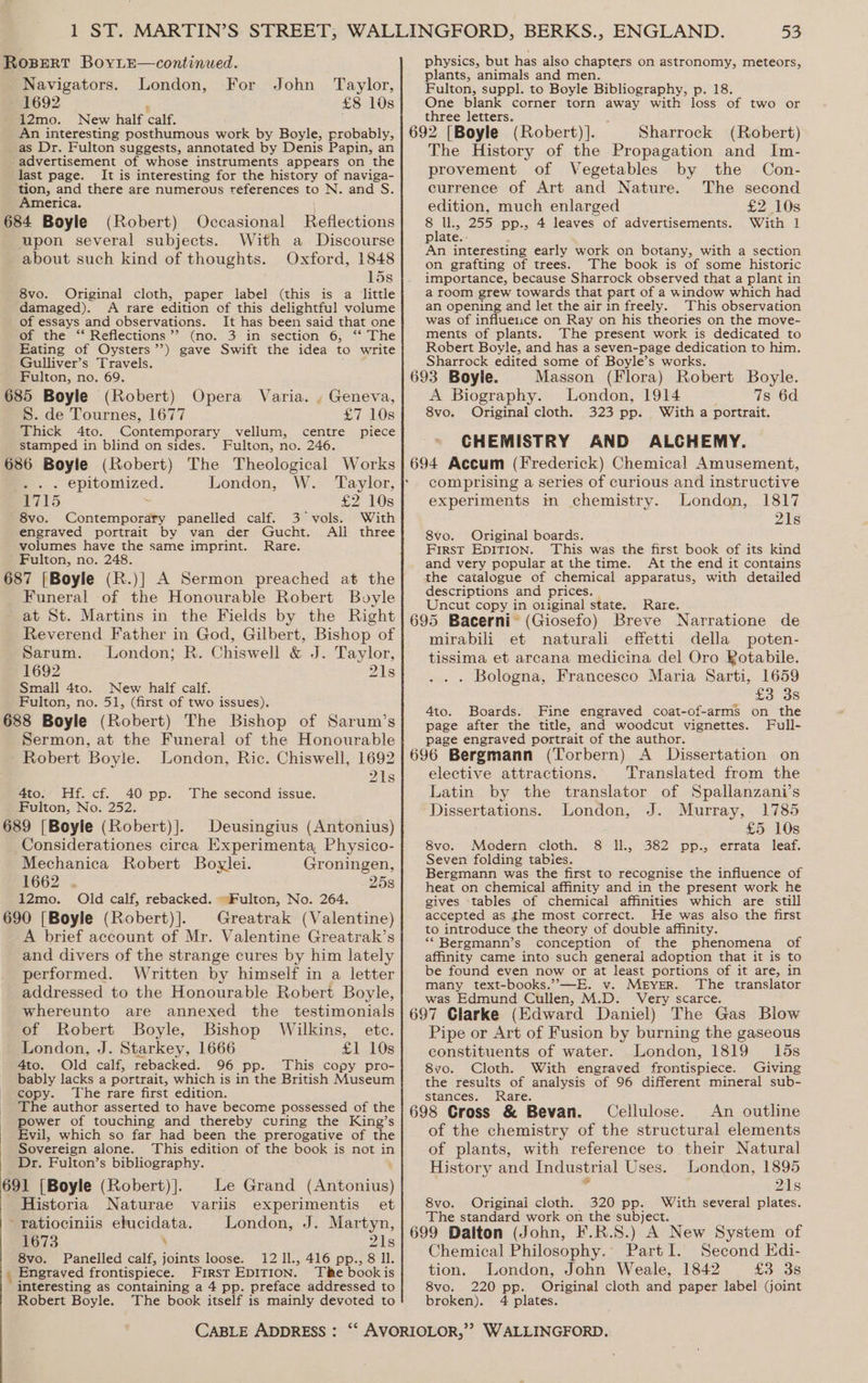 Navigators. London, For John ‘Taylor, 1692 ; £8 10s 12mo. New half calf. An interesting posthumous work by Boyle, probably, as Dr. Fulton suggests, annotated by Denis Papin, an advertisement of whose instruments appears on the last page. It is interesting for the history of naviga- ‘tion, and there are numerous réferences to N. and S. America. 684 Boyle (Robert) Occasional Reflections With a Discourse Oxford, 1848 15s Original cloth, paper label (this is a little A rare edition of this delightful volume of essays and observations. It has been said that one of the ‘‘ Reflections ’’ (no. 3 in section 6, ‘* The Eating of Oysters’’) gave Swift the idea to write Gulliver’s Travels. Fulton, no. 69. upon several subjects. about such kind of thoughts. 8vo. damaged). 685 Boyle (Robert) Opera Varia. . Geneva, S. de Tournes, 1677 £7 10s Thick Ato. Contemporary vellum, centre piece stamped in blind on sides. Fulton, no. 246. 686 Boyle (Robert) The Theological Works e.-. epitomized. London, W. Taylor, F715 : £2 10s 8vo. Contemporary panelled calf. 3 vols. With engraved portrait by van der Gucht. Ali three volumes have the same imprint. Rare. Fulton, no. 248. 687 [Boyle (R.)] A Sermon preached at the Funeral of the Honourable Robert Boyle at St. Martins in the Fields by the Right Reverend Father in God, Gilbert, Bishop of Sarum. London; R. Chiswell &amp; J. Taylor, 1692 21s Small 4to. New half calf. Fulton, no. 51, (first of two issues). 688 Boyle (Robert) The Bishop of Sarum’s Sermon, at the Funeral of the Honourable Robert Boyle. London, Ric. Chiswell, 1692 21s 4to. Hf. cf. 40 pp. The second issue. Fulton, No. 252. 689 [Boyle (Robert)].Deusingius (Antonius) Considerationes circa Experimenta Physico- Mechanica Robert Boylei. Groningen, 1662 . 25s 12mo. Old calf, rebacked. ~Fulton, No. 264. 690 [Boyle (Robert)].Greatrak (Valentine) A brief account of Mr. Valentine Greatrak’s and divers of the strange cures by him lately performed. Written by himself in a letter addressed to the Honourable Robert Boyle, whereunto are annexed the testimonials of Robert Boyle, Bishop Wilkins, ete. London, J. Starkey, 1666 £1 10s 4to. Old calf, rebacked. 96 pp. This copy pro- bably lacks a portrait, which is in the British Museum copy. The rare first edition. The author asserted to have become possessed of the - power of touching and thereby curing the King’s | Evil, which so far had been the prerogative of the _ Sovereign alone. This edition of the book is not in Dr, Fulton’s bibliography. 691 [Boyle (Robert)]._ Le Grand (Antonius) Historia Naturae variis experimentis et -ratiociniis elucidata. London, J. Martyn, 1673 \ 21s 8vo. Panelled calf, joints loose. 12 ll., 416 pp., 8 Il. Engraved frontispiece. First EDITION. The bookis interesting as containing a 4 pp. preface addressed to Robert Boyle. The book itself is mainly devoted to CABLE ADDRESS : 539 plants, animals and men. Fulton, suppl. to Boyle Bibliography, p. 18. One blank corner torn away with loss of two or three letters. 692 [Boyle (Robert)]. Sharrock (Robert) The History of the Propagation and Im- provement of Vegetables by the Con- currence of Art and Nature. The second edition, much enlarged £2 10s 8 ll., 255 pp., 4 leaves of advertisements. With 1] plate. An interesting early work on botany, with a section on grafting of trees. The book is of some historic importance, because Sharrock observed that a plant in a room grew towards that part of a window which had an opening and let the air in freely. This observation was of influeiice on Ray on his theories on the move- menis of plants. The present work is dedicated to Robert Boyle, and has a seven-page dedication to him. Sharrock edited some of Boyle’s works. 693 Boyle. Masson (Flora) Robert Boyle. A Biography. London, 1914 7s 6d 8vo. Original cloth. 323 pp. With a portrait. CHEMISTRY AND ALCHEMY. 694 Accum (Frederick) Chemical Amusement, comprising a series of curious and instructive experiments m chemistry. London, 1817 21s 8vo. Original boards. First EDITION. This was the first book of its kind and very popular at the time. At the end it contains the catalogue of chemical apparatus, with detailed descriptions and prices. Uncut copy in o1iginal state. Rare. ‘ 695 Bacerni (Giosefo) Breve Narratione de mirabili et naturali effetti della poten- tissima et arcana medicina del Oro Rotabile. . Bologna, Francesco Maria Sarti, 1659 £3 3s 4to. Boards. Fine engraved coat-of-arms on the page after the title, and woodcut vignettes. Full- page engraved portrait of the author. : 696 Bergmann (Torbern) A Dissertation on elective attractions. Translated from the Latin by the translator of Spallanzani’s Dissertations. London, J. Murray, 1785 £5 10s 8vo. Modern cloth. 8 ll, 382 pp., errata leaf. Seven folding tabies. Bergmann was the first to recognise the influence of heat on chemical affinity and in the present work he gives tables of chemical affinities which are still accepted as the most correct. He was also the first to introduce the theory of double affinity. *“*Bergmann’s conception of the phenomena of affinity came into such general adoption that it is to be found even now or at least portions of it are, in many text-books.’”—E. v. MEYER. The translator was Edmund Cullen, M.D. Very scarce. 697 Clarke (Edward Daniel) The Gas Blow Pipe or Art of Fusion by burning the gaseous constituents of water. London, 1819 15s 8vo. Cloth. With engraved frontispiece. Giving the results of analysis of 96 different mineral sub- stances. Rare. : 698 Cross &amp; Bevan. Cellulose. An outline of the chemistry of the structural elements of plants, with reference to their Natural History and Industrial Uses. London, 1895 21s 8vo. Originai cloth. 320 pp. With several plates. The standard work on the subject. 699 Dalton (John, F.R.S.) A New System of Chemical Philosophy. PartI. Second Kdi- tion. London, John Weale, 1842 £3438 8vo. 220 pp. Original cloth and paper label (joint broken). 4 plates.