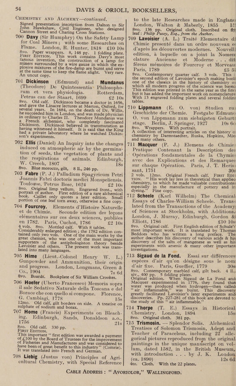 CHEMISTRY AND ALCHEMY—continued. Signed presentation inscription from Dalton to Sir John Hawkshaw, Civil Engineer, who designed Cannon Street and Charing Cross Stations. 700 Davy (Sir Humphry) On the Safety Lamp for Coal Miners; with some Researches on Flame. London, R. Hunter, 1818 £10 10s 8vo. Paper wrappers. 8, 148 pp. 1 folding plate. First Epition. This work contains Davy’s most famous invention, the construction of a lamp for miners surrounded by a wire gauze in which the ex- plosive mixtures of the fire-damp are burnt and serve at the same time to keep the flame alight. Very rare. An uncut copy. 701i Dickinson (Edmund) and Mundanus (Theodore) De Quintessentia’ Philosopho- rum et vera physiologia. Rotterdam, Petrus can der Staart, 1699 £2 10s 8vo. Old calf. Dickinson became a doctor in 1656, and gave the Linacre lectures at Merton, Oxford, for several years. _In_ 1684, on the death of Dr. Willis, he succeeded him in London, and was made physician in ordinary to Charles II. Theodore Mundanus was a_ French alchemist, who completely fascinated Dickinson. Dickinson believed in transmutation as having witnessed it himself. It is said that the King had a private laboratory where he watched Dickin- son’s experiments. 702 Ellis (Daniel) An Inquiry into the changes induced on atmospheric air by the germina- tion of seeds, the vegetation of plants and the respirations of animals. Edinburgh, W. Creech, 1807 18s 8vo. Biue morocco, gilt, 8 IL, 246 pp. 703 Fabre (P. J.) Palladium Spagyricum Petri Joannis Fabri doctoris medici Monspeliensis. Toulouse, Petrus Bose, 1624 £2 10s 8vo. Original limp vellum. Engraved front., with portrait of author. First edition of a rare alchemical book. -Caillet only quotes a later edition. Small portion of one leaf torn away, otherwise a fine copy. 704 Fourcroy. Elements d’Histoire Naturelle et de Chimie. Seconde edition des legons elémentaires sur ces deux sciences, publiées en 1782. Paris, Cuchot, 1786 £2 10s 4 vols. 8vo. Mottled calf. With 8 tables. Considerably enlarged edition 3 the 1782 edition con- tained only two vols. One of the main works by the great chemist, who was one of the most important supporters of the antiphologiston theory beside Lavoisier and others. The present work was trans- lated into many languages. 705 Hime (Lieut.-Colonel Henry = Wo.) and progress. London, Longmans, Green &amp; Co., 1904 7s 6d 8vo. Boards. Bookplate of Sir William Crookes. 706 Hoefer (Uberto Francesco) Memoria sopra il sale Sedativo Naturale della Toscana e del Borace che con quello sicompone. Florence, G. Cambiagi, 1778 15s 12mo. Old calf, gilt borders on side. A treatise on sulphate of sodium and borax. ; 707 Home (Francis) Experiments on Bleach- ing. Edinburgh, Sands, Donaldson a.o., 1756 21s 8vo. Old calf. 330 pp. FIRST EDITION. This important “ first edition was awarded a payment of £ 100 by the Board of Trustees for the improvement of Fisheries and Manufactures and was considered to have been of great benefit to this industry’? (Comrie). It was translated into French and German. 708 Liebig (Justus von) Principles of Agri- enltural Chemistry, with Special Reference to the late Researches made in ‘Englanc London, Walton &amp; Maberly, 1855 lé 8vo. 136 pp. Original cloth. Inscribed on fi¥ leaf: Philip Pusey, Esq., from the Author. 709 Lavoisier (A. L.) Traité Elementaire di Chimie presenté dans un ordre nouveau és d’apreés les découvertes modernes. Nouvell edition, a laquelle on a joint la Nemenm clature Ancienne et Moderne... dif! férens mémoires de Fourcroy et Morveau Paris, 1789 £5 55 8vo. Contemporary quarter calf. 3 vols. This i | _ the second edition of Lavoisier’s epoch making boob one of the classics in the history of chemistry o which all modern progress of the science was based! This edition was printed in the same year as the firs* but it has added the important work on nomenclature With 13 engraved folding plates and several foldins tables: 710 Lippmann (E. O. von) Studien zu) Geschichte der Chemie. Festgabe Edmunc O. von Lippmann zum siebzigsten Geburtt stage. Berlin, J. Springer, 1927 10s 6c 8vo. Wrappers. With portrait. A collection of interesting articles on the history a chemistry by Darmstaedter, Ruska, Hopkins, Mie: and many others. 711 Macquer (P. J.) Elemens de Chimie» Pratique Contenant la Description des - Opérations fondamentales de la Chymie:» avec des Explications et des Remarques sur chaque Opération. Paris, J. T. Heris: sant, 1751 309 2 vols. 12mo. Original French calf. First Epr TION. ‘* His work lay less in theoretical than appliec: chemistry, to which he made ‘valuable contributions « especially in the manufacture of pottery and ir: dyeing.”’ Fine copy. 712 Scheele (Karl Wilhelm) The Chemical Essays of Charles-William Scheele. Trans: lated from the Transactions of the Academy; of Sciences at Stockholm, with Additions. London, J. Murray, Edinburgh, Gordon &amp; Elliott, 1786 £10 10s: 8vo. Original calf. First English edition of Schule’: most important work. It is translated by Thomas Beddoes -who has written a long preface. The author describes his discovery of various acids &amp; his discovery of the salts of mangenese as well as his experiments with arsenic &amp; many other important investigations. n 713 Sigaud de la Fond. Essai sur différences: especes d’air qu’on désigne sous le nom: dair fixe. Paris, Gueffier, 1779 308% 8vo. Contemporary marbled calf, gilt back. 4 IL. xiv., 400 pp. 5 folding plates. Original edition. When Sigaud de La Fond and Macquer experimented in 1776, they found that water was produced when hydrogen—then called “air inflammable,’ was burnt. This discovery: greatly facilitated Lavoisier’s later experiments and discoveries. Pp. 227-281 of this book’ are devoted to the study of this ‘‘ air inflammable.”’ 714 Thorpe (T. E.) Essays in Historical Chemistry. London, 1894 15s: 8vo. Original cloth. 381 pp. 715 Trismosin. — Splendor Solis. Alchemical Treatises of Solomon Trismosin, Adept and Teacher of Paracelsus, including 22 alle- gorical pictures reproduced from the original paintings in the unique manuscript on vel- lum, dated 1582, in the British Museum, with introduction ... by J. K. London (ca. 1890) 12s 6d. 4to. Cloth. With the 22 plates.