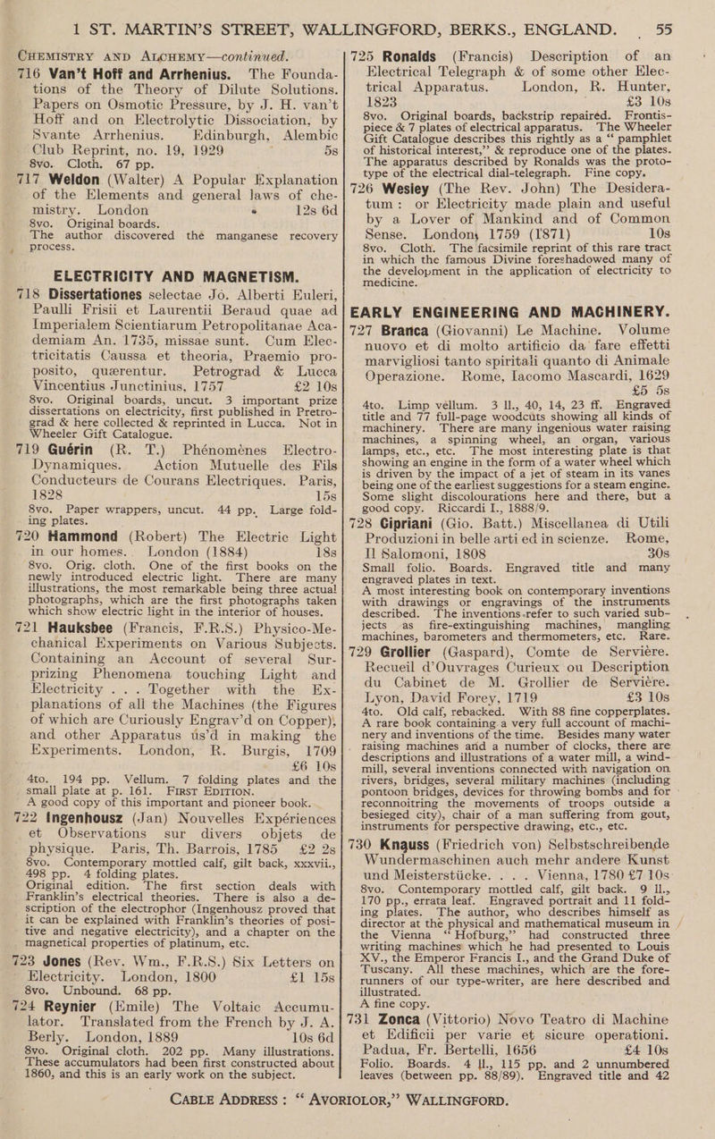 CHEMISTRY AND ALCHEMY—continued. 716 Van’t Hoff and Arrhenius. The Founda- tions of the Theory of Dilute Solutions. Papers on Osmotic Pressure, by J. H. van’t Hoff and on Electrolytic Dissociation, by Svante Arrhenius. Edinburgh, Alembic Club Reprint, no. 19, 1929 58 8vo.. Cloth. 67 pp. ; 717 Weldon (Walter) A Popular Explanation of the Elements and general laws of che- mistry. London ° 12s 6d 8vo. Original boards. The author discovered the manganese recovery process. ELECTRICITY AND MAGNETISM. 718 Dissertationes selectae Jo. Alberti Euleri, Paulli Frisii et Laurentii Beraud quae ad Imperialem Scientiarum Petropolitanae Aca- demiam An. 1735, missae sunt. Cum Elec- tricitatis Caussa et theoria, Praemio pro- posito, querentur. Petrograd &amp; Lucca Vincentius Junctinius, 1757 £2 10s 8vo. Original boards, uncut. 3 important prize dissertations on electricity, first published in Pretro- grad &amp; here collected &amp; reprinted in Lucca. Not in Wheeler Gift Catalogue. 719 Guérin (R. T.) Phénoménes Electro- Dynamiques. Action Mutuelle des Fils Conducteurs de Courans Electriques. Paris, 1828 15s 8vo. Paper wrappers, uncut. 44 pp. Large fold- ing plates. 720 Hammond (Robert) The Electric Light in our homes.. London (1884) 18s 8vo. Orig. cloth. One of the first books on the newly introduced electric light. There are many illustrations, the most remarkable being three actual photographs, which are the first photographs taken which show electric light in the interior of houses. 721 Hauksbee (Francis, F.R.S.) Physico-Me- chanical Experiments on Various Subjects. Containing an Account of several Sur- prizing Phenomena touching Light and Electricity . . . Together with the Ex- planations of all the Machines (the Figures of which are Curiously Engrav’d on Copper), and other Apparatus us’d in making the Experiments. London, R. Burgis, 1709 £6 10s 4to. 194 pp. Vellum. 7 folding plates and the small plate at p. 161. First EDITION. | A good copy of this important and pioneer book. 722 ingenhousz (Jan) Nouvelles Expériences et Observations sur divers objets de physique. Paris, Th. Barrois, 1785 £2 2s 8vo. Contemporary mottled calf, gilt back, xxxvii., 498 pp. 4 folding plates. Original edition. The first section deals with Franklin’s electrical theories. There is also a de- scription of the electrophor (Ingenhousz proved that it can be explained with Franklin’s theories of posi- tive and negative electricity), and a chapter on the magnetical properties of platinum, etc. 723 Jones (Rev. Wm., F.R.S.) Six Letters on Electricity. London, 1800 £1 15s 8vo. Unbound. 68 pp. 724 Reynier (Emile) The Voltaic Accumu- lator. Translated from the French by J. A. Berly. London, 1889 10s 6d 8vo. Original cloth, 202 pp. Many illustrations. These accumulators had been first constructed about 1860, and this is an early work on the subject. (Francis) Description of an Electrical Telegraph &amp; of some other Elec- trical Apparatus. London, R. Hunter, 1823 £3 10s 8vo. Original boards, backstrip repaired. Frontis- piece &amp; 7 plates of electrical apparatus. The Wheeler Gift Catalogue describes this rightly as a ‘‘ pamphlet of historical interest,’’ &amp; reproduce one of the plates. The apparatus described by Ronalds was the proto- type of the electrical dial-telegraph. Fine copy. tum: or Electricity made plain and useful by a Lover of Mankind and of Common Sense. London, 1759 (1871) 10s 8vo. Cloth. The facsimile reprint of this rare tract in which the famous Divine foreshadowed many of the development in the application of electricity to medicine. Volume nuovo et di molto artificio da fare effetti marvigliosi tanto spiritali quanto di Animale Operazione. Rome, lacomo meee ON S 4to. Limp vellum. 3 Il., 40, 14, 23 ff. Engraved title and 77 full-page woodcuts showing all kinds of machinery. There are many ingenious water raising machines, a spinning wheel, an organ, various lamps, etc., etc. The most interesting plate is that showing an engine in the form of a water wheel which is driven by the impact of a jet of steam in its vanes being one of the earliest suggestions for a steam engine. Some slight discolourations here and there, but a good copy. Riccardi I., 1888/9. Produzioni in belle artied in scienze. Rome, Il Salomoni, 1808 30s Small folio. Boards. Engraved title and many engraved plates in text. ‘ ; A most interesting book on contemporary inventions with drawings or engravings of the instruments described. The inventions-refer to such varied sub- jects -as_ fire-extinguishing machines, mangling machines, barometers and thermometers, etc. Rare. Recueil d’Ouvrages Curieux ou Description du Cabinet de M. Grollier de Serviere. Lyon, David Forey, 1719 £3 10s 4to. Old calf, rebacked. With 88 fine copperplates. A rare book containing.a very full account of machi- nery and inventions of the time. Besides many water raising machines and a number of clocks, there are descriptions and illustrations of a water mill, a wind- mill, several inventions connected with navigation on rivers, bridges, several military machines (including pontoon bridges, devices for throwing bombs and for » reconnoitring the movements of troops outside a besieged city), chair of a man suffering from gout, instruments for perspective drawing, etc., etc. Wundermaschinen auch mehr andere Kunst und Meisterstiicke. . . . Vienna, 1780 £7 10s: 8vo. Contemporary mottled calf, gilt back. 9 Il., 170 pp., errata leaf. Engraved portrait and 11 fold- ing plates. The author, who describes himself as director at the physical and mathematical museum in / the Vienna ‘‘ Hofburg,’’ had constructed three writing machines which he had presented to Louis XV., the Emperor Francis I., and the Grand Duke of Tuscany. All these machines, which are the fore- runners of our type-writer, are here described and illustrated. A fine copy. et Edificii per varie et sicure operationi. Padua, Fr. Bertelli, 1656 £4 10s Folio. Boards. 4 ]l., 115 pp. and 2 unnumbered leaves (between pp. 88/89). Engraved title and 42