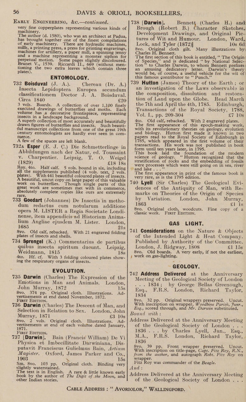very fine copperplates representing various kinds of machinery. The author (d. 1580), who was an architect at Padua, has brought together one of the finest compilations of early machinery. There are hydraulic machines, mills, a printing press, a press for printing engravings, machines for artillery, a paper mill, a spinning jenny and a machine representing a monster siphon for perpetual motion. Some pages slightly discoloured. Brunet V., 1539, Riccardi II., 669 (without men- tioning the two extra leaves which contain three plates). ENTOMOLOGY. 732 Boisduval (J. A.). Chereau (Dr. A.) Insecta Lepidoptera Europea secundum classificationem Doctor J. A. Boisduval. Circa 1840 £20 3 vols. Boards. A collection of over 1,100 finely executed drawings of butterflies and moths. Each volume has .a decorative frontispiece, representing insects in a landscape background. A superb collection of most accurately and beautifully drawn figures of butterflies and insects. Such beauti- ful manuscript collections from one of the great 19th century entomologists are hardly ever seen in com- merce. A few of the spaces are left blank. 7324 Esper (E. J. C.) Die Schmetterlinge in Abbildungen nach der Natur, ed. Toussaint v. Charpentier. Leipzig, T. O. Weigel (1829) £18 18s Roy. 4to. Half calf. 5 vols. bound in six, including all the supplements published (4 vols. text, 2 vols. plates). With 441 beautiful coloured plates of insects. A beautiful, uncut copy on large paper of this valuable work on butterflies. Though single parts of this great work are sometimes met with in commerce, absolutely complete copies like ours are extremely rare. 733 Goedart (Johannes) De Insectis in metho- dum redactus cum notularum additione opera M. LISTER a Regia Societate. Londi- nense, item appendicis ad Historiam Anima- lium Angliae ejusdem M. Lister. London, 1685 21s 8vo. Old calf, rebacked. With 21 engraved folding plates of insects and shells. 734 Sprengel (K.) Commentarius de partibus quibus insecta spiritum ducunt. Leipzig, Weidmann, 1815 18s 4to. Hf. cf. With 3 folding coloured plates show- ing the respiratory organs of insects. EVOLUTION. Emotions in Man and Animals. London, John Murray, 1872 15s 8vo. 374 pp. Original cloth. Illustrations. Ad- vertisements at end dated November, 1872. First EDITION. Selection in Relation to Sex. London, John Murray, 1871 £3 10s 8vo. 2 vols. Original cloth. Illustrations. Ad- See ecene at end of each volume dated January, First EDITION. 3 737 [Darwin]. Bain (Francis William) De Vi Physica et Imbecillitate Darwiniana, Dis- putavit Franciscus Gulielmus Bain, Artiwm Magister. Oxford, James Parker and Co., 1903 \ 15s Sm. 8vo. 103 pp. Original cloth. Binding very slightly waterstained. The text is in English. A rare &amp; little known early book by the author of The Digit of the Moon, and other Indian stories. 738 [Darwin]. Penney (Charles H.) and Brough (Robert B.) Character Sketches, Development Drawings, and Original Pic-. tures of Wit and Humour. London, Ward, Lock, and Tyler (1872)| 10s 6d: 8vo. Original cloth gilt. Many illustrations by Charles H. Bennett. The first section of this book is entitled, ‘‘ The Origin: of Species,’’ and is dedicated ‘“‘ by National Selec-. tion ”? to Charles Darwin, to whom Bennett prefixes : an amusing dedicatory letter. Darwin’s theory would be, of course, a useful vehicle for the wit of this famous contributor to ‘‘ Punch.”’ 739 Hutton (James) Theory of the Harth ; or an investigation of the Laws observable in the composition, dissolution and_ restora- tion of Land upon the Globe. Read March the 7th and April the 4th, 1785. Edinburgh, Transactions of the Royal Society, 1788, Vol. L., pp. 209-304 £7 10s 4to. Old calf, rebacked. With 2 engraved plates. The first appearance of this epoch-making work, with its revolutionary theories on geology, evolution and biology. Hutton first made it known in two papers read to the Royal Society of Edinburgh in, 1785, which appeared in the first volume of their transactions. His work was not published in book form until ten years later, in 1795. This book laid the foundation of the modern science of geology. ‘‘ Hutton recognized that the stratification of rocks and the embedding of fossils were processes which were still going on in sea, river Rand lake 53.472 The first appearance in print of the famous book is very rare, as is the 1795 edition. 740 Lyell (Sir Charles) The Geological Evi- dences of the Antiquity of Man, with Re- marks on Theories of the Origin of Species by Variation. London, John Murray, 1863 £1 Is 8vo. Original cloth, woodcuts. Fine copy of a classic work. First EDITION. GAS LIGHT. 741 Considerations on the Nature &amp; Objects of the Intended Light &amp; Heat Company. Published by Authority of the Committee. London, J. Ridgway, 1808 £1) 158 8vo. Old boards. A very early, if not the earliest, } work on _gas-lighting. ~ GEOLOGY. 742 Address Delivered at the Anniversary Meeting of the Geological Society of London ... 1834; by George Bellas Greenough, Esq., F.R.S. London, Richard Taylor, 1834 8vo. 32 pp. Original wrappers preserved. Uncut. With inscription on wrapper, Woodbine Parish, Funr., Esg., scored through, and Mr. Darwin substituted. Bound with : Address Delivered at the Anniversary Meeting of the Geological Society of London . 1836... by Charles Lyell, Jun., Esq., M.A., F.R.S.° London, | Richard - Taylor, J 1836 8vo. 39 pp. Front wrapper preserved. Uncut. With inscription on title-page, Capt. Fitz Roy, R.N., from the author, and autograph Robt. Fitz Roy on wrapper. Fitz Roy was commander of the Beagle. And : Address Delivered at the Anniversary Meeting of the Geological Society of London...