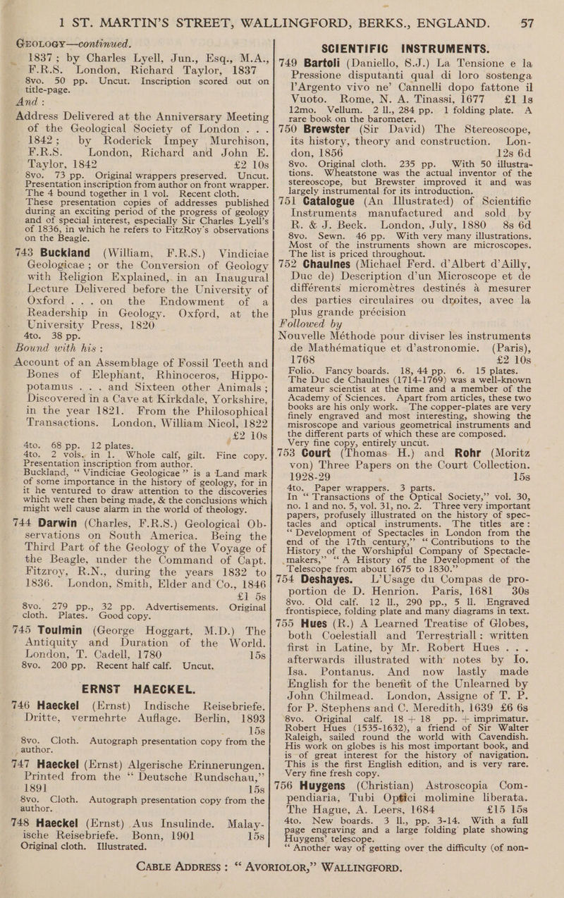 GEOLOGY—continued. 1837; by Charles Lyell, Jun., Esq., M.A., F.R.S. London, Richard Taylor, 1837 8vo. 50 pp. Uncut. Inscription scored out on title-page. And: Address Delivered at the Anniversary Meeting of the Geological Society of London .. . 1842; by Roderick Impey , Murchison, F.R.S. London, Richard and John E. Taylor, 1842 £2 10s 8vo. 73 pp. Original wrappers preserved. Uncut. Presentation inscription from author on front wrapper. The 4 bound together in 1 vol. Recent cloth. These presentation copies of addresses published during an exciting period of the progress of geology and of special interest, especially Sir Charles Lyell’s of 1836, in which he refers to FitzRoy’s observations on the Beagle. 743 Buckiand (William, F.R.S.) Vindiciae Geologicae ; or the Conversion of Geology with Religion Explained, in an Inaugural Lecture Delivered before the University of Oxford ...on the Endowment of a Readership in Geology. Oxford, at the University Press, 1820 4to. 38 pp. Bound with his : Account of an Assemblage of Fossil Teeth and Bones of Elephant, Rhinoceros, Hippo- potamus .. . and Sixteen other Animals ; Discovered in a Cave at Kirkdale, Yorkshire, in the year 1821. From the Philosophical Transactions. London, William Nicol, 1822 ,£2 10s 4to. 68pp. 12 plates. : 4to. 2 vols. in 1. Whole calf, gilt. Fine copy. Presentation inscription from author. Buckland, “ Vindiciae Geologicae”’ is a Land mark of some importance in the history of geology, for in it he ventured to draw attention to the discoveries which were then being made, &amp; the conclusions which might well cause alarm in the world of theology. 744 Darwin (Charles, F.R.S.) Geological Ob- servations on South America. Being the Third Part of the Geology of the Voyage of the Beagle, under the Command of Capt. Fitzroy, R.N., during the years 1832 to 1836. London, Smith, Elder and Co., 1846 £158 8vo. 279 pp., 32 pp. Advertisements. Original cloth. Plates. Good copy. 745 Toulmin (George Hoggart, M.D.) The Antiquity and Duration of the World. London, T. Cadell, 1780 15s 8vo. 200 pp. Recent half calf. Uncut. ERNST HAECKEL. 746 Haeckel (Ernst) Indische Reisebriefe. Dritte, vermehrte Auflage. Berlin, 1893 15s 8vo. Cloth. Autograph presentation copy from the _ author. 747 Haeckel (Ernst) Algerische Erinnerungen. Printed from the ‘“ Deutsche Rundschau,” 189] 15s 8vo. Cloth. Autograph presentation copy from the author. 748 Haeckel (Ernst) Aus Insulinde. Malay- ische Reisebriefe. Bonn, 1901 15s Original cloth. Illustrated. SCIENTIFIC INSTRUMENTS. Pressione disputanti qual di loro sostenga VP Argento vivo ne’ Cannelli dopo fattone il Vuoto. Rome, N. A. Tinassi, 1677 £1 1s 12mo. Vellum. 2 Il., 284 pp. 1 folding plate. A rare book on the barometer. its history, theory and construction. Lon- don, 1856 12s 6d 8vo. Original cloth. 235 pp. With 50 illustra- tions. Wheatstone was the actual inventor of the stereoscope, but Brewster improved it and was largely instrumental for its introduction. Instruments manufactured and sold by R. &amp; J. Beck. London, July, 1880. 8s 6d 8vo. Sewn. 46 pp. With very many illustrations, Most of the instruments shown are microscopes. The list is priced throughout. Due de) Description d’un Micrescope et de différents micrometres destinés 4 mesurer des parties circulaires ou droites, avec la plus grande précision de Mathématique et d’astronomie. (Paris), 1768 £2 10s Folio. Fancy boards. 18, 44 pp. 6. 15 plates. The Duc de Chaulnes (1714-1769) was a well-known amateur scientist at the time and a member of the Academy of Sciences. Apart from articles, these two books are his only work. The copper-plates are very finely engraved and most interesting, showing the misroscope and various geometrical instruments and the different parts of which these are composed. Very fine copy, entirely uncut. von) Three Papers on the Court Collection. 1928-29 15s 4to. Paper wrappers. 3 parts. In “‘ Transactions of the Optical Society,’’ vol. 30, no. 1 and no. 5, vol. 31, no. 2. Three very important papers, profusely illustrated on the history of spec- tacles and optical instruments. The titles are: ** Development of Spectacles in London from the end of the 17th century,’’ ‘*‘ Contributions to the History of the Worshipful Company of Spectacle- Telescope from about 1675 to 1830.” portion de D. Henrion. Paris, 1681 30s 8vo. Old calf. 12 Il, 290 pp., 5 Il. Engraved frontispiece, folding plate and many diagrams in text. both Coelestiall and ‘Terrestriall: written first in Latine, by Mr. Robert Hues... afterwards illustrated with notes by Io. Isa. Pontanus. And now lastly made English for the benefit of the Unlearned by John Chilmead. London, Assigne of T. P. for P. Stephens and C. Meredith, 1639 £6 6s 8vo. Original calf. 18 + 18 pp. + imprimatur. Robert Hues (1535-1632), a friend of Sir Walter Raleigh, sailed round the world with Cavendish. His work on globes is his most important book, and is of great interest for the history of navigation. | This is the first English edition, and is very rare. Very fine fresh copy. pendiaria, Tubi Optici molimine liberata. The Hague, A. Leers, 1684 £15 15s 4to. New boards. 3 ll, pp. 3-14. With a full page engraving and a large folding plate showing Huygens’ telescope. : ** Another way of getting over the difficulty (of non-