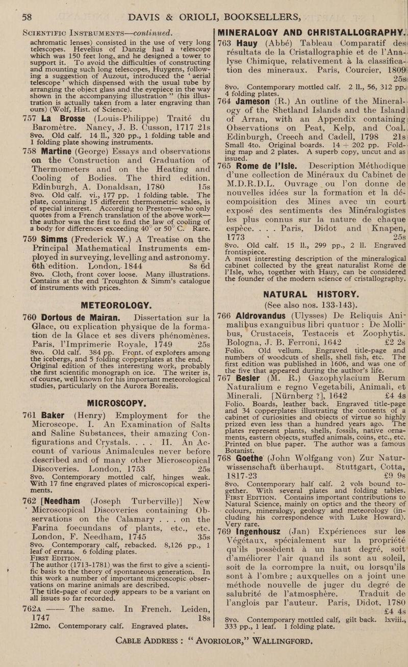 telescopes. Hevelius of Danzig had a telescope which was 150 feet long, and he designed a tower to support it. To avoid the difficulties of constructing and mounting such long telescopes, Huygens, follow- ing a suggestion of Auzout, introduced the ‘ aerial telescope’ which dispensed with the usual tube by arranging the object glass and the eyepiece in the way shown in the accompanying illustration ”’ (his illus- tration is actually taken from a later engraving than ours) (Wolf, Hist. of Science). (Louis-Philippe) Traité du Barométre. Nancy, J. B. Cusson, 1717 21s 8vo. Old calf. 14 Il., 320 pp., 1 folding table and 1 folding plate showing instruments. 758 Martine (George) Essays and observations on the Construction and Graduation of Thermometers and on the Heating and Cooling of Bodies. The third edition. Edinburgh, A. Donaldsan, 1780 15s 8vo. Old calf. vi., 177 pp. 1 folding table. The plate, containing 15 different thermometric scales, is of special interest. According to Preston—who only quotes from a French translation of the above work— the author was the first to find the law of cooling of a body for differences exceeding 40° or 50°C. Rare. 759 Simms (Frederick W.) A Treatise on the Principal Mathematical Instruments em- ployed in surveying, levelling and astronomy. 6th edition. London,. 1844 8s 6d 8vo. Cloth, front cover loose. Many illustrations. Contains at the end Troughton &amp; Simm’s catalogue of instruments with prices. METEOROLOGY. 760 Dortous de Mairan. Dissertation sur la Glace, ou explication physique de la forma- tion de la Glace et ses divers phénoménes. Paris, Imprimerie Royale, 1749 25s 8vo. Old calf. 384 pp. Front. of exploters among the icebergs, and 5 folding copperplates at the end. Original edition of thes interesting work, probably the first scientific monograph on ice. The writer is, of course, well known for his important meteorological studies, particularly on the Aurora Borealis. MICROSCOPY. 761 Baker (Henry) Employment for the Microscope. I. An Examination of Salts and Saline Substances, their amazing Con- figurations and Crystals. ... JI. An Ac- count of various Animalcules never before described and of many other Microscopical Discoveries. London, 1753 258 8vo. Contemporary mottled calf, hinges weak. With 17 fine engraved plates of microscopical experi- ments. (Joseph Turberville)] New * Microscopical Discoveries containing Ob- servations on the Calamary ... on the Farina foecundans of plants, etc., etc. London, F. Needham, 1745 35s 8vo. Contemporary calf, rebacked. 8,126 pp., 1 leaf of errata. 6 folding plates. First EDITION. The author (1713-1781) was the first to give a scienti- fic basis to the theory of spontaneous generation. In this work a number of important microscopic obser- vations on marine animals are described. The title-page of our copy appears to be a variant on all issues so far recorded. 7624 .—— The same. In French. Leiden, 1747 18s 12mo. Contemporary calf. Engraved plates. résultats de la Cristallographie et de |’ Ana-. lyse Chimique, relativement a la classifica-. tion des mineraux. Paris, Courcier, 1809) 25s: 8vo. Contemporary mottled calf. 2 ll., 56, 312 pp. 4 folding plates. ogy of the Shetland Islands and the Island) of Arran, with an Appendix containing: Observations on Peat, Kelp, and Coal. Edinburgh, Creech and Cadell, 1798 21s: Small 4to. Original boards. 14 + 202 pp. Fold-. ing map and 2 plates. A superb copy, uncut and as issued. Description Méthodique d’une collection de Minéraux du Cabinet de M.D.R.D.L. Ouvrage ou Von donne de nouvelles idées sur la formation et la. dé- compoisition des Mines avec un_ court exposé des sentiments des Minéralogistes les plus connus sur la nature de chaque espéce. ... Paris, Didot and | Knapen, 1773 . 25s 8vo. Old calf. 15 Ill., 299 pp., 2 Il. Engraved frontispiece. A most interesting description of the mineralogical cabinet collected by the great naturalist Romé de Isle, who, together with Hauy, can be considered the founder of the modern science of cristallography. NATURAL HISTORY. (See also nos. 133-143). malibus exanguibus libri quatuor: De Molh- bus, Crustaceis, Testaceis et Zoophytis. Bologna, J. B. Ferroni, 1642 £2.28 Folio. Old vellum. Engraved title-page and numbers of woodcuts of shells, shell fish, etc. The first edition was published in 1606, and was one of the five that appeared during the author’s life. Gazophylacium Rerum Naturalium e regno Vegetabili, Animali, et Minerali. [{Nirnberg ?], 1642 £4 4s Folio. Boards, leather back. Engraved title-page and 34 copperplates illustrating the contents of a cabinet of curiosities and objects of virtue so highly prized even less than a hundred years ago. The plates represent plants, shells, fossils, native orna- ments, eastern objects, stuffed animals, coins, etc., etc. The author was a famous Botanist. : Stuttgart, Cotta, £9 9s wissenschaft iiberhaupt. 1817-23 8vo. Contemporary half calf. 2 vols bound to- gether. With ‘several plates and folding tables. First EDITION. Contains important contributions to Natural Science, mainly on optics and the theory of cluding his correspondence with Luke Howard). Very rare. (Jan) Expériences sur les Végétaux, spécialement sur la _ propriété qwils possedent &amp; un haut degré, soit’ @améliorer lair quand ils sont au soleil, soit de la corrompre la nuit, ou lorsquw ils sont a Pombre ; auxquelles on a joint une méthode nouvelle de juger du degré de salubrité de Vatmosphere. Traduit de Vanglois par Vauteur. Paris, Didot, 1780  £4 45 8vo. Contemporary mottled calf, gilt back. Ixviii., 333 pp., 1 leaf. 1 folding plate.