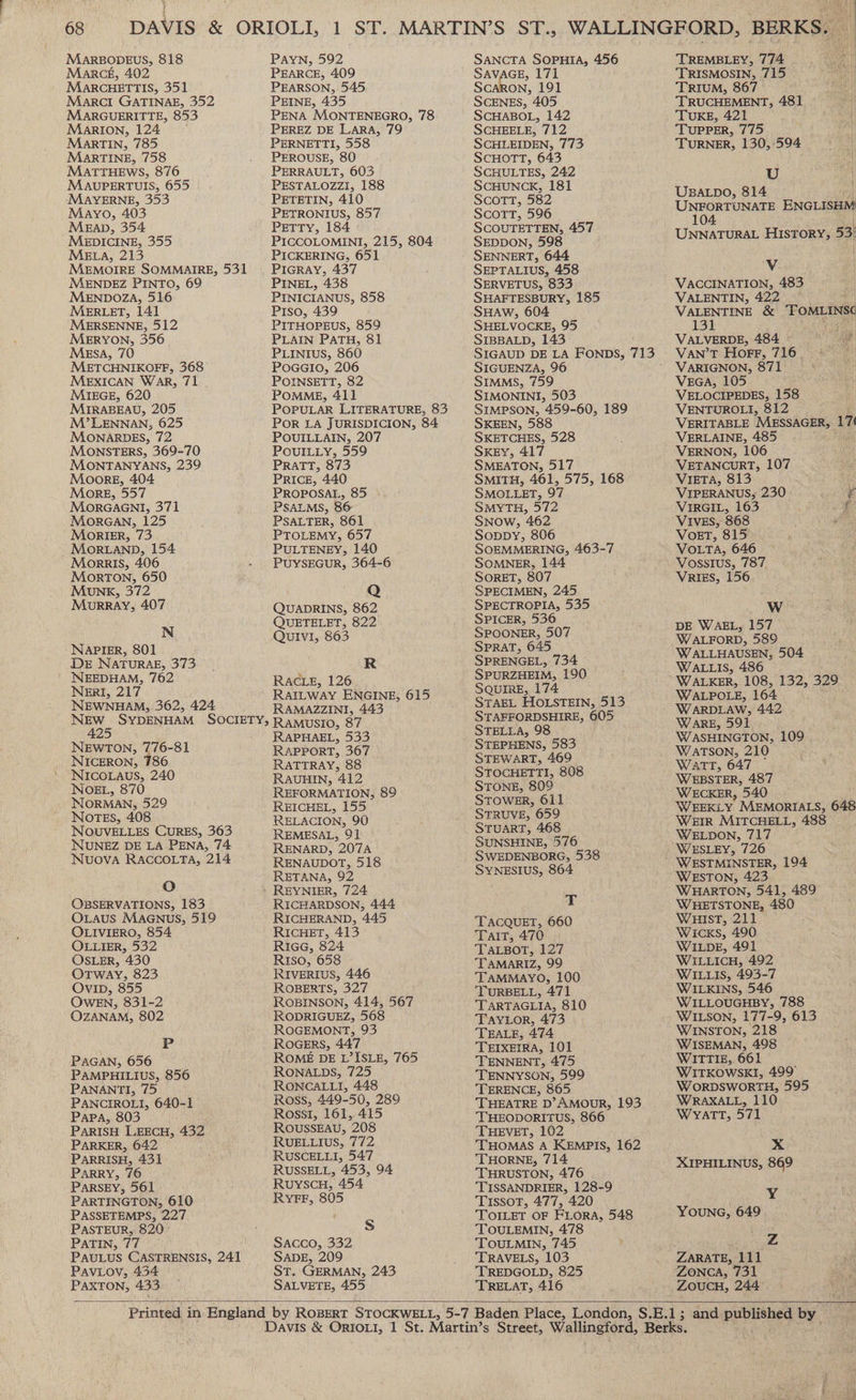 MARBODEUS, 818 Marceé, 402 MARCHETTIS, 351 Marct GATINAE, 352 MARGUERITTE, 853 Marion, 124 MarTIN, 785 MarTINE, 758 MATTHEWS, 876 MAUPERTUIS, 655 MAYERNE, 353 Mayo, 403 Meap, 354 MEDICINE, 355 MELA, 213 MENDEZ PINTO, 69 MENDOZA, 516 MERLET, 141 MERSENNE, 512 MERYON, 356 MEsA, 70 METCHNIKOFF, 368 MEXICAN WAR, 71 MIEGE, 620 MIRABEAU, 205 M’LENNAN, 625 MONARDES, 72 MONSTERS, 369-70 MONTANYANS, 239 Moore, 404 More, 557 MorRGAGNI, 371 MorGAN, 125 MorIErR, 73 MoORLAND, 154 Morris, 406 MorTON, 650 MuNK, 372 MourRRAY, 407 N NAPIER, 801 DE NATURAE, 373 NEEDHAM, 762 NerI, 217 NEWNHAM, 362, 424 NEWTON, 776-81 NICERON, 786 NICOLAUS, 240 NOEL, 870 NORMAN, 529 Notes, 408 NOUVELLES CURES, 363 NUNEZ DE LA PENA, 74 NUOVA RACCOLTA, 214 Oo OBSERVATIONS, 183 Ovaus MAGNUS, 519 OLIVIERO, 854 OLLIER, 532 OSLER, 430 OTWAY, 823 Ovip, 855 OWEN, 831-2 OZANAM, 802 P PAGAN, 656 PAMPHILIUS, 856 PANANTI, 75 PANCIROLI, 640-1 Papa, 803 PARISH LEECH, 432 PARKER, 642 PARRISH, 431 Parry, 76 PaRSEY, 561 PARTINGTON, 610 PASSETEMPS, 227 PASTEUR, 820° PATIN, 77 PAULUS CASTRENSIS, 241 Paviov, 434 PAXTON, 433 PaAYN, 592 PEARCE, 409 PEARSON, 545 PEINE, 435 PENA MONTENEGRO, 78 PEREZ DE LARA, 79 PERNETTI, 558 PEROUSE, 80 PERRAULT, 603 PESTALOZZI, 188 PETETIN, 410 PETRONIUS, 857 PETTY, 184 PICCOLOMINI, 215, 804 PICKERING, 651 PIGRAY, 437 PINEL, 438 PINICIANUS, 858 Piso, 439 PITHOPEUS, 859 PLAIN PATH, 81 PLINIUS, 860 POGGIO, 206 POINSETT, 82 POMME, 411 POPULAR LITERATURE, 83 POR LA JURISDICION, 84 POUILLAIN, 207 POUILLY, 559 PRATT, 873 PRICE, 440 PROPOSAL, 85 PSALMS, 86 PSALTER, 861 PTOLEMY, 657 PULTENEY, 140 PUYSEGUR, 364-6 Q QUADRINS, 862 QUETELET, 822 Quivi, 863 R RAcLE, 126 RatLway ENGINE, 615 RAMAZZINI, 443 RAMUSIO, 87 RAPHAEL, 533 RAPPORT, 367 RATTRAY, 88 RAUHIN, 412 REFORMATION, 89 REICHEL, 155 RELACION, 90 REMESAL, 91 RENARD, 207A RENAUDOT, 518 RETANA, 92 RICHARDSON, 444 RICHERAND, 445 RICHET, 413 RiGG, 324 RIso, 658 RIVERIUS, 446 ROBERTS, 327 ROBINSON, 414, 567 RODRIGUEZ, 568 ROGEMONT, 93 ROGERS, 447 ROME DE L’ISLE, 765 RONALDS, 725 RONCALLI, 448 Ross, 449-50, 289 Rossi, 161, 415 ROUSSEAU, 208 RUELLIUS, 772 RUSCELLI, 547 RUSSELL, 453, 94 RuyscuH, 454 RyYFF, 805 S Sacco, 332 SADE, 209 ST. GERMAN, 243 SALVETE, 455 SANCTA SOPHIA, 456 SAVAGE, 171 Scaron, 191 SCENES, 405 SCHABOL, 142 SCHEELE, 712 SCHLEIDEN, 773 SCHOTT, 643 SCHULTES, 242 SCHUNCK, 181 Scott, 582 ScoTT, 596 SCOUTETTEN, 457 SEDDON, 598 SENNERT, 644 SEPTALIUS, 458 SERVETUS, 833 SHAFTESBURY, 185 SHAW, 604 SHELVOCKE, 95 SIBBALD, 143 SIGUENZA, 96 SIMMS, 759 SIMONINI, 503 SIMPSON, 459-60, 189 SKEEN, 588 SKETCHES, 528 SKEY, 417 SMEATON, 517 SMITH, 461, 575, 168 SMOLLET, 97 SMYTH, 572 SNow, 462 Soppy, 806 SOEMMERING, 463-7 SOMNER, 144 SORET, 807 SPECIMEN, 245 SPECTROPIA, 535 SPICER, 536 SPOONER, 507 SPRAT, 645 SPRENGEL, 734 SPURZHEIM, 190 SQUIRE, 174 STAEL HOLSTEIN, 513 STAFFORDSHIRE, 605 STELLA, 98 STEPHENS, 583 STEWART, 469 STOCHETTI, 808 STONE, 809° STOWER, 611 STRUVE, 659 STUART, 468 SUNSHINE, 976 SWEDENBORG, 538 SYNESIUS, 864 T TACQUET, 660 Tait, 470 TALBOT, 127 TAMARIZ, 99 TAMMAYO, 100 TURBELL, 471 TARTAGLIA, 810 TAYLOR, 473 TEALE, 474 TEIXEIRA, 101 TENNENT, 475 TENNYSON, 599 TERENCE, 865 THEATRE D’AMOUR, 193 THEODORITUS, 866 THEVET, 102 THOMAS A KEMPIS, 162 THORNE, 714 THRUSTON, 476 TISSANDRIER, 128-9 Tissot, 477, 420 TOILET OF FLORA, 548 TOULEMIN, 478 TOULMIN, 745 TRAVELS, 103 TREDGOLD, 825 TRELAT, 416 TREMBLEY, 774 TRISMOSIN, 715 TRIUM, 867 TRUCHEMENT, 481 TUKE, 421 TUPPER, 775 TURNER, 130, 594 U | UBALDO, 814 UNFORTUNATE ENGLISHM 104 UNNATURAL HISTORY, 53: ‘Vv VACCINATION, 483 VALENTIN, 422 — VALENTINE &amp; ToMLINs¢ 131 VALVERDE, 484 VAN’T Horr, 716. VARIGNON, 87 1 VecaA, 105 VELOCIPEDES, 158 VENTUROLI, 812 : VERITABLE MESSAGER, ok VERLAINE, 485 VERNON, 106 VETANCURT, 107 VIETA, 813 VIPERANUS, 230 z VIRGIL, 163 i¢: VIVES, 868 Ps) VOoET, 815 VOLTA, 646 ‘* VRIES, 156 Ww DE WAEL, 157 WALFORD, 589 W ALLHAUSEN, 504 WALLIS, 486 WALKER, 108, 132, 329 WALPOLE, 164 WARDLAW, 442 WAarE, 591 WASHINGTON, 109 WATSON, 210 WATT, 647 WEBSTER, 487 WECKER, 540 WEEKLY. MEMORIALS, 648 WEIR MITCHELL, 488 WELDON, 717 WESLEY, 726 WESTMINSTER, 194 WESTON, 423 WHARTON, 541, 489 WHETSTONE, 480 WHIST, 211 Wicks, 490 WILDE, 491 WILLICH, 492 WILLIS, 493-7 WILKINS, 546 WILLOUGHBY, 788 WILSON, 177-9, 613 WINSTON, 218 WISEMAN, 498 WITTIE, 661 WITKOWSKI, 499° WORDSWORTH, 595 WRAXALL, 110 Wyatt, 571 x XIPHILINUS, 869 Y YOUNG, 649 Z ZARATE, 111 ZONCA, 731 ZoucH, 244