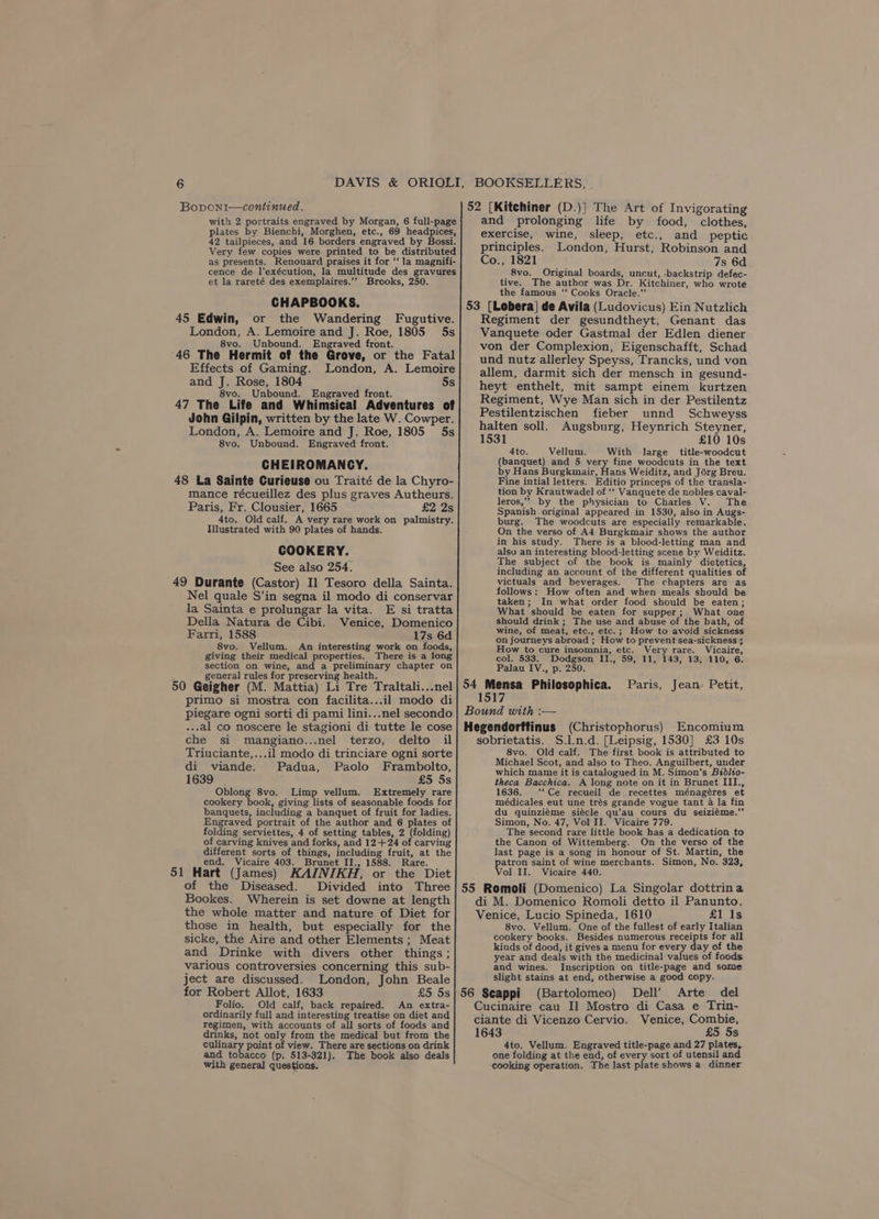Bopvoni—continued. with 2 portraits engraved by Morgan, 6 full-page plates by Bienchi, Morghen, etc., 69 headpices, 42 tailpieces, and 16 borders engraved by Bossi. Very few copies were printed to be distributed as presents. Renouard praises it for ‘‘ la magnifi- cence de l’exécution, la multitude des gravures et la rareté des exemplaires.’’ Brooks, 250. CHAPBOOKS. 45 Edwin, or the Wandering Fugutive. London, A. Lemoire and J. Roe, 1805 5s 8vo. Unbound. Engraved front. 46 The Hermit of the Grove, or the Fatal Effects of Gaming. London, A. Lemoire and J. Rose, 1804 5s 8vo. Unbound. Engraved front. 47 The Life and Whimsical Adventures of John Gilpin, written by the late W. Cowper. London, A. Lemoire and J. Roe, 1805 5s 8vo. Unbound. Engraved front. CHEIROMANCY. 48 La Sainte Curieuse ou Traité de la Chyro- mance récueillez des plus graves Autheurs. Paris, Fr. Clousier, 1665 £2 2s 4to. Old calf. A very rare work on palmistry. Hlustrated with 90 plates of hands. COOKERY. See also 254. 49 Durante (Castor) Il Tesoro della Sainta. Nel quale S’in segna il modo di conservar la Sainta e prolungar la vita. E si tratta Della Natura de Cibi. Venice, Domenico Farri, 1588 17s 6d 8vo. Vellum. An interesting work on foods, giving their medical properties. There is a long section on wine, and a preliminary chapter on general rules for preserving health. 50 Geigher (M. Mattia) Li Tre Traltali...nel primo si mostra con facilita...il modo di piegare ogni sorti di pami lini...nel secondo --.al co noscere le stagioni di tutte le cose che si mangiano...nel terzo, delto il Triuciante,...il modo di trinciare ogni sorte di viande. Padua, Paolo Frambolto, 1639 £5 5s Oblong 8vo. Limp vellum. Extremely rare cookery book, giving lists of seasonable foods for banquets, including a banquet of fruit for ladies. Engraved portrait of the author and 6 plates of folding serviettes, 4 of setting tables, 2 (folding) of carving knives and forks, and 12+24 of carving different sorts of things, including fruit, at the end. Vicaire 403. Brunet II., 1588. Rare. 51 Hart (James) KAINIKH, or the Diet of the Diseased. Bookes. Wherein is set downe at length the whole matter and nature of Diet for those in health, but especially for the sicke, the Aire and other Elements; Meat and Drinke with divers other things ; various controversies concerning this sub- ject are discussed. London, John Beale for Robert Allot, 1633 Folio. Old calf, back repaired. An extra- ordinarily full and interesting treatise on diet and regimen, with accounts of all sorts of foods and drinks, not only from the medical but from the ey point of view. There are sections on drink and tobacco (p. 513-321). The book also deals with general questions. 52 (Kitchiner (D.)] The Art of Invigorating and prolonging life by food, clothes, exercise, wine, sleep, etc., and peptic principles. London, Hurst, Robinson and Co., 1821 7s 6d 8vo. Original boards, uncut, -backstrip defec- tive. The author was Dr. Kitchiner, who wrote the famous ‘‘ Cooks Oracle.” 53 [Lobera] de Avila (Ludovicus) Ein Nutzlich Regiment der gesundtheyt, Genant das Vanquete oder Gastmal der Edlen diener von der Complexion, Eigenschafft, Schad und nutz allerley Speyss, Trancks, und von allem, darmit sich der mensch in gesund- heyt enthelt, mit sampt einem kurtzen Regiment, Wye Man sich in der Pestilentz Pestilentzischen fieber unnd Schweyss halten soll. Augsburg, Heynrich Steyner, 1531 £10 10s 4to. Vellum. With large title-woodcut (banquet) and 5 very fine woodcuts in the text by Hans Burgkmair, Hans Weiditz, and Jérg Breu. Fine intial letters. Editio princeps of the transla- tion by Krautwadel of ‘‘ Vanquete de nobles caval- leros,” by the physician to Charles V. The Spanish original appeared in 1530, also in Augs- burg. The woodcuts are especially remarkable. On the verso of A4 Burgkmair shows the author in his study. There is a blood-letting man and alsu an interesting blood-letting scene by Weiditz. The subject of the book is mainly dietetics, including an account of the different qualities of victuals and beverages. The chapters are as follows: How often and when meals should be taken; In what order food should be eaten; What should be eaten for supper; What one should drink ; The use and abuse of the bath, of wine, of meat, etc., etc.; How to avoid sickness on journeys abroad ; How to prevent sea-sickness 3 How to cure insomnia, etc. Very rare. Vicaire, col. 533. Dodgson II., 59, 11, 143, 13, 110, 6. Palau IV., p. 250. 54 Mensa Philosophica. Paris, Jean: Petit, 1517 Bound with :-— Hegendorffinus (Christophorus) Encomium sobrietatis. S.l.n.d. [Leipsig, 1530] £3 10s 8vo. Old calf. The first book is attributed to Michael Scot, and also to Theo. Anguilbert, under which mame it is catalogued in M. Simon’s Béblio- theca Bacchica. A long note on it in Brunet III., 1636. ‘‘Ce recueil de recettes ménagéres et médicales eut une trés grande vogue tant 4 la fin du quinziéme siécle qu’au cours du seiziéme.”’ Simon, No. 47, Vol II. Vicaire 779. The second rare little book has a dedication to the Canon of Wittemberg. On the verso of the last page is a song in honour of St. Martin, the patron saint of wine merchants. Simon, No. 323, Vol II. Vicaire 440. di M. Domenico Romoli detto il Panunto. Venice, Lucio Spineda, 1610 £1 Is 8vo. Vellum. One of the fullest of early Italian cookery books. Besides numerous receipts for all kinds of dood, it gives a menu for every day of the year and deals with the medicinal values of foods and wines. Inscription on title-page and some slight stains at end, otherwise a good copy. (Bartolomeo) Dell’ Arte del Cucinaire cau Il] Mostro di Casa e Trin- ciante di Vicenzo Cervio. Venice, Combie, 1643 £5 5s 4to. Vellum. Engraved title-page and 27 plates, one folding at the end, of every sort of utensil and cooking operation. The last plate shows a dinner