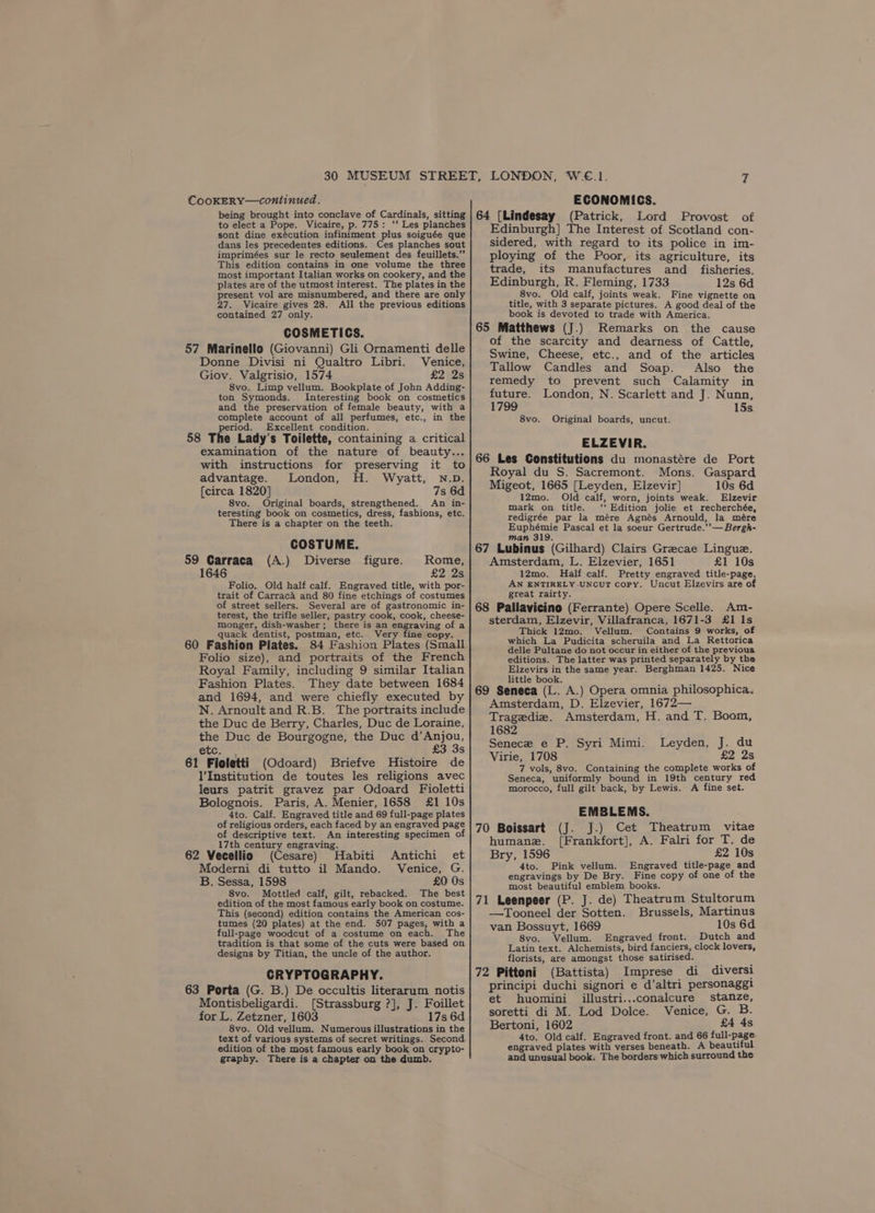 CooKERY—continued. being brought into conclave of Cardinals, sitting to elect a Pope. Vicaire, p. 775: ‘‘ Les planches sont dine exécution infiniment plus soiguée que dans les precedentes editions. Ces planches sout imprimées sur le recto seulement des feuillets.” This edition contains in one volume the three most important Italian works on cookery, and the plates are of the utmost interest. The plates in the present vol are misnumbered, and there are only 27. Vicaire gives 28. All the previous editions contained 27 only. COSMETICS. 57 Marinello (Giovanni) Gli Ornamenti delle Donne Divisi ni Qualtro Libri. Venice, Giov. Valgrisio, 1574 £2 2s 8vo. Limp vellum. Bookplate of John Adding- ton Symonds. Interesting book on cosmetics and the preservation of female beauty, with a complete account of all perfumes, etc., in the period. Excellent condition. — . Bs 58 The Lady’s Toilette, containing a critical examination of the nature of beauty... with instructions for preserving it to advantage. London, H. Wyatt, N.D. [circa 1820] 7s 6d 8vo. Original boards, strengthened. An in- teresting book on cosmetics, dress, fashions, etc. There is a chapter on the teeth. COSTUME. 59 Garraca (A.) Diverse figure. Rome, £2 2s 1646 Folio. Old half calf. Engraved title, with por- trait of Carraca and 80 fine etchings of costumes of street sellers. Several are of gastronomic in- terest, the trifle seller, pastry cook, cook, cheese- monger, dish-washer; there is an engraving of a quack dentist, postman, etc. Very fine copy. 60 Fashion Plates. 84 Fashion Plates (Small Folio size), and portraits of the French Royal Family, including 9 similar Italian Fashion Plates. They date between 1684 and 1694, and were chiefly executed by N. Arnoult and R.B. The portraits include the Duc de Berry, Charles, Duc de Loraine, the Duc de Bourgogne, the Duc d’Anjou, etc. . £3 3s 61 Fioletti (Odoard) Briefve Histoire de V'Institution de toutes les religions avec leurs patrit gravez par Odoard Fioletti Bolognois. Paris, A. Menier, 1658 £1 10s 4to. Calf. Engraved title and 69 full-page plates of religious orders, each faced by an engraved page of descriptive text. An interesting specimen of 17th century engraving. 62 Vecellio (Cesare) Habiti Antichi et Moderni di tutto il Mando. Venice, G. B. Sessa, 1598 £0 Os 8vo. Mottled calf, gilt, rebacked. The best edition of the most famous early book on costume. This (second) edition contains the American cos- tumes (20 plates) at the end. 507 pages, with a full-page woodcut of a costume on each. The tradition is that some of the cuts were based on designs by Titian, the uncle of the author. CRYPTOGRAPHY. 63 Porta (G. B.) De occultis literarum notis Montisbeligardi. [Strassburg ?], J. Foillet for L. Zetzner, 1603 17s 6d 8vo. Old vellum. Numerous illustrations in the text of various systems of secret writings. Second edition of the most famous early book on crypto- graphy. There is a chapter on the dumb. ECONOMICS. 64 {Lindesay (Patrick, Lord Provost of Edinburgh] The Interest of Scotland con- sidered, with regard to its police in im- ploying of the Poor, its agriculture, its trade, its manufactures and _ fisheries. Edinburgh, R. Fleming, 1733 12s 6d 8vo. Old calf, joints weak. Fine vignette on title, with 3 separate pictures. A good deal of the book is devoted to trade with America. 65 Matthews (J.) Remarks on the cause of the scarcity and dearness of Cattle, Swine, Cheese, etc., and of the articles Tallow Candles and Soap. Also the remedy to prevent such Calamity in future. London, N. Scarlett and J. Nunn, 1799 15s 8vo. Original boards, uncut. ELZEVIR. 66 Les Constitutions du monastére de Port Royal du S. Sacremont. Mons. Gaspard Migeot, 1665 [Leyden, Elzevir] 10s 6d 12mo. Old calf, worn, joints weak. Elzevir mark on title. ‘‘ Edition jolie et recherchée, redigrée par la mére Agnés Arnould, la mére Euphémie Pascal et la soeur Gertrude.’’— Bergh- man 319. ; ‘ 67 Lubinus (Gilhard) Clairs Grecae Lingue. Amsterdam, L. Elzevier, 1651 £1 10s 12mo. Half calf. Pretty engraved title-page. AN ENTIRELY UNCUT copy. Uncut Elzevirs are of great rairty. 68 Pallavicino (Ferrante) Opere Scelle. Am- sterdam, Elzevir, Villafranca, 1671-3 £1 1s Thick 12mo. Vellum. Contains 9 works, of which La Pudicita scheruila and La Rettorica delle Pultane do not occur in either of the previous editions. The latter was printed separately by the Elzevirs in the same year. Berghman 1425. Nice little book. i ‘ : 69 Seneca (L. A.) Opera omnia philosophica. Amsterdam, D. Elzevier, 1672— Tragedie. Amsterdam, H. and T. Boom, 1682 Senece e P. Syri Mimi. Leyden, J, du Virie, 1708 £2 2s 7 vols, 8vo. Containing the complete works of Seneca, uniformly bound in 19th century red morocco, full gilt back, by Lewis. A fine set. EMBLEMS. 70 Boissart (J. J.) Cet Theatrum vitae humane. [Frankfort], A. Falri for T. de Bry, 1596 £2 10s 4to. Pink vellum. Engraved title-page and engravings by De Bry. Fine copy of one of the most beautiful emblem books. 71 Leenpeer (P. J. de) Theatrum Stultorum —Tooneel der Sotten. Brussels, Martinus van Bossuyt, 1669 10s 6d 8vo. Vellum. Engraved front. Dutch and Latin text. Alchemists, bird fanciers, clock lovers, florists, are amongst those satirised. 72 Pittoni (Battista) Imprese di diversi principi duchi signori e d’altri personagg} et huomini illustri...conalcure stanze, soretti di M. Lod Dolce. Venice, G. B. Bertoni, 1602 £4 4s 4to. Old calf. Engraved front. and 66 full-page engraved plates with verses beneath. A beautiful and unusual book. The borders which surround the