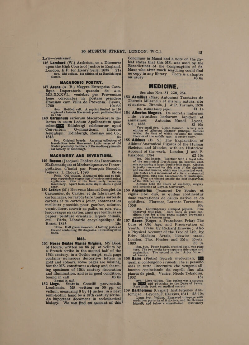 Law—continued. 146 Lambard (W.) Archeion, or a Discourse upon the High Courts of Justice in England. London, E.P. for Henry Seile, 1635 21s 8vo. Old vellum, Ist edition of an English legal assic. MACARONIC POETRY. 147 Arena (A. B.) Megyra Entreprisa Cato- lique Imperatoris quando de a.D. MD.XXXVI., veniebat per Provensam bene corronatus in postam prendere Fransam cum Villis de Provensa. Lyons, 1760 10s 6d 8vo. Mottled calf. A reprint limited to 150 ere “ a famous Macaronic poem, published first 148 Carminum rariorum Macaronicorum de- lectus in usum Lodum Apollinarium quae solenofii Edinburgi celebrantur apud Conventum Gymnasticum filiorum ihe, Edinburgh, Ramsay and Co., 181 6 8vo. Original boards. Amusing collection of translations into Marcaronic Latin verse of old Scotch poems by members of the medico-gymnasti- cal society of Edinburgh. MACHINERY. AND INVENTIONS. 149 Besson (Jacques) Théatre des Instrumens Mathematiques et Mechaniques avec I’inter- prétation d’icelui par Frangois Beroald. Geneva, J. Chouet, 1596 £4 4s Folio. Old vellum. Engraved title and 60 full- page copperplate engravings of various mechanical appliances. One of the finest early books on machinery. Apart from some slight stains a good copy. 150 Lebrun (M.) Nouveau Manuel Complet du Cartonnier, du Cartier, et du fabricauvt de cartonnages, oul’artde faire toutes sortesde cartons et de cartes a jouer, contenant les meilleurs procédés pour gaufoer, colorier, vernir, dorer, couvrir en pailie, en soie, etc., lesouvrages en carton, ainsi que lesfleurs en papier, peinture orientale, laques chinois, etc. Paris, Librairie encyclopédique de Roret, 1845 15s 12mo. Half green morocco. 4 folding plates at ve eos containing 139 diagrams. Interesting little ook. MSS. 151 Horae Beatae Mariae Virginis. MS. Book of Hours, written on 86 pp. of vellum by a French scribe in the second half of the 15th century, in a Gothic script, each page contains numerous decorative letters in gold and colours, some pages are missing, but the MS. constitutes a cheap and charm- ing specimen of 15th century decoration and illumination, and is in good condition, bound in calf £6 6s Bound in calf. 152 Liege. Statuta Concilii provincialis Leodiensis. MS. written on 50 pp. of vellum, measuring 6 by 4} inches, in a neat semi-Gothic hand bya 13th century scribe. An important document in ecclesiastical history. We can find no account of this 13 Concilium in Mansi and a note on the fly- leaf states that this MS. was used by the Benedictines of the Congreagtion of St. Maur who after much searching could find no copy in any library. There isa chapter on usury £6 6s MEDICINE. See also Nos. 51, 228, 254. 153 Aemilius (Marc Antonius) Tractatus de Thermis Milzanelli et illarum natura, situ et nuriera. Brecsia, J. &amp; P. Turlinis, 1576 4to. Italian fancy paper. £1 1s 154 Albertus Magnus. De secretis mulierum -.de virtutibus herbarum, lapidum et animalium. Antonius Mundi. Lyons, S.n., 1553 £1 10s Very small 8vo. Citron morocco. A very rare edition of Albertus Magnus’ principal medical works, the first of which resumes the sexual theories of the middle ages. A pretty copy. 155 Albinus (B. S.) The Explanation of Albinus’Anatonical Figures of the Human Skeleton and Muscles, with an Historical Account of the work. London, J. and P. Knapton, 1754 £2 10s 4to. Old boards. Together with a royal foloi of the anatomical illustrations (in boards), each one occupying a large, double-folio page. Albinus is justly renowned for this atlas of the skeleton and skeletal muscles, which was his principal work. The plates are a monument of artistic anatomical illustration, with fine backgrounds of landscapes, etc. They are classed among the best engravings of the 18th century. Albinus held the chairs of anatomy, surgery and medicine at Leyden University. 156 Argenterius (Joannes) De Sonino et vigilia libri duo, in quibus continentur duae tractationes de calido nativo et de spiritibus. Florence, Lorenzo Torrentino, 1556 30s 4to. Contemporary stamped pigskin. Fine engraved title-page. Rare book in good con- dition (but for a few pages slightly browned) ; printed by a famous press. 157 Bacen (Roger, a Franciscan Friar) The Cure of Old Age, and Preservation of Youth. Trans. by Richard Browne; Also a Physical Account of the Tree of Life, by Edw. Madeira Arrais, likewise trans. London, Tho. Flesher and Edw. Evets. 1683 £3 3s Sm. 8vo. Paper boards, cracked back, one page torn. The two works have separate title-pages and pagination. _ The second is the ‘ Arbor Vitae’’ of Arroés. : : : 158 Bairo (Pietro) Secreti medecinali, Jj quali si contengono i rimedii che si pessono usas in tutte l’insermita che vengono all’ huomo coninciando da capelli fino alla pianta de piedi. Venice, Nicolo Tebaldini, 1602 15s 8vo. Limp vellum. The author was a surgeon in and physician to the Duke of Savoy. Rare little book on medical secrets. 159 Bartholinus (Caspar) Institutiones Ana- tomicae. Leyden, F.Hackius, 1641 £3 10s Large 8vo. Vellum. Engraved title-page with medallion portrzits of 8 doctors, and Bartholinus himself, and below a consultation. Extremely