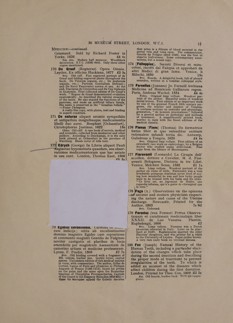 i} MEpIcINE—continued. Grismand. Sold by Richard Foster in Yorke, 1626 : £4 4s Sm. 4to. Modern half morocco. Woodblock decoration. S.T.C. (1926) 6441. Only three other copies mentioned. 170 De Graaf (Regnerus) Opera Omnia. Leyden, Ex officina Hackiana, 1677 £3 3s 8vo. Old calf. Fine engraved portrait of de Graaf and folding engraved plates throughout the book. De Virorum organis, etc.; De mulierum organis, etc.; Partium Genitalium Defensio; and De Succi Pancreatici natura et usu. At the end, Tractatus de Clysteribus and De Usu Siphonis in Anatomia. First collected edition of De Graaf’s work. ‘‘ Regner de Graaf demonstrated ovulation anatomically...he described the tubular structure of the testis. He also stucied the functions of the pancreas, and made an artificial biliary fistula. His name is preserved in the ‘‘ Graafian follicle.” —Power-Thompson. A really fine copy, with plates, text and binding in superb condition. 171 De naturae aliquot arcanis sympathiis et antipathiis insignibusque medicamentis libelli duo aurei. Bosphori [Ochsenfurt], Christophorus Justinus, 1622 12mo. Old calf. A rare book of secrets, medical and scientific, collected from mediaeval and other authors. According to Deschamps, it is the only book printed at Ochsenfurt in the province of Nurzburg. Blank cover of title torn. 172; Edrych (George) In Libros aliquot Pauli ~Aeginetae hyponemata quaedam, seu obser- vationes medicamentorum que hac aetate in usu sunt. London, Thomas East, 1588 £5 5s 73 Egidius Gorboliensis. Carmina uc wu. rum indicijs; edita ab excellentissimo domino magistro Egidio cum espositione et commento magistri Gentilis de Fulgineo noviter castigatis et pluribus in locis 15 that urine is a filtrate of blood secreted in the portal vein and vena cava. The commentator, Gentile da Foligno (died 1348), was the first to observe Gall-stones. Some contemporary anno- tations, but a sound copy. 174 [Falloppius]. Secreti Diversi et mira- colosi, racolti dal Falopia et approbati da altri Medici di gran fama. Venice, li Milochi, 1650 15s 8vo. Boards. A delightful book, full of absurd remedies, written in a familiar colloquial style. 175 Fernelius (Joannes) Jo. Ferneill Ambiana Medicina ad Henricum Galliarum regem. Paris, Andreas Wechel, 1554 £4 4s Folio. Original limp vellum. Woodcut por- trait of the author. Beautiful series of woodcut initial letters. First edition of an important work by one of the greatest French 16th century sur- geons, the teacher and inspirer of Vesalius. It contains sections on anatomy and physiology, generation, ‘‘ de hominis procreatione,”’ followed by a general section on pathology and methods of treatment. A magnificently printed book, worthy to rank with the finest editions of the medical classics. foetus liber in quo ostenditur animam rationalem infundi tertia die. Antwerp, Gulielmus a Tongris, 1620 £4 4s 8vo. Original limp vellum. First edition of an extremely rare work on embryology, by a Belgian doctor who studied under Aldrovandi. Fine copy from the library of Montesquieu. 177 Fioravanti (Leonardo) La Cirugia dell’ eccellen, dottore e Cavalier, M. d. Fior- avanti Bolognese, Distinta in tre Libri. Venice, Melchior Sessa, 1582 £1 Is 8vo. Limp vellum. Woodcut portrait of the author on verso of titile. Fioravanti was a vain bombastic pompous charlatan never tired of say- ing how wonderful he was and how lucky people were to be treated with his balm and his elixir. “Ce livre est, au jugement de Haller, une rapsodie informe, qui n’a guére de chirurgical que . le titre.” 178 Fogo (A.) Observations on the opinions peof ancient and modern physicians respect- | ing the nature and cuase of the Uterine discharge. Newcastle, Printed for the Author, 1803 7s 6d 8vo. Unbound. 179 Forestus (van Foreest) Petrus Observa- tionum et curationum medicinalium liber XXXII. de Lue Venerea. Plantin, Raphelengii, 1606 £2 1 8vo. Limp vellum. Forestus was a Dutch physician educated in Italy. Later on he prac- tised at Delft. Raphelengius married the elder Plautins’ daughters, and was printer for a while to the University of Leyden. Paper rather brown. A very rare early book on venereal disease. camerino artium et medicine professorem. Lyons, F. Fradin, 1505 £7 7s 8vo. Old binding covered with a fragment of MS. vellum, leather ties. Gothic letter, capital spaces. Uncommon edition of this medical treatise in verse, with commentary. The author, Gilles de Corbiel, Canon of Paris and physician to Philippe Auguste of France (1165-1213), based his poems on the pulse and the urine upon the Byzantine treatises of Theophilus Protospatharius, Captain of the Guard to the Emperor Heraclius (603-641)— these for tenturies upheld the Galenic doctrine Human Teeth, including a particular eluci- dation of the changes which take place during the second dentition and describing the proper mode of treatment to prevent irregularities of the teeth. To which is’ added an account of the diseases which affect children during the first dentjtion. London, Printed for Thos. Cox, 1809 ;£2 2s° 4to. Old boards, Jeather back. With 13-copper- plates.