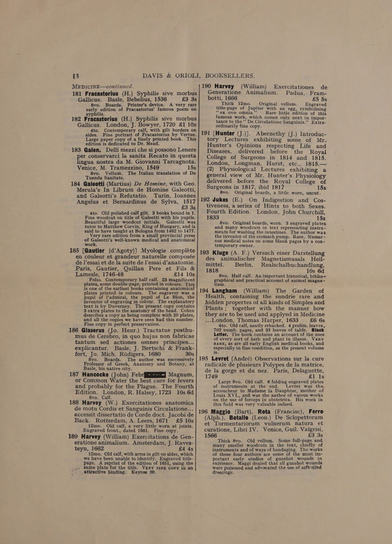 14 MEDICINE—continued. 181 Fracastorius (H.) Syphilis sive morbus Gallicus. Basle, Bebelius, 1536 £3 3s 8vo. Boards. Printer’s device. A very rare early edition of Fracastorius’ famous poem on syphilis. — Wi 4 182 Fracastorius (H.) Syphilis sive morbus Gallicus. London, J. Bowyer, 1720 £1 10s 4to. Contemporary calf, with gilt borders on sides. Fine portrait of Fracastorius by Vertue. Large paper copy of a finely printed book. This edition is dedicated to Dr. Mead. 183 Galen. Delli mezzi che si possono Lenere per conservarci la sanita Recato in questa lingua nostra da M. Giovanni Tarcagnota. Venice, M. Tramezzino, 1549 15s 8vo. Vellum. The Italian translation of De Tuenda Sanitate. 184 Galeotti (Martius) De Homine, with Geo. Merula’s In Librum de Homine Galeotti, and Galeotti’s Refutatio. Turin, Ioannes Angelus et Bernardinus de Sylva, 1517 £3 3s 4to. Old polished calf gilt. 3 books bound in 1. Fine woodcut on title of Galeotti with his pupils. Beautiful large woodcut initials. Galeotti was tutor to Matthew Corvin, King of Hungary, and is said to have taught at Bologna from 1462 to 1477. Very rare edition from a small provincial press of Galeotti’s well-known medical and anatomical work. 185 [Gautier (d’Agoty)] Myologie compléte en couleur et grandeur naturelle composée de l’essai et de la suite de l’essai d’anatomie. Paris, Gautier, Quillan Pere et Fils &amp; Lamesle, 1746-48 £14 10s Folio. Contemporary half calf. 23 magnificent plates, some double-page, printed in colours. This is one of the earliest books containing anatomical plates printed in colours. The engraver was a pupil of l’admiral, the pupil of Le Blon, the inventor of engraving in colour. The explanatory text is by Duverney. The present copy contains 3 extra plates to the anatomy of the head. Cohen describes a copy as being complete with 20 plates, and all the copies we have seen had this number. Fine copy in perfect preservation. 186 Glaserus (Jo. Heur.) Tractatus posthu- mus de Cerebro, in quo hujus non fabricae tantum sed actiones omnes principes... explicantur. Basle, J. Bertschi &amp; Frank- fort, Jo. Mich. Riidigers, 1680 30s 8vo. Boards. The author was successively Professor of Greek, Anatomy and Botany, at Basle, his native city. 187 Hancocke (John) Febr§J Magnum, or Common Water the best cure for fevers and probably for the Plague. The Fourth Edition. London, R. Halsey, 1723 10s 6d 8vo. Calf. 188 Harvey (W.) Exercitationes anatomica de motu Cordis et Sanguinis Circulatione... accessit dissertatio de Corde doct. Jacobi de Back. Rotterdam, A. Leers, 1671 £5 10s 12mo. Old calf, a very little worn at joints. Engraved front., dated 1661. Fine copy. 189 Harvey (William) Exercitations de Gen- eratione animalium. Amsterdam, J. Raves- teyn, 1662 £4 4s 12mo. Old calf, with arms in gilt on sides, which we have been unable to identify. Engraved title- page. A reprint of the edition of 1651, using the same plate for the title. VERY FINE Copy in an attractive binding. Keynes 39. de Padua, Fram- 190 Harvey (William) Exercitationes Generatione Animalium. botti, 1666 £5 5s: _Thick 12mo. Original vellum. Engraved title-page of Jupiter with an egg, symbolising ‘“ex ovo omnia.”’ Rare little edition of this famous work, which comes only next in impor- tance to the ‘‘ De Circulatione Sanguinis.’’ Extra- ordinarily fine copy. 191 [Hunter (J.)]. Abernethy (J.) Introduc- tory Lectures exhibiting some of Mr.. Hunter’s Opinions respecting Life and Diseases, delivered before the Royal College of Surgeons in 1814 and 1815. London, Longman, Hurst, etc., 1815.— (2) Physiological Lectures exhibiting a general view of Mr. Hunter’s Physiology delivered before the Royal College of Surgeons in 1817, ibid 1817 15s: 8vo. Original boards, a little worn, uncut. 192 Jukes (E.) On Indigestion and Cos- tiveness, a series of Hints to both Sexes. Fourth Edition. London, John Churchill, 1833 15s 8vo. Original boards, worn. 3 engraved plates, and many woodcuts in text representing instru- ments for washing the intestines. The author was the inventor of the stomach pump. Rare. Numer - ous medical notes on some blank pages by a con- temporary owner. 193 Kluge (A. F.) Versuch einer Darstellung des animalischer Magnetismusals Heil- mittel. Berlin, Realschalbuchandlung, 1818 10s 6d 8vo. Half calf. An important historical, biblio~ graphical and practical account of animal magne- tism. 194 Langham (William) The Garden of Health, containing the sundrie rare and hidden propertes of all kinds of Simples and Plants; together with the manner how they are to be used and applyed in Medicine ..-L.ondon, Thomas Harper, 1633 £6 6s 4to. Old calf, neatly rebacked. 4 prelim. leaves, 702 numb. pages, and 33 leaves of table. Black Letter. The book contains an account of the uses of every sort of herb and plant in illness. VERY RARE, as are all early English medical books, and especially in fine condition, as the present volume is. 195 Levret (André) Observations sur la cure radicale de plusieurs Polypes de la matrice, de la gorge et du nez. Paris, Delaguette, 1749 £1 Is Large 8vo. Old calf. 6 folding engraved plates of instruments at the end. Levret was the accoucheur to Madame la Dauphine, mother of Louis XVI., and was the author of vaious works on the use of forceps in obstetrics. His work in this field was very valuable indeed. 196 Maggio (Bart), Rota (Francisc), Ferro (Alph.), Botallo (Leon.) De Sclopettorum et Tormentariorum vulnerum natura et curatione, Libri IV. Venice, Guil. Valgrisi, 1566 £3 3s Thick 8vo. Old vellum. Some full-page and ° many smaller woodcuts in the text, chiefly of instruments and of ways of bandaging. The works of these four authors are some of the most im- portant early studies of gunshot wounds in existence. Maggi denied that all gunshot wounds were poisoned and advocated thé use of softroiled dressings: