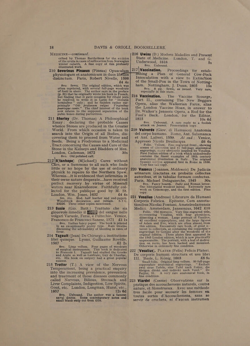 56 LITE TOOL IAL, al 18 MEDICINE—continued. cribed by Thomas Bartholinus for the excision illustrated work. OSs 1598 £4 4s 8vo. Sewn. The original edition, which was often reprinted, with several full-page woodcuts of foeti in utero. The author says in the preface (p. 31) that he originally wrote his book in French, but finding that it gave occasion for ribald jests he resolved to write it in Latin for “‘literatis hominibus’’ only; and he finishes rather sur- prisingly ‘Odi profanum vulgus Virginibus puerisque canto.’ The chief interest of the book now relates to the supposed separation of the pubic bones during parturition. 211 Sherley (Dr. Thomas) A Philosophical Essay: declaring the probable Causes whence Stones are produced in the Greater World. From which occasion is taken to search into the Origin of all Bodies, dis- covering them to proceed from Water and Seeds. Being a Prodromus to a Medicinal . Tract concerning the Causes and Cure of the Stone in the Kidneys and Bladders of Men. London, Cademan, 1672 30s 8vo, Old polished calf. 212 (\S[tanhope] (M[ichael]) Cures without re, or a Summons to all such who finde little or no hope by the use of ordinary physick to repaire to the Northern Spaw. Wherein...it is evidenced that infirmities in their owne nature desperate...have received perfect recovery by virtue of Minerall waters near Knaresborow. Faithfully col- lected for the publique good by M. St. London, Wm. Jones, 1632 £4 4s Sm. 4to. Mod. half leather and end-papers. Woodblock decoration and initials. S.T.C. 23226. Three other copies mentioned. 213 Susie (Gio. Batt.) Trattato che sia giouevole rimedio il FRGgi9 del sangue nelle volgari Varuole, Ferse, e Peltechie. Venice, Francesco de Francesci Sanese, 1571 £1 1s 8vo. Italian fancy paper. The book is printed in an exceptionally pretty type. Rare treatise discussing the advisability of bleeding in cases of fever. 214 Tagault (Jean) De Chirurgica institutione libri quinque. Lyons, Guillaume Roveélle, 1567 CES 8vo. Limp vellum. Four pages of woodcuts of surgical instruments. This book is dedicated to Francois I. Tagault had studied the Greeks and Arabs as well as Lanfranc, Guy de Chauliac, etc. His book on surgery had a great popular success. 215 Trotter (T.) A view of the Nervous Temperament, being a practical enquiry into the increasing prevalence, prevention and treatment of those diseases commonly called Nervous, Bilious, Stomach and Liver Complaints, Indigestion, Low Spirits, Gout, etc. London, Longman, Hurst, etc., 1807 12s 6d 8vo. Unbound. The author was a famous naval doctor. Some contemporary notes and small blank strip cut from title. physiologum et anatomicum in duos li distinctum. Paris, Robert Nivelle, 216 Uwins (D.) Modern Maladies and Present State of Medicine. London, T. and G. Underwood, 1818 5s 8vo. Unbound, 217\Vaccination. Proceedings for estab- hing a Plan of General Cow-Pock -Innoculation with a view to Extinction of the Small-Pox in the Town of Notting- ham. Nottingham, J. Dunn, 1805 15s 8vo. 8 pp. Sewn, as issued. Very rare, especially in this state. 218 Vaccination. The Vaccine Scourge, Part Il., containing The New Beggars Opera, alias the Walkerian Farce, alias the London Vaccine Hoax, in answer to Dr. Walker’s Jenneric Opera, a Rod for the Fool’s Back. London, for the Editor, 1815 10s 6d 8vo. Unbound. A rare reply to a foolish Presentation copy. 219 Valverde (Giov. di Hamusco) Anatomia del corpo humano. Rome, Ant. Salamanca et Ant. Lafreri, 1559. Az end: Venice, Appresso Nicolo Beuilacqua £6 6s Folio. Vellum. Fine engraved front., showing scenes of dissection and 4i full-page anatomical engravings, Many obviously inspired by Vesalius. First Italian edition of a book which undoubtedly contains the finest examples of 16th century anatomical illustration in Italy. The original Spanish edition appeared first in Rome in 1556. Very fine tali copy. 220 Vasseus (Joannes, Meldensis) De Judiciis urinarum tractatus ex probatis collectus autoribus, et in tabulae formam confectus. Paris, Michael Delaguierche, 1545 30s 8vo. Fancy boards. [Italic and Roman letter. One historiated woodcut initial. Extremely rare work on Urinoscopy, and the first edition. Fine copy. 221 Vesalius (Andreas) Librorum de Humani Corporis Fabrica. Epitome, Cum annota- tionibus Nicolai Fontani, Amstelredamensis Medici. Amsterdam, Janssonius, 1642 £10 Folio. Old morocco. Very fine engraved title, representing Vesalius, with four physicians, dissecting a woman. Large portrait of Vesalius, 42 excellent copperplates, and the large figures of Adam and Eve, which are often absent, from this edition. Excessively rare book, of great ir- terest to collectors, as containing the copperplate engravings by Gemini after the woodcuts of tke original edition. These plates first appeared in the 1545 London edition, which is now practically unprocurable. The portrait, with a leaf of dedica- tion on recto, has been backed and mounted. Otherwise in extremely fine condition. 222 [Vesalius]. PLATER (Felix) Felicis Plateri. De corporis humani structura et usu libri III. ‘Basle, L. Kénig, 1603 £8 8s Small folio. Original limp vellum. .50 full-page copperplate anatomical engravings. “‘ Enthalt zwei neue Tafeln, eine Tafel nach Coiter, die iibrigen direkt und indirekt nach Vesel.’’ De Feijfer, 51. A very rare anatomical book, in fine condition. 223 Viardel (Cosme) Observations sur la pratique des accouchemens naturels, contre nature, et Monstrueux. Avec une méthode tres facile pour secourir les femmes en. toutes sortes d’Accouchemens, sams se servir de crochets, ni d’aucun instrumen attack on Jenner.