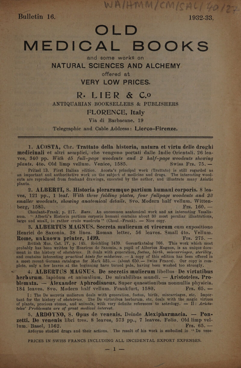 R- LIER &amp; Co ANTIQUARIAN BOOKSELLERS &amp; PUBLISHERS FLORENCE, Italy Via di Barbacane, 19 Telegraphic and Cable Address: Lierco-Firenze. a 1. ACOSTA, Chr. Trattato della historia, natura et virtu delle droghi medicinali et altri semplici, che vengono portati dalle Indie Orientali. 26 lea- ves, 340 pp. With 45 full-page woodcuts and 2 half-page woodcuts showing plants. 4to. Old limp vellum. Venice, 1585. Swiss Frs. 75. — Pritzel 13. First Italian edition. Acosta’s principal work (Trattato) is still regarded as an important and authoritative work on the subject of medicine and drugs. The interesting wood- cuts are reproduced from freehand drawings, executed by the author, and illustrate many Asiatic 2 2. ALBERTI, S. Historia plerarumque partium humani corporis. 8 lea- ves, 121 pp., 1 leaf. With three folding plates, four fullpage woodcuts and 23 berg, 1585. ; Frs. 160. — Choulant-Frank, p. 217. Rare. An uncommon anatomical work and an interesting Vesalia- num, ‘ Alberti’s Historia partium corporis humani contains about 30 most peculiar illustrations, large and small, in rather crude woodcuts ’’ (Choul.-Frank). — Nice copy. 8. ALBERTUS MAGNUS. Secreta mulierum et virorum cum expositione Henrici de Saxonia. 38 lines. Roman letter. 56 leaves. Small 4to. Vellum. Rome, unknown printer, 1499. Fre. 275. British Mus. Cat. IV, p. 145. Reichling 1439. Gesamtkatalog 766. This work which most probably has been written by Henricus de Saxonia, a pupil. of Albertus Magnus, is an unique docu- ment in the history of obstetrics. It deals with generation, foetus, birth, miscarriages, sterility, and contains interesting practical hints for midwives. — A copy of this edition has been offered in a most recent German catalogue for Mark 525.— (about 650.— Swiss Francs). Our copy is com- plete, only a few leaves at the beginning have turned pale, having been washed too strongly. 4, ALBERTUS MAGNUS. De secretis mulierum libellus: De virtutibus herbirum, lapidum et animalium. De mirabilibus mundi. — Aristoteles. Pro- blemata. — Alexander Aphrodisaeus. Super quaestionibus nonnullis physicis. 184 leaves. 8vo. Modern half vellum. Frankfurt, 1580. Frs. 65. — I: The De secretis mulierum deals with generation, foetus, birth, miscarriages, etc. Impor- tant for the history of obstetrics. ‘The De virtutibus herbarum, etc. deals with the magic virtues of plants, precious stones, and animals, with very definite references to astrology. — IL: Aristo- teles’ Problemata are of great medical interest. 5. ARDOYNO, S. Opus de yenenis. Deinde Alexipharmacia. — Pon- zetti. De venenis libri tres. 8 leaves, 573 pp., 7 leaves. Folio. Old limp vel- lum. Basel, 1562. Frs. 65. — Ardoyno studied drugs and their actions. The result of his work is embodied in ‘* De vene- pee Niky ia 4h ee ee bier hci ae aot a ers!