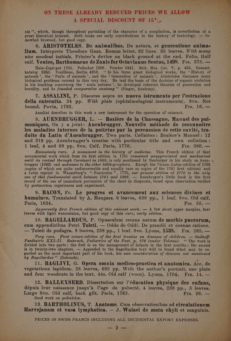 ) tho | ba his Hert fy Ce AD 4 SS 95 a be a r ma “A ON THESE ALREADY REDUCED PRICES WE ALLOW — A SPECIAL DISCOUNT OF 15°/,. nis *’, which, though throughout partaking of the character of a compilation, is nevertheless of a +5 great historical interest. Both books are early contributions to the history of toxicology. — So- , mewhat browned, but good copy. «4 6. ARISTOTELES. Da animalibus: De natura, et generatione anima- lium. Interprete Theodoro Gaza. Roman letter. 62 lines. 95 leaves. With many mice woodcut initials. Printer’s device on black ground at the end. Folio. Half calf. Venice, Barthomaeus de Zanis for Octavianus Scotus, 1498. Frs. 375. — Hain-Copinger 1708. Pellechet 1208. Proctor 5341. Brit. Mus. Cat. V, p. 483. Gesamt- katalog 2353. Vouilléme, Berlin 4259. ‘‘ In his three great biological works, the ‘ History of animals’, the ‘ Parts of animals’, and the ‘ Generation of animals’, Aristoteles discusses many biological problems current to this very day. He laid the basis of the doctrine of organic evolution in his teaching concerning the ‘ scala naturae’, he developed coherent theories of generation and heredity, and he founded comparative anatomy ’’ (Singer, Anatomy). 7. ASSALINI, P. Discorso sopra un nuovo istrumento per l’estrazione % della cateratta. 34 pp. With plate (ophtalmological instruments}. 8vo. Not bound. Pavia, 1792. Frs. 16. — Assalini describes in this work a new instrument for the operation of cataract. 8. AUENBRUGGER, L. -— Roziére de la Chassagne. Manuel des pul- moniques. On y a joint: Auenbrugger. Nouvelle méthode de reconnoitre . les maladies internes de la poitrine par la percussion de cette cavité, tra- 4 duite du Latin d’Auenbrugger. Two parts. Collation: Roziére’s Manuel: 12 | and 319 pp. Auenbrugger’s treatise with particular title and own collation: 1 leaf, 4 and 69 pp. 8vo. Calf. Paris, 1770. Frs. 380. — Excessively rare. A monument in the history of medicine. This French edition of that monumental work which from its first edition in 1761 remained unappreciated and unobserved until its revival through Corvisart in 1808, is only mentioned by Neuburger in his study on Auen- » brugger (1922) und wnknown to the other bibliographers. Except the Vicnna-Latin-edition of 1763 (copies of which are quite undiscoverable and equally rare as copies of the 1761 first edition) and a Latin reprint in Wasserberg’s ‘‘ Fasciculus’’’, 1775, our present edition of 1770 is the only one of this fundamental work between 1761 and 1808. — Auenbruger’s little book is the first record of the use of immediate percussion of the chest in diagnosis, based upon observation verified by postmortem experiences and experiment. 9. BACON, Fr. Le progrez et avancement aux sciences divines et humaines. Translated by A. Maugars. 6 leaves, 638 pp., 1 leaf. 8vo. Old calf. Paris, 1624. Frs. 55. — } Apparently first French edition of this eminent work. — A few short upper margins, first vr leaves with light waterstains, but good copy of this rare, early edition. 10. BAGELLARDUS, P. Opusculum recens natum de morbis puerorum, cum appendicibus Petri Toleti. — Oddo de Oddi. De prandii et coenae ratione. a — Toleti de podagra. 8 leaves, 238 pp., 1 leaf. 8vo. Lyons, 1538. Frs. 265. — Very rare. First octavo-edition of the first treatise on diseases of children. — Sudhoffs q Paediatrie XXI-II. Ruhraeh, Pediatrics of the Past, p. 576 (under Toletus). ‘* The work is ‘ divided into two parts: the first is on the management of infants in the first months; the second P is in twenty-two chapters. — Appended to the Bagellardus text will be found what may be re- “ garded as the most important part of his book, his own consideration of diseases not mentioned i by Bagellardus’’ (Ruhraeh). 11. BAGLIVI, G. Opera omnia medico-practica et anatomica. Acc. de vegetatione lapidum. 28 leaves, 692 pp. With the author’s portrait, one plate and four woodcuts in the text. 4to. Old calf (worn). Lyons, 1704. Frs. 14. — 12. BALLEXSERD. Dissertation sur l’éducation physiqne des enfans, dépuis leur naissance jusqu’A l’age de puberté. 4 leaves, 238 pp., 5 leaves. Large 8vo. Old calf, back gilt. Paris, 1762. Frs. 26. — Good work on pediatrics. 13. BARTHOLINUS, T. Anatome. Cum observationibus ad circulationem Harvejanam et vasa lymphatica. — J. Walaei de motu chyli et sanguinis. PRICES {N SWISS FRANCS INCLUDING ALL INCIDENTAL EXPORT EXPENSES. PEED Ween