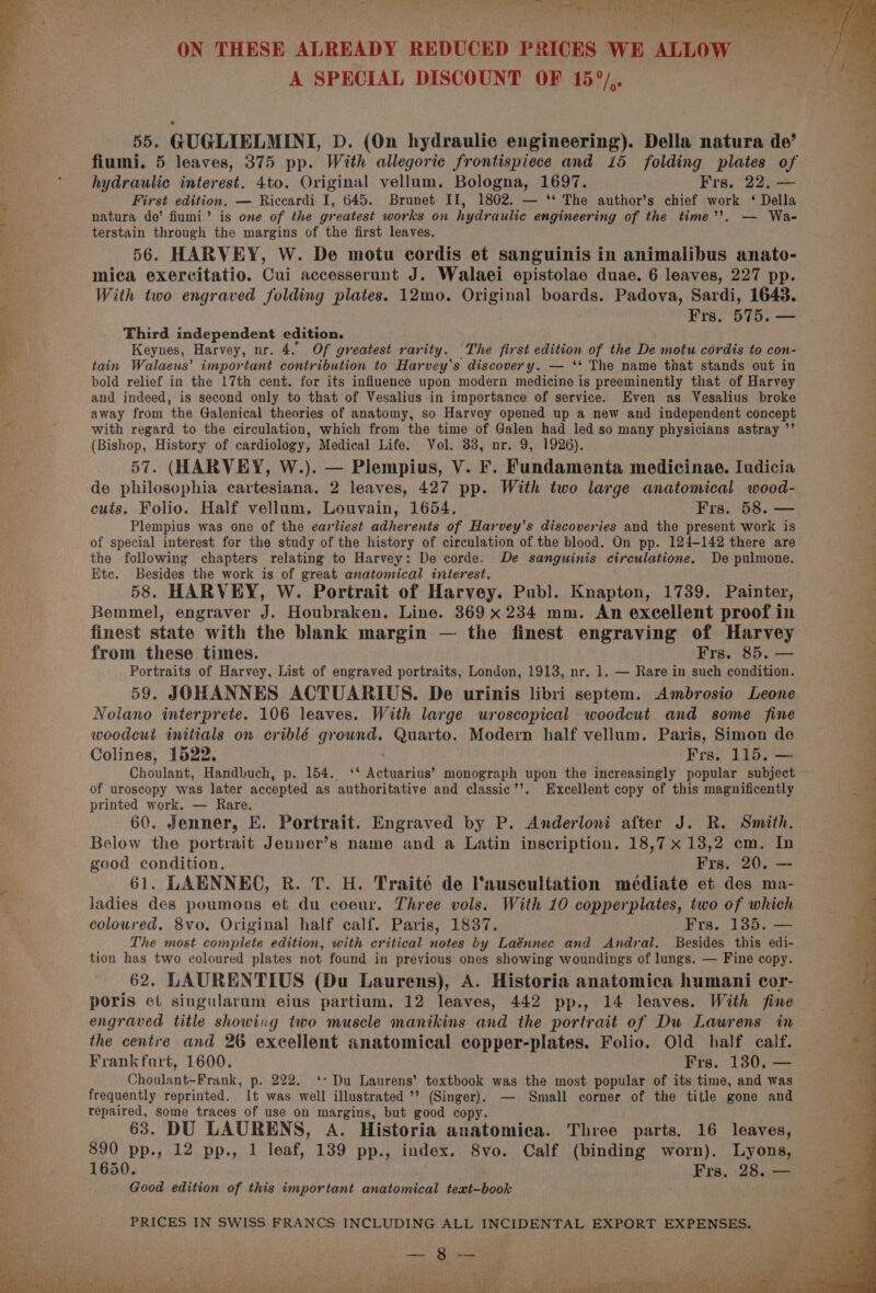 ON THESE ALREADY REDUCED PRICES WE ALLOW A SPECIAL DISCOUNT OF 15°/.. fiumi. 5 leaves, 375 pp. With allegorie frontispiece and 15 folding plates of hydraulic interest. 4to. Original vellum. Bologna, 1697. Frs. 22, — . First edition. — Riccardi I, 645. Brunet II, 1802. — ‘** The author’s chief work ‘ Della 5: ; natura de’ fiumi’ is one of the greatest works on hydraulic engineering of the time’’. — Wa- ‘ terstain through the margins of the first leaves. “ 56. HARVEY, W. De motu cordis et sanguinis in animalibus anato- ia mica exercitatio. Cui accesserunt J. Walaei epistolae duae. 6 leaves, 227 pp. With two engraved folding plates. 12mo. DReina boards. Padova, Sardi, 1643. ae Frs. 575. — st 55. GUGLIELMINI, D. (On hydraulic engineering). Della natura de’ 4 ‘ Keynes, Harvey, nr. 4. Of greatest rarity. The first edition of the De motu cordis to con- tain Walaeus’ important contribution to Harvey's discovery. — ‘* The name that stands out in bold relief in the 17th cent. for its influence upon modern medicine is preeminently that of Harvey and indeed, is second only to that of Vesalius in importance of service. Even as Vesalius broke away from the Galenical theories of anatomy, so Harvey opened up a new and independent concept with regard to the circulation, which from the time of Galen had led so many physicians astray ”’ (Bishop, History of cardiology, Medical Life. Vol. 33, nr. 9, 1926). 3 Third independent edition. oe et 57. (HARVEY, W.). — Plempius, V. F. Fundamenta medicinae. Iudicia i de philosophia cartesiana. 2 leaves, 427 pp. With two large anatomical wood- : cuts. Folio. Half vellum. Louvain, 1654. Frs. 58. — ai Plempius was one of the earliest adherents of Harvey’s discoveries and the present work is . of special interest for the study of the history of circulation of the blood. On pp. 124-142 there are P the following chapters relating to Harvey: De corde. De sanguinis circulatione. De pulmone. “t Etc. Besides the work is of great anatomical interest. 4 + i ; 58. HARVEY, W. Portrait of Harvey. Publ. Knapton, 1739. Painter, Bemmel, engraver J. Houbraken. Line. 369 x 234 mm. An excellent proof in finest state with the blank margin — the finest engraving of Harvey from these times. Frs. 85. — Portraits of Harvey, List of engraved portraits, London, 1913, nr. 1. — Rare in such condition. 59. JOHANNES ACTUARIUS. De urinis libri septem. Ambrosio Leone Nolano interprete. 106 leaves. With large uroscopical woodcut and some fine woodeut initials on criblé canes Quarto. Modern half vellum. Paris, Simon de Colines, 1522. Frs. 115. — Choulant, Handbuch, p. 154. ‘‘ Actuariug? monograph upon the increasingly popular subject of uroscopy was later accepted as authoritative and classie’’. Excellent copy of this magnificently printed work. — Rare. 60. Jenner, E. Portrait. Engraved by P. Anderloni after J. R. Smith. Below the portrait Jenner’s name and a Latin inscription. 18,7 x 13,2 cm. In good condition. Frs. 20. — 61. LAENNEO, R. T. H. Traité de auscultation médiate et des ma- ladies des poumons et du coeur. Three vols. With 10 copperplates, two of which coloured. 8vo. Original half calf. Paris, 1837. Frs. 1385. — The most complete edition, with critical notes by Laénnec and Andral. Besides this edi- tion has two coloured plates not found in previous ones showing woundings of lungs. — Fine copy. 62, LAURENTIUS (Du Laurens), A. Historia anatomica humani cor- poris et singularum eius partium. 12 leaves, 442 pp., 14 leaves. With fine engraved title showing two muscle manikins and the portrait of Du Laurens in the centre and 26 excellent anatomical copper-plates. Folio. Old half calf. Frankfurt, 1600. Frs. 130. — Choulant-Frank, p. 222. ‘: Du Laurens’ textbook was the most popular of its time, and was frequently reprinted. It was well illustrated ’? (Singer). — Small corner of the title gone and repaired, some traces of use on margins, but good copy. 63. DU LAURENS, A. Historia anatomica. Three parts. 16 leaves, 2 890 pp., 12 pp., 1 leaf, 139 pp., index. 8vo. Calf (binding worn). Lyons, a 1650. Frs. 28. — Good edition of this important anatomical text-book