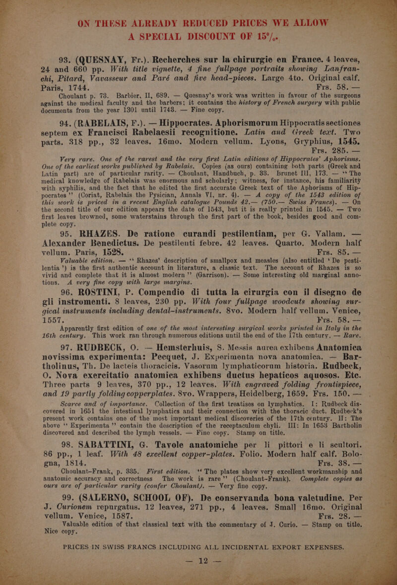 93. (QUESNAY, Fr.). Recherches sur la chirurgie en France. 4 leaves, 94, (RABELAIS, F.). — Hippocrates. Aphorismoruim Hippocratis sectiones septem ex Francisci Rabelaesii recognitione. Latin and Greek text. Two . 24 and 660 pp. With title vignette, 4 fine fullpage portraits showing Lanfran- chi, Pitard, Vavasseur and Paré and five head-pieces. Large 4to. Original calf. 4 Paris, 1744. Frs. 58. — 5 p Choulant p. 78. Barbier, Il, 689. — Quesnay’s work was written in favour of the surgeons Pe =f against the medical faculty and the barbers; it contains the history of French surgery with public F . documents from the year 1301 until 1748. — Fine copy. ; e ‘ s é , 3 ‘ea parts. 318 pp., 32 leaves. 16mo. Modern vellum. Lyons, Gryphius, 1545. 4 # : Frs. 285. — . 3 Very rare. One of the rarest and the very first Latin editions of Hippocrates’ Aphorisms. “s sf One of the earliest works published by Rabelais. Copies (as ours) containing both parts (Greek and 4 | Latin part) are of particular rarity. — Choulant, Handbuch, p. 33. brunet Ill, 173. — ‘* The ‘ . medical knowledge of Rabelais was enormous and scholarly; witness, for instance, his familiarity : with syphilis, and the fact that he edited the first accurate Greek text of the Aphorisms of Hip- ¥ pocrates ’’ (Coriat, Rabelais the Pysician, Annals VI, nr. 4). — A copy of the 1543 edition of 3 this work is priced in a recent English catalogue Pounds 42.— (750.— Swiss Francs). — On the second title of our edition appears the date of 1543, but it is really printed in 1545. — Two ae first leaves browned, some waterstains through the first part of the book, besides good and com- ie plete copy. ; 95. RHAZES. De ratione curandi pestilentiam, per G. Vallam. — Alexander Benedictus: De pestilenti febre. 42 leaves. Quarto. Modern half vellum. Paris, 1528. Frs. 85. Valuable edition. — ‘* Rhazes’ description of smallpox and measles (also entitled ‘ De pesti- lentia ’) is the first authentic account in literature, a classic text. The account of Rhazes is so vivid and complete that it is almost modern ’’ (Garrison). — Some interesting old marginal anno- tions. A very fine copy with large margins. 96. ROSTINI, P. Compendio di tutta la cirurgia con il disegno de gli instromenti. 8 leaves, 230 pp. With four fullpage woodcuts showing sur- gical instruments including dental-instruments. 8vo. Modern half vellum. Venice, 1551. y K ts. 58. Poets Apparently first edition of one of the most interesting surgical works printed in Italy in the 16th century. This work ran through numerous editions until the end of the 17th century. — Rare. 97. RUDBECK, 0. — Hemsterhuis, S. Messis aurea exhibens Anatomica novissima experimenta: Peequet, J. Experimenta nova anatomica. — Bar- tholinus, Th. De lacteis tloracicis. Vasoruam lymphaticorum historia. Rudbeck, O. Nova exercitatio anatomica exhibens ductus hepaticos aquosos. Ete. Three parts 9 leaves, 370 pp., 12 leaves. With engraved folding frontispiece, and 19 partly folding copperplates. 8vo. Wrappers, Heidelberg, 1659. Frs. 150. — Scarce and of importance. Collection of the first treatises on lymphatics. I: Rudbeck dis- covered in 1651 the intestinal lymphatics and their connection with the thoracic duct. Rudbeck’s present work contains one of the most important medical discoveries of the 17th century. II: The above ‘* Experimenta ’’ contain the description of the receptaculum chyli. III: In 1653 Bartholin discovered and described the lymph vessels. — Fine copy. Stamp on title. 98. SABATTINI, G. Tavole anatomiche per li pittori e li seultori. 86 pp., 1 leaf. With 48 excellent copper-plates. Folio. Modern half calf. Bolo- gna, 1814. Frs. 38. — As Choulant-Frank, p. 835. First edition. ‘* The plates show very excellent workmanship and A anatomic accuracy and correctness The work is rare’’ (Choulant-Frank). Complete copies as i‘! ours are of particular rarity (confer Choulant). — Very fine copy. 99. (SALERNO, SCHOOL OF). De conservanda bona valetudine. Per ; J. Curionem repurgatus. 12 leaves, 271 pp., 4 leaves. Small 16mo. Original i, vellum. Venice, 1587. Frs. 28. — a Valuable edition of that classical text with the commentary of J. Curio. — Stamp on title. ice copy. fs 2 RS Ree Poa ee ee ee Re Oe Cen eka er Te Ay eee ee ee A PRICES IN SWISS FRANCS INCLUDING AI.L INCIDENTAL EXPORT EXPENSES. * ° ’ R . i »% Pe NSS oe A y Oh ee free rs J vee ca