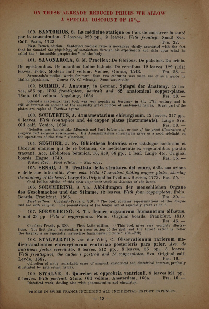 hes Shee atts wae heey a es : vives 4 je Aad ths et t . “ i. 1 , ON THESE ALREADY REDUCED PRICES WE ALLOW es. A SPECIAL DISCOUNT OF 15°/,. dese... 100. SANTORIUS, S. La medicine statique ou l’art de conserver la santé _ we par la transpiration. 7 leaves, 220 pp., 2 leaves. With frontisp. Small 8vo. . Calf. Paris, 1723. Frs. 22. — 3h; First French edition. Santorio’s medical fame is nowadays chiefly associated with the fact that he founded the physiology of metabolism through his experiments and data upon what he called the ‘' insensible perspiration ’’ of the body. 101. SAVONAROLA, G. M. Practica: De febribus. De pulsibus. De urinis. De egestionibus. De omnibus Italiae balneis. De vermibus. 12 leaves, 129 (131) leaves. Folio. Modern half vellum. Venice, Giunta, 1543. Frs, 38; — Savonarola’s medical works for more than two centuries was made use of as a guide by Es Italian physicians. — Leaves 60, 61 missing. Some waterstains. 102. SCHMID, J. Anatomy, in German. Spiegel der Anatomy. 12 lea- ves, 455 pp. With frontispiece, portrait and 82 anatomical copper-plates. 16mo. Old vellum, Augsburg, 1654. Frs. 58. Schmid’s anatomical text book was very popular in Germany in the 17th century and is still of interest on account of the unusually great number of anatomical figures. Great part of the plates are copies of Vesalius figures. 103. SCULTETUS, J. Armamentarium chirurgicum. 12 leaves, 317 pp., 5 leaves. With frontispiece and 44 copper plates (instruments). Large 8vo. Old calf. Venice, 1665. Frs. 58. — ‘« Schultes was famous like Albucasis and Paré before him, as one of the great illustrators of surgery and surgical instruments. His Armamentarium chirurgicum gives us a good sidelight on the operations of the time’’ (Garrison). 104. SEGUIER, J. Fr. Bibliotheca botanica sive catalogus auctorum et librorum omnium qui de re botanica, de medicamentis ex vegetabilibus paratis tractant. Acc. Biblioteca botanica. 16, 450, 66 pp., 1 leaf. Large 4to. Original boards. Hague, 1740. Frs. 55. — Pritzel 8586. First edition. -— Fine copy. 105. SENAC, J. B. Trattato della struttura del cuore, della sua azione e delle sue infermita. Four vols. With 17 excellent folding copper—plates, showing the anatomy of the heart. Large 4to. Original half vellum. Brescia, 1773. Frs. 55. — Good Italian edition of this most important work on diseases of the heart. 106. SOEMMERING, S. Th. Abbildungen der menschlichen Organe d des Geschmackes und der Stimme. 12 leaves. With four copperplates. Folio. i Boards. Frankfurt, 1806. . Frs, 30. — First edition. Choulant-Frank p. 310: ‘* The book contains representations of the tongue and the male larynx. The presentations of the tongue are of especially great value ’’. } 107. SOEMMERING, S. Th. Icones organorum humanorum olfactus. 5 8 and 23 pp. With 9 copperplates. Folio. Original boards. Frankfurt, 1810. | Frs. 45. — Choulant-Frank, p. 309. — First Latin edition. ‘* This book gives very complete illustra- tions. The first plate, representing a cruss section of the skull and the throat extending below E the larynx, is an especially instructive fundamental picture ’’ (Ch.-Frk). 108. STALPARTIUS van der Wiel, C. Observationum rariorum me- oe dico-anatomico-chirurgicarum centuriae posterioris pars prior. Acc. de = nutritione foetus exercitatio. 6 leaves, 512 pp., 8 leaves, 56 pp., 5 leaves. With frontispiece, the author’s portrait and 15 copperplates. 8vo. Original calf. : Leyde, 1687. Frs. 16, — g Collection of many remarkable cases of surgical, anatomical and obstetrical interest, profusely as illustrated by interesting figures. % 109. SWALVE, B. Querelae et opprobria ventriculi. 8 leaves 321 pp., a4 5 leaves. With portrait. 24mo. Old vellum. Amsterdam, 1664. Frs. 16. — ae Dietetical work, dealing also with pharmaceutics and chemistry. PRICES IN SWISS FRANCS INCLUDING ALL INCIDENTAL EXPORT EXPENSES. es eae Cee ~— ene Pusat Se ett clades ie ees s ne ae aa oe a PO Pt Cee is POW). Smee Mhet ee