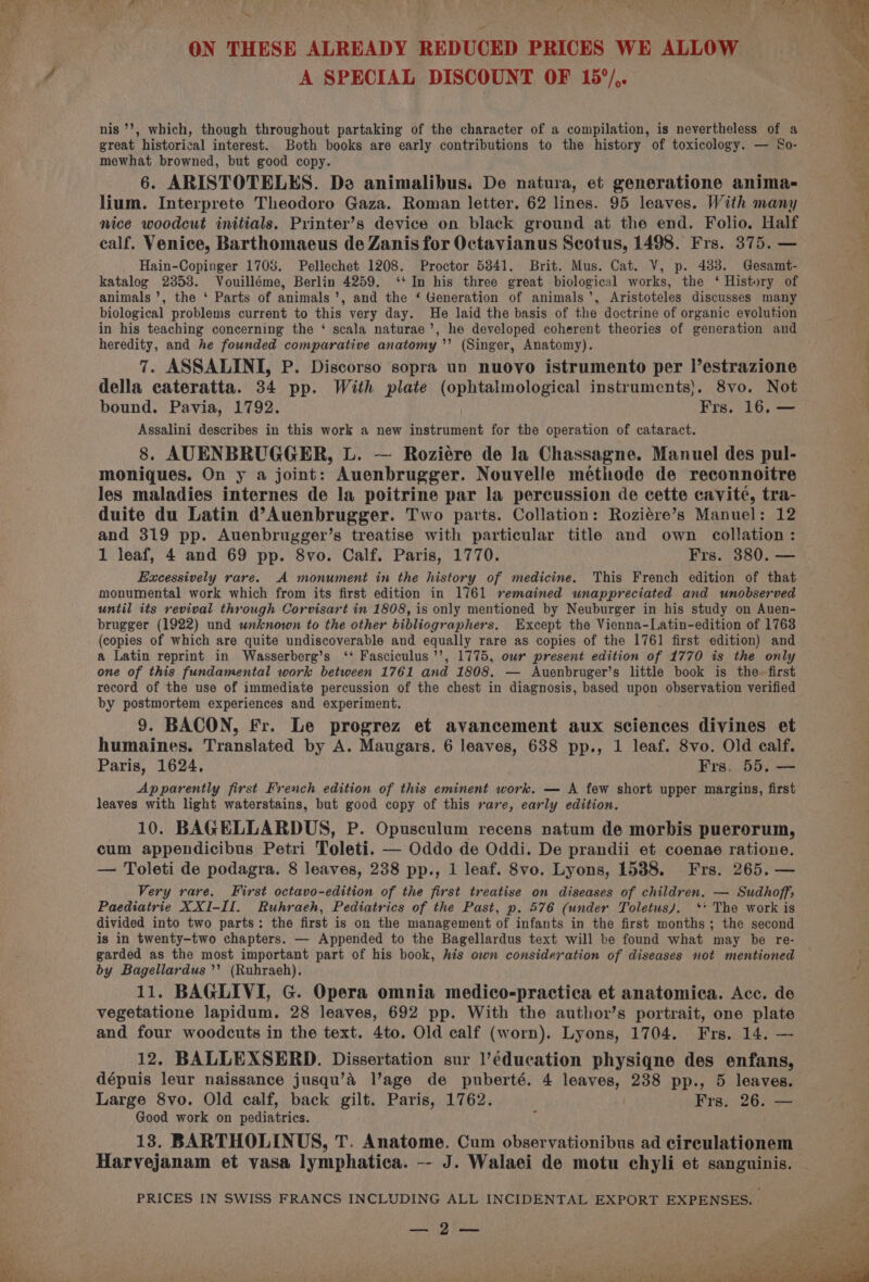 i? hee apes ™~ ON THESE ALREADY REDUCED PRICES WE ALLOW A SPECIAL DISCOUNT OF 15°/,. nis '’, which, though throughout partaking of the character of a compilation, is nevertheless of a great historical interest. Both books are early contributions to the history of toxicology. — So- mewhat browned, but good copy. 6. ARISTOTELES. Da animalibus. De natura, et generatione anima- lium. Interprete Theodoro Gaza. Roman letter. 62 lines. 95 leaves. With many nice woodcut initials. Printer’s device on black ground at the end. Folio. Half calf. Venice, Barthomaeus de Zanis for Octavianus Scotus, 1498. Frs. 375. — Hain-Copinger 1708. Pellechet 1208. Proctor 5841. Brit. Mus. Cat. V, p. 483. Gesamt- katalog 2853. Vouilléme, Berlin 4259. ‘‘ In his three great biological works, the ‘ History of animals’, the ‘ Parts of animals’, and the ‘ Generation of animals’, Aristoteles discusses many biological problems current to this very day. He laid the basis of the doctrine of organic evolution in his teaching concerning the ‘ scala naturae’, he developed coherent theories of generation and heredity, and he founded comparative anatomy’ (Singer, Anatomy). 7. ASSALINI, P. Discorso sopra un nuovo istrumento per l’estrazione della cateratta. 34 pp. With plate opi tabnpleeicel instruments). 8vo. Not bound. Pavia, 1792. Frs. 16. — Assalini describes in this work a new instrument for the operation of cataract. 8. AUENBRUGGER, L. — Roziére de la Chassagne. Manuel des pul- moniques. On y a joint: Auenbrugger. Nouvelle méthode de reconnoitre les maladies internes de la poitrine par la percussion de cette cavite, tra- duite du Latin d’Auenbrugger. Two parts. Collation: Roziére’s Manuel: 12 and 319 pp. Auenbrugger’s treatise with particular title and own collation: 1 leaf, 4 and 69 pp. 8vo. Calf. Paris, 1770. Frs. 380. — Excessively rare. A monument in the history of medicine. This French edition of that monumental work which from its first edition in 1761 remained unappreciated and unobserved until its revival through Corvisart in 1808, is only mentioned by Neuburger in his study on Auen- brugger (1922) und wnknown to the other bibliographers. Except the Vienna-Latin-edition of 1763 (copies of which are quite undiscoverable and equally rare as copies of the 1761 first edition) and a Latin reprint in Wasserberg’s ‘‘ Fasciculus ’’, 1775, our present edition of 1770 is the only one of this fundamental work between 1761 and 1808. — Auenbruger’s little book is the-~ first record of the use of immediate percussion of the chest in diagnosis, based upon observation verified by postmortem experiences and experiment. 9. BACON, Fr. Le progrez et avancement aux sciences divines et humaines. Translated by A. Maugars. 6 leaves, 638 pp., 1 leaf. 8vo. Old calf. Paris, 1624, Frs, 55. — Apparently first French edition of this eminent work. — A few short upper margins, first leaves with light waterstains, but good copy of this rare, early edition. 10. BAGELLARDUS, P. Opusculum recens natum de morbis puererum, cum appendicibus Petri Toleti. — Oddo de Oddi. De prandii et coenae ratione. — Toleti de podagra. 8 leaves, 238 pp., 1 leaf. 8vo. Lyons, 1538. Frs. 265. — Very rare. First octavo-edition of the first treatise on diseases of children. — Sudhoff; Paediatrie XXI-II. Ruhraeh, Pediatrics of the Past, p. 576 (under Toletus/). ** The work is divided into two parts: the first is on the management of infants in the first months; the second is in twenty-two chapters. — Appended to the Bagellardus text will be found what may be re- garded as the most important part of his book, his own consideration of diseases not mentioned by Bagellardus’’ (Ruhraeh). 11. BAGLIVI, G. Opera omnia medico-practica et anatomica. Acc. de vegetatione lapidum. 28 leaves, 692 pp. With the author’s portrait, one plate and four woodcuts in the text. 4to. Old calf (worn). Lyons, 1704. Frs. 14. — 12. BALLEXSERD. Dissertation sur ]’éducation physiqne des enfans, dépuis leur naissance jusqu’a lage de puberté. 4 leaves, 238 pp., 5 leaves. Large 8vo. Old calf, back gilt. Paris, 1762. Frs. 26. — Good work on pediatrics. ¢ 13. BARTHOLINUS, T. Anatome. Cum observationibus ad cireulationem Harvejanam et vasa lymphatica. -- J. Walaei de motu chyli et sanguinis. PRICES IN SWISS FRANCS INCLUDING ALL INCIDENTAL EXPORT EXPENSES. Bre, } ples