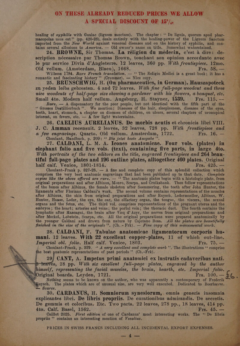_ J 4 ese sh ON THESE ALREADY REDUCED PRICES WE ALLOW | A SPECIAL DISCOUNT OF 15°/,. , healing of syphilis with Guaiac (lignum sanctum). The chapter: ‘‘ De lignis, quorum apud phar- macopolas usus est’’ (pp. 420-28), deals entirely with the healing-power of the Lignum Sanctum imported from the New World against venereal diseases and on the history of syphilis, and con- tains several allusions to America. — Old owner’s name on title. : Somewhat waterstained. 24. BROWNE, Sir Thomas. La réligion du meédecin, c’est 4 dire: de- scription nécessaire par Thomas Brown, touchant son opinion accordante avec le pur service Divin d’Angleterre. 12 leaves, 360 pp. With frontispiece. 12mo. Old vellum. (Amsterdam, Blaeu), 1668. Frs. 58. — Willems 1784. Rare French translation. — ‘‘ The Religio Medici is a great book; it has a romantic and fascinating history ’’ (Crummer). — Nice copy. 25. BRUNSCHWIG, H. (On pharmaceutics, in German). Hauszapoteck zu yeden leibs gebresten. 4 and 72 leaves. With fine full-page woodcut and three nice woodcuts of half-page size showing a gardener with his flowers, a banquet, etc. Small 4to. Modern half vellum. Augsburg, H. Stayner, 1539. Frs. 115. -- Rare, — A dispensatory for the poor people, but not identical with the fifth part of the ‘© Grosses Destillierbuch ’’. We mention: Diseases of the hair, sleeplesness, diseases of the eyes, teeth, heart, stomach, a chapter on diseases of children, on ulcers, several chapters of uroscopical interest, on fevers, etc. — A few light waterstains. 26. CAELIUS AURELIANUS. De morbis acutis et chronicis libri VIII. J. C. Amman recensuit. 2 leaves, 32 leaves, 728 pp. With frontispiece and a few engravings. Quarto. Old vellum. Amsterdam, 1722. - Frs. 16. — Choulant, Handbuch, p. 209: ‘‘ Bis jetzt beste Ausgabe ’’. 3 27. CALDANI, L. M. A. Icones anatomicae. Four vols. (plates) in elephant folio and five vols. (text), containing five parts, in large 4to. With portraits of the two editors on the title, engraved frontispiece and 264 beau- tiful full-page plates and 196 outline plates, alltogether 460 plates. Original half calf. Venice, 1801-1814. Frs. 425. — Choulant-Frank p. 827-28. — A fine and complete copy of this splendid collection which comprises the very best anatomic engravings that had been published up to that date. Complete copies like the above offered are rare. — ‘* The anatomic plates begin with a histologic plate, from original preparations and after Albinus, Monro, Scarpa, and Cruikshank. Then follow representations of the bones after Albinus, the female skeleton after Soemmering, the teeth after John Hunter, the ~~ ligaments after Floriano Caldani’s work. The second volume contains representations of the muscles after Albinus, the skin from original preparations and after Ruysch, Ledermueller, Albinus, W. Hunter, Haase, Loder, the eye, the ear, the olfactory organ, the tongue, the viscera, the sexual organs and the fetus, etc. The third vol. comprises representations of the pregnant uterus and the embryos ; the heart; arteries and veins; the portal vein; the thoracic duct. The fourth contains the lymphatic after Mascagni, the brain after Vicq d’ Azyr, the nerves from original preparations and after Meckel, Lobstein, Scarpa, etc. All the original preparations were prepared anatomically by the younger Caldani and drawn from nature by Cajetano Bosa. All the plates are beautifully finished in the size of the originals *’. (Ch. - Frk). — Fine copy of this monumental work. 28. CALDANI, F. Tabulae anatomicae ligamentorum corporis hu- mani. 12 leaves. With 22 excellent copper-plates, 11 of which out-line. Imperial obl. folio. Half calf. Venice, 1803. Frs. 75. — - Choulant-Frank, p. 829. °‘ A very excellent and complete work ’’. The illustrations ‘* comprise the best anatomic representations of past periods ’’ (Ch.-Frk). 29; CANT, A. Impetus primi anatomici ex lustratis cadaveribus nati. ves, 28 pp. With six excellent full-page plates, engraved by the author Original boards. Leyden, 1721. Frs. 100. — Nothing seems to be known on the author, who was apparently a contemporary of Frederik 30. CARDANUS, H. Somniorum synesiorum,. omnis generis insomnia explicantes libri. De libris propriis. De curationibus admirandis. De secretis. De gemmis et coloribus. Etc. Two parts. 22 leaves, 278 pp., 18 leaves, 414 pp. 4to. Calf. Basel, 1562. Frs. 45. — Caillet 2025. First edition of one of Cardanus’ most interesting works. The ‘: De libris propriis ’’ contains an interesting mention of Vesalius.