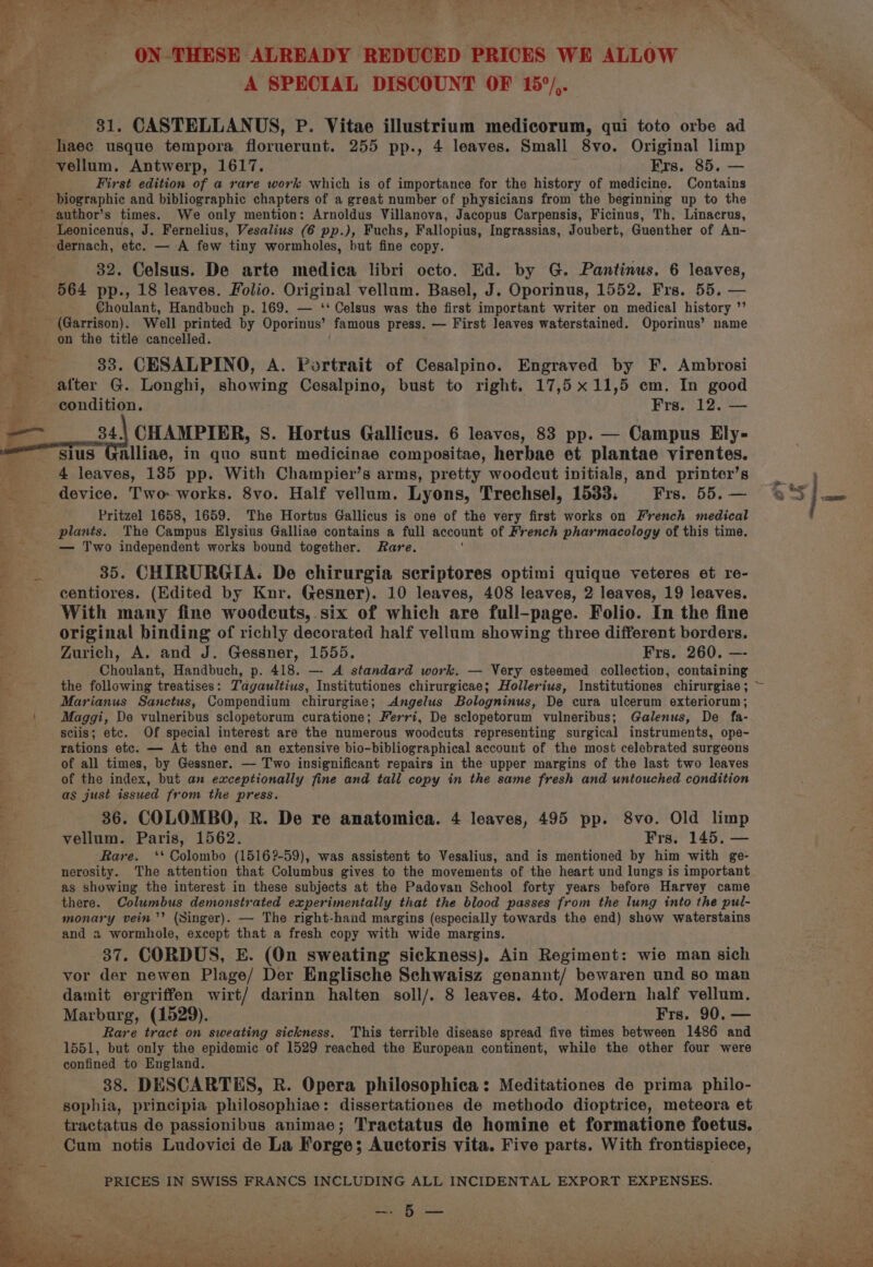 ~~ ON-THESE ALREADY REDUCED PRICES WE ALLOW 31. CASTELLANUS, P. Vitae illustrium medicorum, qui toto orbe ad First edition of a rare work which is of importance for the history of medicine. Contains biographic and bibliographic chapters of a great number of physicians from the beginning up to the Leonicenus, J. Fernelius, Vesalius (6 pp.), Fuchs, Fallopius, Ingrassias, Joubert, Guenther of An- dernach, etc. — A few tiny wormholes, but fine copy. 32. Celsus. De arte medica libri octo. Ed. by G. Pantinus. 6 leaves, Choulant, Handbuch p. 169. — ‘‘ Celsus was the first important writer on medical history ”’ (Garrison). Well printed by Oporinus’ famous press. — First leaves waterstained. Oporinus’ name on the title cancelled. 83. CESALPINO, A. Portrait of Cesalpino. Engraved by F. Ambrosi after G. Longhi, showing Cesalpino, bust to right. 17,5 x11,5 em. In good condition. Frs. 12. — 34.; CHAMPIER, S. Hortus Gallicus. 6 leaves, 83 pp. — Campus Ely- sius Galliae, in quo sunt medicinae compositae, herbae et plantae virentes. 4 leaves, 135 pp. With Champier’s arms, pretty woodcut initials, and printer’s device. Two. works. 8vo. Half vellum. Lyons, Trechsel, 1533; Frs. 55. — Pritzel 1658, 1659. The Hortus Gallicus is one of the very first works on French medical plants. The Campus Elysius Galliae contains a full account of French pharmacology of this time. — Two independent works bound together. Rare. 35. CHIRURGIA.: De chirurgia scriptores optimi quique veteres et re- With many fine woodcuts, six of which are full-page. Folio. In the fine original binding of richly decorated half vellum showing three different borders. Zurich, A. and J. Gessner, 1555. Frs. 260. —- Choulant, Handbuch, p. 418. — A standard work. — Very esteemed collection, containing the following treatises: Tagaultius, Institutiones chirurgicae; Hollerius, Institutiones chirurgiae ; Marianus Sanctus, Compendium chirurgiae; Angelus Bologninus, De cura ulcerum exteriorum; Maggi, De vulneribus sclopetorum curatione; Ferri, De sclopetorum vulneribus; Galenus, De fa- sciis; etc. Of special interest are the numerous woodcuts representing surgical instruments, ope- rations etc. — At the end an extensive bio-bibliographical account of the most celebrated surgeons of all times, by Gessner. — Two insignificant repairs in the upper margins of the last two leaves of the index, but an exceptionally fine and tall copy in the same fresh and untouched condition as just issued from the press. 36. COLOMBO, R. De re anatomica. 4 leaves, 495 pp. 8vo. Old limp vellum. Paris, 1562. Frs, 145. — ‘Rare. ‘* Colombo (1516?-59), was assistent to Vesalius, and is mentioned by him with ge- nerosity. The attention that Columbus gives to the movements of the heart und lungs is important as showing the interest in these subjects at the Padovan School forty years before Harvey came there. Columbus demonstrated experimentally that the blood passes from the lung into the pul- monary vein’’ (Singer). — The right-hand margins (especially towards the end) show waterstains and a wormhole, except that a fresh copy with wide margins. 37. CORDUS, E. (On sweating sickness). Ain Regiment: wie man sich vor der newen Plage/ Der Englische Schwaisz genannt/ bewaren und so man damit ergriffen wirt/ darinn halten soll/. 8 leaves. 4to. Modern half vellum. Marburg, (1529). Frs, 90, — Rare tract on sweating sickness. This terrible disease spread five times between 1486 and 1551, but only the epidemic of 1529 reached the European continent, while the other four were confined to England. 38. DESCARTES, R. Opera philosophica: Meditationes de prima philo- sophia, principia philosophiae: dissertationes de methodo dioptrice, meteora et tractatus de passionibus animae; Tractatus de homine et formatione foetus. Cum notis Ludovici de La Forge; Auctoris vita. Five parts. With frontispiece, ! A¢ tras umisvey br
