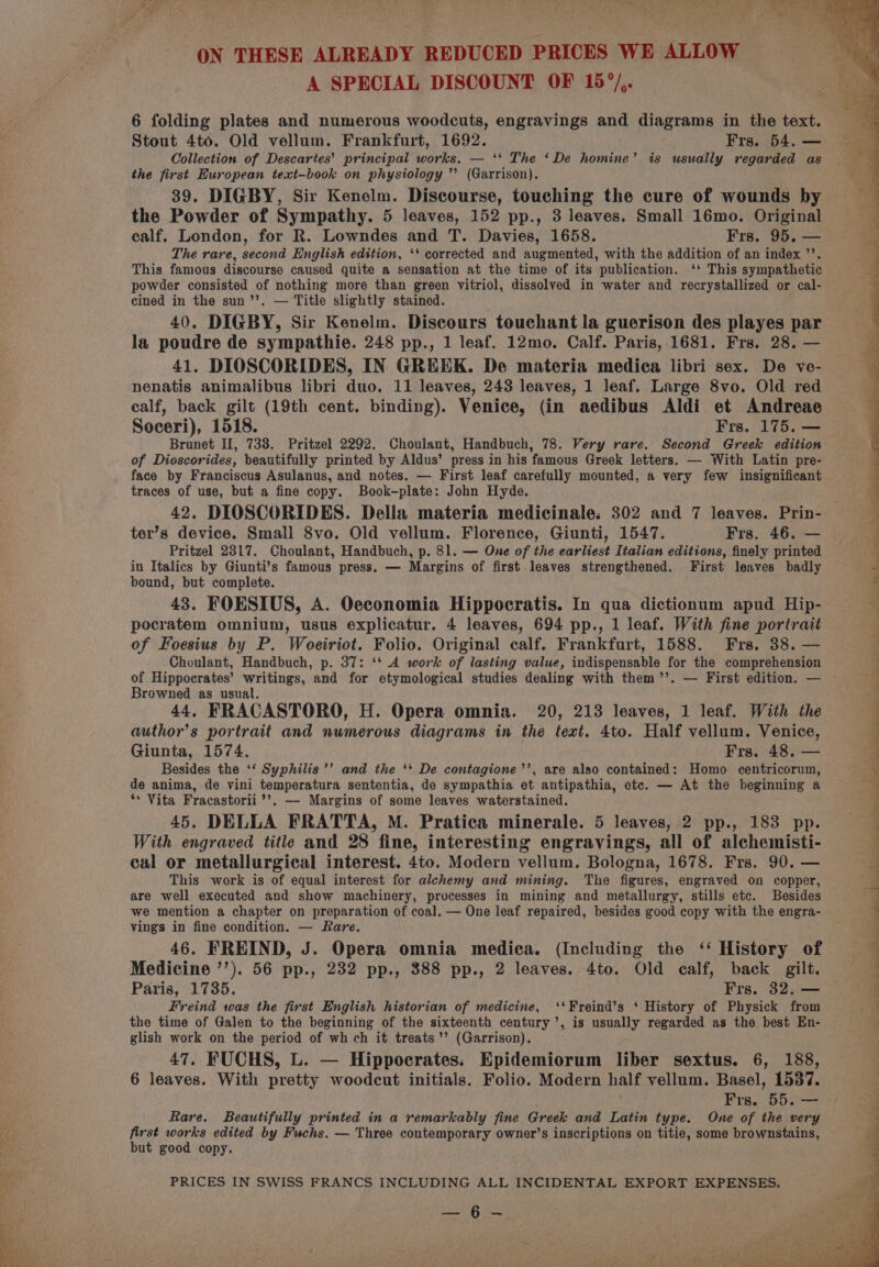 ON THESE ALREADY REDUCED PRICES WE ALLOW A SPECIAL DISCOUNT OF 15°/,. 6 folding plates and numerous woodcuts, engravings and diagrams in the text. Stout 4to. Old vellum. Frankfurt, 1692. Frs. 54. — Collection of Descartes’ principal works. — ‘‘ The ‘De homine’ is usually regarded as the first European text-book on physiology ’’ (Garrison). 39. DIGBY, Sir Kenelm. Discourse, touching the cure of wounds by the Powder of Sympathy. 5 leaves, 152 pp., 3 leaves. Small 16mo. Original calf. London, for R. Lowndes and T. Davies, 1658. Frs. 95. — The rare, second English edition, ‘* corrected and augmented, with the addition of an index ’’. This famous discourse caused quite a sensation at the time of its publication. ‘‘ This sympathetic powder consisted of nothing more than green vitriol, dissolved in water and recrystallized or cal- cined in the sun’’. — Title slightly stained. 40. DIGBY, Sir Kenelm. Discours touchant la guerison des playes par la poudre de sympathie. 248 pp., 1 leaf. 12mo. Calf. Paris, 1681. Frs. 28. — 41. DIOSCORIDES, IN GREEK. De materia medica libri sex. De ve- nenatis animalibus libri duo. 11 leaves, 243 leaves, 1 leaf. Large 8vo. Old red calf, back gilt (19th cent. binding). Venice, (in aedibus Aldi et Andreae Soceri), 1518. Frs. 175. — Brunet II, 738. Pritzel 2292. Choulant, Handbuch, 78. Very rare. Second Greek edition of Dioscorides, beautifully printed by Aldus’ press in his famous Greek letters. — With Latin pre- face by Franciscus Asulanus, and notes. — First leaf carefully mounted, a very few insignificant traces of use, but a fine copy. Book-plate: John Hyde. 42. DIOSCORIDES. Della materia medicinale: 302 and 7 leaves. Prin- ter’s device. Small 8vo. Old vellum. Florence, Giunti, 1547. Frs. 46. — Pritzel 2317. Choulant, Handbuch, p. 81. — One of the earliest Italian editions, finely printed in Italics by Giunti’s famous press. — Margins of first leaves strengthened. First leaves badly bound, but complete. 43. FOESIUS, A. Oeconomia Hippocratis. In qua dictionum apud Hip- pocratem omnium, usus explicatur. 4 leaves, 694 pp., 1 leaf. With fine portrait of Foesius by P. Woeiriot. Folio. Original calf. Frankfurt, 1588. Frs. 38. — Choulant, Handbuch, p. 37: ‘* A work of lasting value, indispensable for the comprehension of Hippocrates’ writings, and for etymological studies dealing with them’’. — First edition. — Browned as usual. 44. FRACASTORO, H. Opera omnia. 20, 213 leaves, 1 leaf. With the author’s portrait and numerous diagrams in the text. 4to. Half vellum. Venice, Giunta, 1574. Frs. 48. — Besides the ‘‘ Syphilis ’’ and the ‘* De contagione’’, are also contained: Homo centricorum, de anima, de vini temperatura sententia, de sympathia et antipathia, etc. — At the beginning a ** Vita Fracastorii’’. — Margins of some leaves waterstained. 45. DELLA FRATTA, M. Pratica minerale. 5 leaves, 2 pp., 183 pp. With engraved title and 28 fine, interesting engravings, all of alchemisti- cal or metallurgical interest. 4to. Modern vellum. Bologna, 1678. Frs. 90. — This work is of equal interest for alchemy and mining. The figures, engraved on copper, are well executed and show machinery, processes in mining and metallurgy, stills etc. Besides we mention a chapter on preparation of coal. — One leaf repaired, besides good copy with the engra- vings in fine condition. — Rare. 46. FREIND, J. Opera omnia medica. (Including the ‘‘ History of Medicine ’’). 56 pp., 232 pp., 388 pp., 2 leaves. 4to. Old calf, back gilt. Paris, 1735. Frs. 32. — Freind was the first English historian of medicine, ‘‘Freind’s ‘ History of Physick from the time of Galen to the beginning of the sixteenth century’, is usually regarded as the best En- glish work on the period of wh ch it treats’’ (Garrison). 47. FUCHS, L. — Hippocrates: Epidemiorum liber sextus. 6, 188, 6 leaves. With pretty woodcut initials. Folio. Modern half vellum. Basel, 1537. Frs. 55. re Rare. Beautifully printed in a remarkably fine Greek and Latin type. One of the very first works edited by Fuchs. — Three contemporary owner’s inscriptions on title, some brownstains, but good copy. PRICES IN SWISS FRANCS INCLUDING ALL INCIDENTAL EXPORT EXPENSES. eed 6 —_ i Nr en ' Oe ae ee re &lt; . ' % Sp aet ee al sa