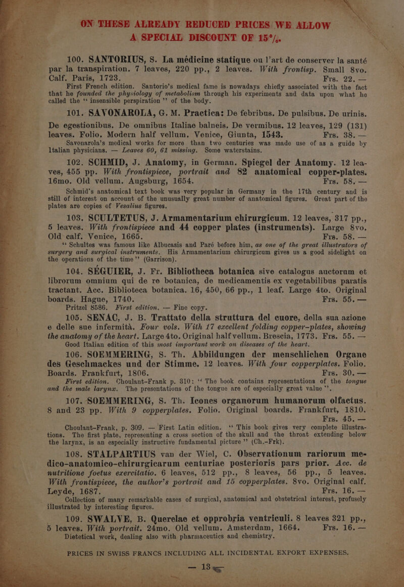 Big ee Oe ERE Pha ee we age: LP Rey Per aes 7 . . &gt; ee &gt; nd ta : = i 7 e paeais a 100. SANTORIUS, S. La médicine statique ou 1’art de conserver la santé par la transpiration. 7 leaves, 220 pp., 2 leaves. With frontisp. Small 8vo. Calf. Paris, 1723. Frs. 22. — First French edition. Santorio’s medical fame is nowadays chiefly associated with the fact that he founded the physiology of metabolism through his experiments and data upon what he - called the ‘' insensible perspiration ’’ of the body. 101. SAVONAROLA, G. M. Practica: De febribus. De pulsibus. De urinis. De egestionibus. De omnibus Italiae balneis. De vermibus. 12 leaves, 129 (131) leaves. Folio. Modern half vellum. Venice, Giunta, 1543. Frs. 38. — Savonarola’s medical works for more than two centuries was made use of as a guide by Italian physicians. — Leaves 60, 61 missing. Some waterstains. 102. SCHMID, J. Anatomy, in German. Spiegel der Anatomy. 12 lea- ves, 455 pp. With frontispiece, portrait and 82 anatomical copper-plates. 16mo. Old vellum. Augsburg, 1654. Frs. 58, Schmid’s anatomical text book was very popular in Germany in the 17th century and is still of interest on account of the unusually great number of anatomical figures. Great part of the plates are copies of Vesalius figures. 103. SCULTETUS, J. Armamentarium chirurgicum. 12 leaves, 317 pp., 5 leaves. With frontispiece and 44 copper plates (instruments). Large 8vo. Old calf. Venice, 1665. Frs. 58. — ‘* Schultes was famous like Albucasis and Paré before him, as one of the great illustrators of surgery and surgical instruments. His Armamentarium chirurgicum gives us a good sidelight on the operations of the time’’ (Garrison). 104. SEGUIER, J. Fr. Bibliotheca botanica sive catalogus auctorum et librorum omnium qui de re botanica, de medicamentis ex vegetabilibus paratis tractant. Acc. Biblioteca botanica. 16, 450, 66 pp., 1 leaf. Large 4to. Original boards. Hague, 1740. Frs. 55. — Pritzel 8586. First edition, -— Fine copy. 105. SENAC, J. B. Trattato della struttura del cuore, della sua azione e delle sue infermita. Four vols. With 17 excellent folding copper—plates, showing the anatomy of the heart. Large 4to. Original half vellum. Brescia, 1773. Fra. 55. — Good Italian edition of this snost important work on diseases of the heart. 106. SOEMMERING, S. Th. Abbildungen der menschlichen Organe des Geschmackes und der Stimme. 12 leaves. With four copperplates. Folio. Boards. Frankfurt, 1806. Frs. 30, — First edition. Choulant-Frank p. 310: ‘‘ The book contains representations of the tongue and the male larynx. ‘The presentations of the tongue are of especially great value *’. 107. SOEMMERING, S. Th. Icones organorum humanorum olfactus. ee 8 and 23 pp. With 9 copperplates. Folio. Original boards. Frankfurt, 1810. es | Frs. 45. — ee Choulant-Frank, p. 309. — First Latin edition. ‘‘ This book gives very complete illustra- Bes tions. The first plate, representing a cross section of the skull and the throat extending below the larynx, is an especially instructive fundamental picture ’’ (Ch.-Frk). 108. STALPARTIUS van der Wiel, C. Observationum rariorum me- dico-anatomico-chirurgicarum centuriae posterioris pars prior. Acc. de a | nutritione foetus exercitatio. 6 leaves, 512 pp., 8 leaves, 56 pp., 5 leaves. ors: With frontispiece, the author’s portrait and 15 copperplates. 8vo. Original calf. Leyde, 1687. Frs. 16. — Collection of many remarkable cases of surgical, anatomical and obstetrical interest, profusely illustrated by interesting figures. : 109. SWALVE, B. Querelae et opprobria ventriculi. 8 leaves 321 pp., 5 leaves. With portrait. 24mo. Old vellum. Amsterdam, 1664. Frs. 16. — Dietetical work, dealing also with pharmaceutics and chemistry. ;