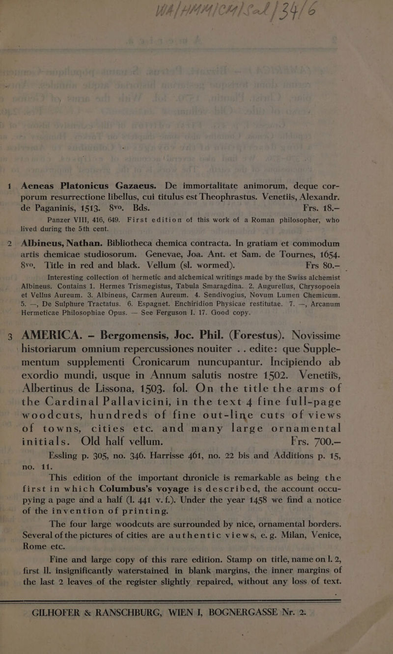 porum resurrectione libellus, cui titulus est Theophrastus. Venetiis, Alexandr. de Paganinis, 1513. 8vo. Bds. Frs. 18.- Panzer VIII, 416, 649. First edition of this work of a Roman philosopher, who lived during the 5th cent. Albineus, Nathan. Bibliotheca chemica contracta. In gratiam et commodum artis chemicae studiosorum. Genevae, Joa. Ant. et Sam. de Tournes, 1654. 8vo, Title in red and black. Vellum (sl. wormed). Frs 80.— | Interesting collection of hermetic and alchemical writings made by the Swiss alchemist Albineus. Contains 1. Hermes Trismegistus, Tabula Smaragdina. 2. Augurellus, Chrysopoeia et Vellus Aureum. 3. Albineus, Carmen Aureum. 4. Sendivogius, Novum Lumen Chemicum. 5. —, De Sulphure Tractatus. 6. Espagnet. Enchiridion Physicae restitutae. 7. —, Arcanum Hermeticae Philosophiae Opus. — See Ferguson I. 17. Good copy. AMERICA. - Bergomensis, Joc. Phil. (Forestus). Novissime historiarum omnium repercussiones nouiter .. edite: que Supple- mentum supplementi Cronicarum nuncupantur. [ncipiendo ab exordio mundi, usque in Annum salutis nostre 1502. Venetiis, Albertinus de Lissona, 1503. fol. On the title the arms of the Cardinal Pallavicini, in the text 4 fine full-page woodcuts, hundreds of fine out-line cuts of views of towns, cities etc. and many large ornamental initials. Old half vellum. Frs. 700.— Essling p. 305, no. 346. Harrisse 461, no. 22 bis and Additions p. 15, no. 11. This edition of the important chronicle is remarkable as being the first in which Columbus’s voyage is described, the account occu- pying a page and a half (1. 441 v.f.). Under the year 1458 we find a notice of the invention of printing. The four large woodcuts are surrounded by nice, ornamental borders. Several of the pictures of cities are authentic views, e.g. Milan, Venice, Rome etc. Fine and large copy of this rare edition. Stamp on title, name on I. 2, first ll. insignificantly waterstained in blank margins, the inner margins of the last 2 leaves of the register slightly repaired, without any loss of text.