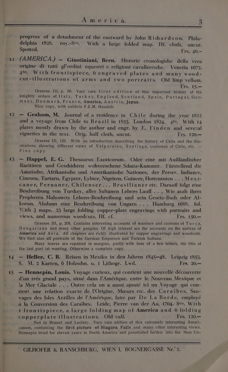 41 42 13 14 progress of a detachment of the eastward by John Richardson. Phila- delphia 1828. roy.-8v0, With a large folded map. Hf. cloth, uncut. Spotted. Frs. 40.— (AMERICA. ) — Giustiniani, Bern. Historie cronologiche della vera origine di tutti gl’ordini equestri e religioni cavalleresche. Venetia 1672. 4to. With frontispiece, 6 engraved plates and many wood- cut-illustrations of arms and two portraits. Old limp vellum. Frs. 15.— Graesse III, p. 90. Very rare first edition of this important history of the knightly orders of Italy, Turkey, England, Scotland, Spain, Portugal, Ger- many, Denmark, France, America, Austria, Japan. Nice copy, with exlibris F.Z.M. Hauslab. — Graham, M. Journal of a residence in Chile during the year 1822 and a voyage from Chile to Brazil in 1823. London 1824. 4to, With 14 plates mostly drawn by the author and engr. by FE. Finden and sevezal vignettes in the text. Orig. half cloth, uncut. Frs. 120.— Graesse III, 129. With an introduction describing the history of Chile and the illu- strations showing different views of Valparaiso, Santiago, costumes of Chile, etc. — Binge copy. — Happel, E. G. Thesaurus Exoticorum. Oder eine mit Au®landischer Raritaten und Geschichten wohversehene Schatz-Kammer. Fiirstellend die Asiatische, Afrikanischhe und Amerikanische Nationes, der Perser, Indianer, Cinesen, Tartarn, Egypter, Lybier, Nigriten, Guineer, Hottentoten ...Mexi- caner, Peruaner, Chilenser... Brasilianer etc. Darauff folgt eine Beschreibung von Turckey, aller Sultanen Lebens Lauff ... Wie auch ihres Propheten Mahomets Lebens-Beschreibung und sein Gesetz-Buci oder Al- koran. Alsdann eine Beschreibung von Ungarn ... Hamburg 1688. fol. With 3 maps, 23 large folding copper-plate engravings with portraits and views, and numerous woodcuts. Hf. cf. Frs. 150.— Graesse III, p. 208. Contains interesting accounts of manners and customs of Turcs, Hungarians and many other peoples. Of high interest are the accounts on the natives of America and Asia. All chapters are richly illustrated by copper engravings and woodcuts. We find also all portraits of the German Emperors and Turkish Sultans. Many leaves are repaired in margins, partly with loss of a few letters, the title of the last part ist wanting. Otherwise a complete copy. — Heller, C. B. Reisen in Mexiko in den Jahren 1845—48. Leipzig 1853. 8. M. 2 Karten, 6 Holzschn. u. 1 Lithogr. Lwd. Frs. 20.— — Hennepin, Louis. Voyage curieux, qui contient une nouvelle découverte dun trés grand pays, situé dans Amérique, entre le Nouveau Mexique et 'a Mer Glaciale . . . Outre cela on a aussi ajouté ici un Voyage qui con- tient une relation exacte de l’Origine, Moeurs etc. des Caraibes, Sau- vages des Isles Antilles de Amérique, faite par De La Borde, employé a la Conversion des Caraibes. Leide, Pierre van der Aa, 1704. 8v°. With 1 frontispiece, a large folding map of America and 06 folding copperplate illustrations. Old calf. Frs. 120.— Not in Brunet and Leclerc. Very rare edition of this extremely interesting Ameri- canum, containing the first picture of Niagara Falis and many other interesting views. Hennepin lived for eleven years in North America and penetrated further into the then Un-