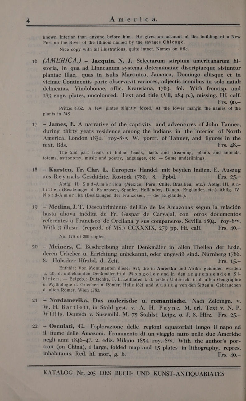 16 18 19 20 21 22 known Interior than anyone before him. He gives an account of the building of a New Fort on the River of the Illinois named by the savages Chicago. Nice copy with all illustrations, quite intact. Names on title. (AMERICA.) - Sacquin. N. J. Selectarum stirpium americanarum hi- storia, in qua ad Linneanum systema determinatae discriptaeque sistuntur plantae illae, quas in isulis Martinica, Jamaica, Domingo aliisque et in vicinae Continentis parte observavit rariores, adjectis iconibus in solo natali delineatas. Vindobonae, offic. Krausiana, 1763. fol. With frontisp. and 183 engr. plates, uncoloured. Text and title (VII, 284 p.), missing. Hf. calf. Frs. 90.— Pritzel 4362. A few plates slightly foxed. At the lower margin the names of the plants in MS. — James, E. A narrative of the captivity and adventures of John Tanner, during thirty years residence among the indians in the interior of North America. London 1830.’ roy-8v°. W. portr. of Tanner, and figures in the text. Bds. Frs. 48.— The 2nd part treats of Indian feasts, fasts and dreaming, plants and animals, totems, astronomy, music and poetry, languages, etc. — Some underlinings. ~ Karsten, Fr. Chr. L. Europens Handel mit beyden Indien. E. Auszug aus Reynals Geschichte. Rostock 1780. 8. Ppbd. Frs. 25.- Abtlg. I]. Siid-Amerika (Mexico, Peru, Chile, Brasilien, etc.) Abtlg. III. A n- tillen (Besitzungen d. Franzosen, Spanier, Hollander, Danen, Englander, etc.) Abtlg. IV. Nord-Amerika (Besitzungen der Franzosen, — der Englander). — Medina, J.'T. Descubrimiento del Rio de las Amazonas segun la relacién hasta ahova inédita de Fr. Gaspar de Carvajal, con otros documentos referentes a Francisco de Orellana y sus companeros. Sevilla 1894. roy-8v°. With 3 illustr. (reprod. of MS.) CCXXXIX, 279 pp. Hf. calf. Frs. 40.- No. 176 of 200 copies. — Meiners, C. Beschreibung alter Denkmaler in allen Theilen der Erde, deren Urheber u. Errichtung unbekannt, oder ungewi® sind. Nurnberg 1780. 8. Hibscher Hfrzbd. d. Zeit. Frs. 15.— Enthait: Von Monumenten dieser Art, die in Amerika und Afrika gefunden werden u. itb. d. unbekannten Denkmialer in d. Mongoley und in den angrenzenden Si- birien. — Beigeb.: Diitschke, F. L. Leitfaden f. d. ersten Unterricht in d. alten Geographie u. Mythologie d. Griechen u. Rémer. Halle 1821 und A uszug von den Sitten u. Gebrauchen d. alten R6mer. Wien 1783. - Nordamerika, Das malerische u. romantische. Nach Zeidingn. v. W. H. Bartlett, in Stahl gest. v. A. H. Payne. M. erl. Text v. N. P. Willis. Deutsch v. Susemihl. M. 75 Stahlst. Leipz. o. J. 8. Hfrz. Frs. 25.- - Osculati, G. Esplorazione delle regioni equatoriali lungo il napo ed il fiume delle Amazoni. Frammento di un viaggio fatto nelle due Americhe negli anni 1840-47. 2. ediz. Milano 1854. roy.-8ve. With the author’s por- trait (on China), 1 large, folded map and 15 plates in lithography, repres. inhabitants. Red. hf. mor., g. b. Frs. 40.-