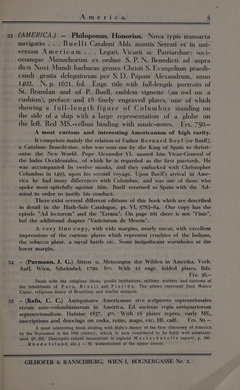 23 a4 25 America. 5 (AMERICA.) — Philoponus, Honorius. Nova typis transacta navigatio .. . Buelli Cataloni Abb. montis Serrati et in uni- versam Americam... Legati, Vicarii ac Patriarchae: soci- orumque Monachorum ex ordine S. P. N. Benedicti ad supra dicti_ Novi Mundi barbaras gentes Christi S. Evangelium praedi- candi gratia delegatorum per S.D. Papam Alexandrum, anno 1492. N.p. 1621. fol. Engr. title with full-length portraits of St. Brandan and of P. Buell, embiem vignette (an owl on a cushion), preface and 18 finely engraved plates, one of which showing a full-length figure of Columbus. standing on the side of a ship with a large representation of a globe on the left. Red MS.-vellum binding with music-notes. Frs. 750.— A most curious and interesting Americanum of high rarity. It comprises mainly the relation of Father Bernard Boy! (or Buell); a Catalane Benedictine, who was sent out by the King of Spain to dhristi- anise the New World. Pope Alexander VI. named him Vicar-General of the Indes Occidentales, of which he is regarded as the first patriarch. He was accompanied by twelve monks, and they embarked with Christopher Columbus in 1493, upon his second voyage. Upon Buell’s arrival in Ame- rica he had many differences with Columbus, and was one of those who spoke most spitefully against him. Buell returned to Spain with the Ad- miral in order to justify his conduct. There exist several different editions of this book which are described in detail in the Huth-Sale Catalogue, pt. VI, 5783-84. Our copy has the epistle “Ad lectorem” and the ”Errata”. On page 101 there is not ”Finis”, but the additional chapter ”Vaticinium de Messia”. A very fine copy, with wide margins, nearly uncut, with excellent impressions of the curious plates which represent. cruelties of the Indians, the tobacco plant, a naval battle etc. Some insignificant wormholes at the lower margin. — (Purmann, J. G.) Sitten u. Meinungen der Wilden in Amerika. Verb. Aufl. Wien, Schrambel, 1790. 8ye. With 12 engr. folded plates. Bds. Frs. 36.— Deals with the religious ideas, public institutions, military matters and customs of the inhabitants of Peru, Brasil and Florida. The plates represent Juca Manco Capac, religious dance of Brasilians and similar subjects. — (Rafn, C. C.) Antiquitates Americanae sive scriptores septentrionales rerum ante-columbianarum in America. Ed. societas regia antiquariorum septentrionalium. Hafniae 1837. 4°. With 18 plates repres. early MS., inscriptions and drawings on rods, ruins, maps, etc. Hf. calf. Frs. 80.— A most interesting book dealing with Rafn’s theory of the first discovery of America by the Norsemen in the 10th century, which is now considered to be fairly well substanti- ated. (P. 355: Descriptio vetusti monumenti in regione Massachusetts reperti; p. 39: ...Rhodelstand, etc.) — Sl. waterstained at the upper corner.