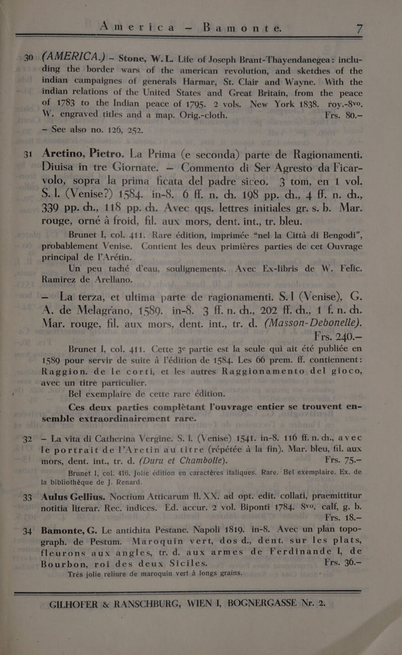 30 (AMERICA .) - Stone, W.L. Life of Joseph Brant-Thayendanegea: inclu- ding the border wars of the american revolution, and sketches of the indian campaignes of generals Harmar, St. Clair and Wayne. With the indian relations of the United States and Great Britain, from the peace of 1783 to the Indian peace of 1795. 2 vols. New York 1838. roy.-8vo, W. engraved titles and a map. Orig.-cloth. Frs. 80.- — See also no. 126, 252. 31 Aretino, Pietro. La Prima (e seconda) parte de Ragionamenti. Diuisa in tre Giornate. — Commento di Ser Agresto da Ficar- volo, sopra la prima ficata del padre siceo. 3 tom, en 1 vol. S. 1. (Venise?) 1584. in-8. 6 ff. n. ch. 108 pp. ch., 4 ff. n. ch., 339 pp. ch., 118 pp. ch. Avec qqgs. lettres initiales gr. s.b. Mar. rouge, orné a froid, fil. aux mors, dent. int., tr. bleu. Brunet I, col. 411. Rare édition, imprimée “nel la Citta di Bengodi”, probablement Venise. Contient les deux primicres parties de cet Ouvrage principal de |’Arétin. Un peu taché d’eau, soulignements.. Avec Ex-libris de W. Felic. Ramirez de Arellano. . — la terza, et ultima parte de ragionamenti. S.1 (Venise), G. A. de Melagrano, 1589. in-8. 3 ff. n. ch., 202 ff. ch, 4 fn. ch. Mar. rouge, fil. aux mors, dent. int., tr. d. (Masson-Debonelle). Frs. 240.— Brunet I, col. 411. Cette 3¢ partie est la seule qui ait été publi¢e en 1589 pour servir de suite a Védition de 1584. Les 66 prem. ff. contiennent: Raggion. de le corti, et les autres Raggionamento del gioco, avec un titre particulier. Bel exemplaire de cette rare édition. Ces deux parties complétant Pouvrage entier se trouvent en- semble extraordinairement rare. 32° — La vita di Catherina Vergine. S. 1. (Venise) 1541. in-8. 110 ff. n.ch., avec le portrait de l’Aretin au titre (répétée a la fin). Mar. bleu, fil. aux mors, dent. int., tr. d. (Duru et Chambolle). Frs. 75.- Brunet I, col. 416. Jolie édition en caractéres italiques. Rare. Bel exemplaire. Ex. de la bibliothéque de J. Renard. 33. Aulus Gellius. Noctium Atticarum II. XX. ad opt. edit. collati, praemittitur notitia literar. Rec. indices. Ed. accur. 2 vol. Biponti 1784. 8v°. calf, g. b. Frs. 18.— 34. Bamonte, G. Le antichita Pestane. Napoli 1819. in-8. Avec un plan topo- graph. de Pestum. Maroquin vert, dos d. dent. sur les plats, fleurons aux angles, tr.d. aux armes de Ferdinande I, de Bourbon, roi des deux Siciles. Frs. 36.- Trés jolie reliure de maroquin vert a longs grains. ; SE —————————