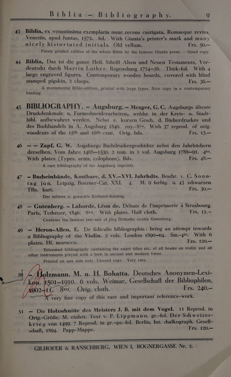 43 45 40 47 51 Biblia, ex vetustissima exemplaria nunc recens castigata, Romaeque revisa. Venetiis, apud Juntas, 1572. fol. With Giunta’s printer’s mark and many nicely historiated initials. Old vellum. Frs. 50.— Finely printed edition of the whole Bible by the famous Giunta press. — Good copy. Biblia, Das ist die ganze Heil. Schrift Alten und Neuen Testaments, Ver- deutscht durch Martin Luther. Regensburg 1754—56.. Thidk-fol. With 4 large engraved figures. Contemporary wooden boards, covered with blind stamped pigskin, 2 clasps. Frs. 36.— i A monumental Bible-edition, printed with large types. Nice copy in a contemporary binding. : BIBLIOGRAPHY. - Augsburg. — Mezger, G. C. Augsburgs Alteste Drucddenkmale u. Formsdineiderarbeiten, weldie in der Kreis- u. Stadt- bibl. aufbewahret werden. Nebst e. kurzen Gesch. d. Bicherdruckes und des Buchhandels in A. Augsburg 1840. roy.-8v°. With 37 reprod. of orig. woodcuts of the 15th and 16th cent. Orig. bds. Frs. 15.— — — Zapf, G. W. Augsburgs Buchdruckergeschichte nebst den Jahrbiichern derselben. Vom Jahre 1408—-1530. 2 tom. in 1 vol. Augsburg 1788—91. -4te. With plates (Types, arms, colophons). Bds. Frs. 48.— A rare bibliography ‘of the Augsburg imprints. — Bucheinbinde, Kostbare, d. XV.—X VI. Jahrhdts. Beschr. v. C: Sonn- tag jun. Leipzig, Boerner-Cat. XXI 4. M. 9 farbig. u. 43 sciwarzen Tfln. kart. Frs. 30.— Der seltene u. gesuchte Einband-Katalog. — Gutenberg. — Laborde, Léon de. Débuts de l'imprimerie a Strasbourg. Paris, Techener, 1840. 8v°. With plates. Half cloth. Frs. 12.— Contains the famous law-suit of Jérg Dritzehn contra Gutenberg. — Heron-Allen, E. De fidiculis bibliographia: being an attempt towards a Bibliography of the Violin. 2 vols. London 1890-04. Sm.-4to, With 6 plates. Hf. morocco. Frs. 120.— f Esteemed bibliography containing the exact titles etc. of all books on violin and all other instruments played with a bow in ancient and modern times. Printed on one side only. Unused copy. Very rare. olzmann, M. u. H. Bohatta. Deutsches Anonymen-Lexi- 501-1910. 0 vols. Weimar, Gesellschaft der Bibliophilen, f, 8vo, Orig. cloth. Frs. 240.— very fine copy of this rare and important reference-work. — Die Holzsdhnitte des Meisters J. B. mit dem Vogel. 11 Reprod. in Orig.-GréBe. M. einleit. Text v. P. Lippmann. gr.-fol. Der Schhweizer- krieg- von 1499. 7 Reprod. in gr.-qu. -fol. Berlin, Int. chalkograph. Gesell- schaft, 1894. Papp-Mappe. Frs. 120.—