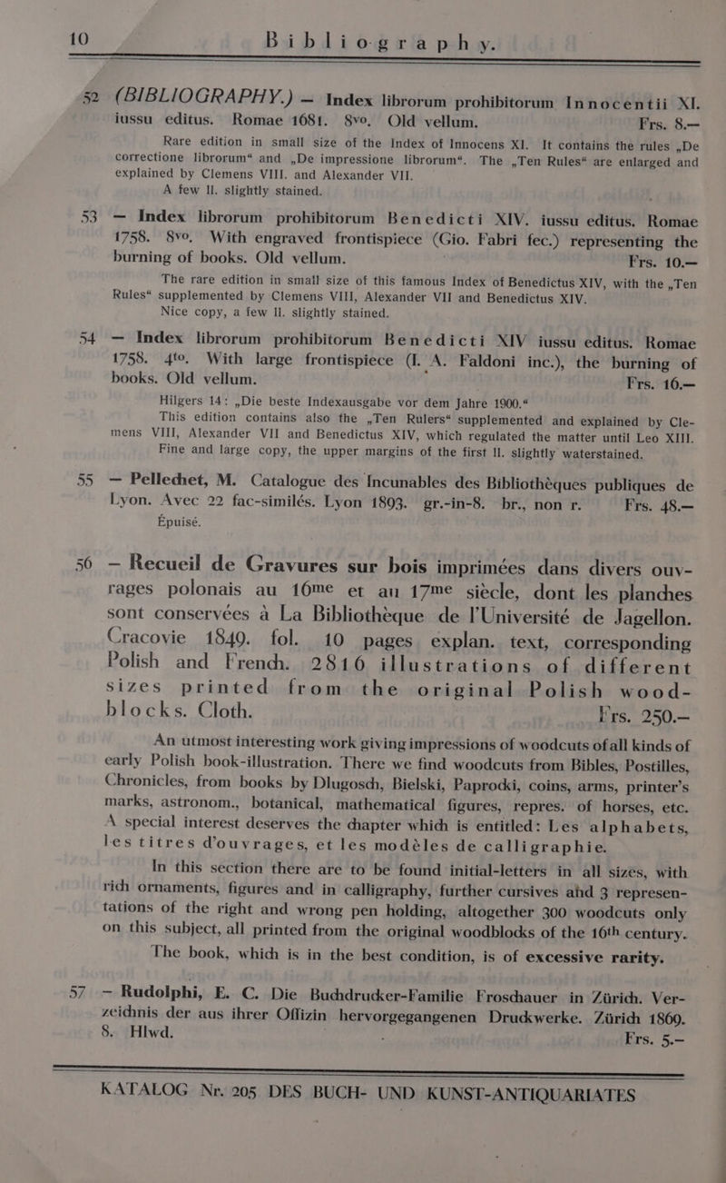Bibliography. 52 Un ws) un a | (BIBLIOGRAPHY. ) — Index librorum prohibitorum Innocentii XI. iussu editus. Romae 1681. 8vo, Old vellum. Frs. 8.— Rare edition in small size of the Index of Innocens XI. It contains the rules ye correctione librorum“ and ,De impressione librorum“. The »len Rules“ are enlarged and explained by Clemens VIII. and Alexander VII. A few Il. slightly stained. — Index librorum prohibitorum Benedicti XIV. iussu editus. Romae 1758. 8ve. With engraved frontispiece (Gio. Fabri fec.) representing the burning of books. Old vellum. ; Frs. 10.— The rare edition in small size of this famous Index of Benedictus XIV, with the ,Ten Rules“ supplemented by Clemens VIII, Alexander VII and Benedictus XIV. Nice copy, a few ll. slightly stained. — Index librorum prohibitoruam Benedicti XIV iussu editus. Romae 1758. 4°. With large frontispiece (I. A. Faldoni inc.), the burning of books. Old vellum. . Frs. 16.— Hilgers 14: ,Die beste Indexausgabe vor dem Jahre 1900.“ This edition contains also the ,Ten Rulers“ supplemented and explained by Cle- mens VIII, Alexander VII and Benedictus XIV, which regulated the matter until Leo XIII. Fine and large copy, the upper margins of the first Il. slightly waterstained. — Pellechet, M. Catalogue des Incunables des Bibliothéques publiques de Lyon. Avec 22 fac-similés. Lyon 1893. gr.-in-8. br., non r. Frs. 48.— Epuisé. — Recueil de Gravures sur bois imprimées dans divers ouv- rages polonais au 16me et an 17me siecle, dont les planches sont conservées a La Bibliotheque de l'Université de Jagellon. Cracovie 1849. fol. 10 pages explan. text, corresponding Polish and French. 2816 illustrations of different sizes printed from the original Polish wood- blocks. Cloth. Frs. 250.— An utmost interesting work giving impressions of woodcuts ofall kinds of early Polish book-illustration. There we find woodcuts from Bibles, Postilles, Chronicles, from books by Dlugosch, Bielski, Paprodsi, coins, arms, printer’s marks, astronom., botanical, mathematical figures, repres. of horses, etc. A special interest deserves the chapter which is entitled: Les alphabets, les titres @ouvrages, et les modéles de calligraphie. In this section there are to be found initial-letters in all sizes, with rid) ornaments, figures and in calligraphy, further cursives ahd 3 represen- tations of the right and wrong pen holding, altogether 300 woodcuts only on this subject, all printed from the original woodblocks of the 16th century. The book, which is in the best condition, is of excessive rarity. _ Rudolphi, E. C. Die Buchdrucker-Familie Frosdhauer in Zurich. Ver- zeichnis der aus ihrer Offizin hervorgegangenen Druckwerke. Ziirich 1860. 8. Hlwd. : Frs. 5.—
