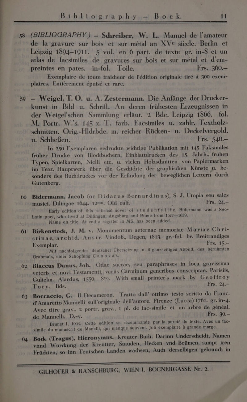 58 61 62 63 64 Bi blLi,ojg.ria ph-y,,—! B.otc k. 11 (BIBLIOGRAPHY.) — Schreiber, W. L. Manuel de |’amateur de la gravure sur bois et sur métal an XV¢ siecle. Berlin et Leipzig 1804-19011. 5 vol. en 6 part. de texte gr. in-8 et un atlas de facsimiles de gravures sur bois et sur métal et d’em- preintes en pates. in-fol. ‘Toile. F'rs. 300.— Exemplaire de toute fraicheur de l’édition originale tiré a 300 exem- plaires. Enticrement épuisé et rare. — Weigel, T. O. u. A. Zestermann. Die Anfange der Drucker- kunst in Bild .u. Schrift. An deren friithesten Erzeugnissen in der Weigel’schen Sammlung erlaut. 2 Bde. Leipzig 1866. fol. M. Portr. W.’s. 145 z. T. farb. Facsimiles u. zahlr. Textholz- schnitten. Orig.-Hldrbde. m. reichher Riicdcen- u. Dedkelvergold. u. Schlieden. Frs. 540.— In 250 Exemplaren gedruckte wichtige Publikation mit 145 Faksimiles fruher Drucke von Blockbichern, Einblattdrudken des 15. Jahrh., friihen Typen, Spielkarten, Nielli etc. u. vielen Holzschnitten von Papiermarken im Text. Hauptwerk itiber die Geschichte der graphischen Kiinste u. be- Gutenberg. Bidermann, Jacob (or Didacus Bernardinus), S. J. Utopia seu sales musici. Dilingae 1644. 12m™°. Old calf. Frs. 24.- Early edition of this satirical novel of student's life. Bidermann was a Neo- Latin poet, who lived at Dillingen, Augsburg and Rome from 1577—1639. Name on title. At end a register in MS. has been added. Birkenstock, J. M. v. Monumentum aeternae memoriae Mariae Chri- stinae, archid. Austr. Vindob., Degen, 1813. gr.-fol. br. Breitrandiges Exemplar. } Frs. 15.— Mit nachfolgender deutscher Ubersetzung u. 6 ganzseitigen Abbild. des beriithmten Grabmals, einer Schépfung C ano va’s. Blaccus Danus, Joh. QOdae sacrae, seu paraphrases in loca gravissima veteris et novi Testamenti, variis Carminum generibus conscriptae. Parisiis, Gulielm. Alardus, 1550. 8v°. With small printer’s mark by Geoffroy Boccaccio, G. Il Decameron. ‘Tratto dall’ ottimo testo scritto da Franc. d@ Amaretto Mannelli sulloriginale dell’autore. Firenze (Lucca) 1761. gr. in-4. Avec titre grav., 2 portr. grav., 1 pl. de fac-simile et un arbre de généal. de Mannelli. D.-v. Frs. 30.— Brunet I, 1003. Cette edition se recommande par la pureté du texte. Avec un fac- simile du manuscrit de Manelli, qui manque souvent. Joli exemplaire a grande marge. Bock (Tragus), Hieronymus. Kreuter Buch. Darinn Underscheidt, Namen vnnd Wirckung der Kreiitter, Stauden, Hecken ynd Beiimen, sampt iren Friiditen, so inn Teutschen Landen wadisen, Auch derselbigen gebrauch in